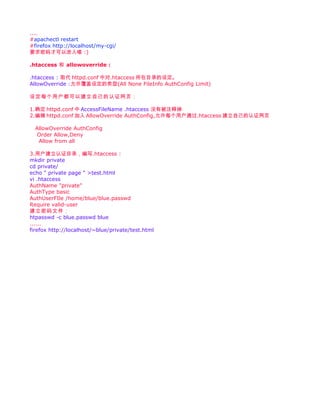 ....
#apachectl restart
#firefox http://localhost/my-cgi/
要求密码才可以进入喽 :)

.htaccess 和 allowoverride :

.htaccess : 取代 httpd.conf 中对.htaccess 所在目录的设定。
AllowOverride :允许覆盖设定的类型(All None FileInfo AuthConfig Limit)

设定每个用户都可以建立自己的认证网页：

1.确定 httpd.conf 中 AccessFileName .htaccess 没有被注释掉
2.编辑 httpd.conf 加入 AllowOverride AuthConfig,允许每个用户通过.htaccess 建立自己的认证网页

  AllowOverride AuthConfig
   Order Allow,Deny
   Allow from all

3.用户建立认证目录，编写.htaccess :
mkdir private
cd private/
echo " private page " >test.html
vi .htaccess
AuthName "private"
AuthType basic
AuthUserFIle /home/blue/blue.passwd
Require valid-user
建立密码文件：
htpasswd -c blue.passwd blue
......
firefox http://localhost/~blue/private/test.html
 