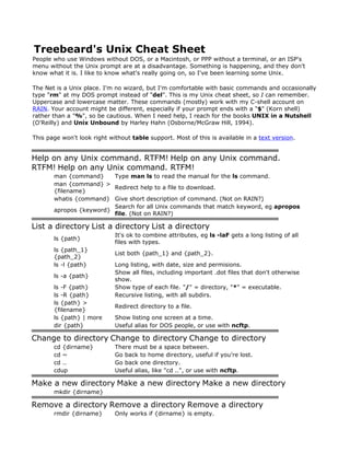 Treebeard's Unix Cheat Sheet
People who use Windows without DOS, or a Macintosh, or PPP without a terminal, or an ISP's
menu without the Unix prompt are at a disadvantage. Something is happening, and they don't
know what it is. I like to know what's really going on, so I've been learning some Unix.

The Net is a Unix place. I'm no wizard, but I'm comfortable with basic commands and occasionally
type "rm" at my DOS prompt instead of "del". This is my Unix cheat sheet, so I can remember.
Uppercase and lowercase matter. These commands (mostly) work with my C-shell account on
RAIN. Your account might be different, especially if your prompt ends with a "$" (Korn shell)
rather than a "%", so be cautious. When I need help, I reach for the books UNIX in a Nutshell
(O'Reilly) and Unix Unbound by Harley Hahn (Osborne/McGraw Hill, 1994).

This page won't look right without table support. Most of this is available in a text version.


Help on any Unix command. RTFM! Help on any Unix command.
RTFM! Help on any Unix command. RTFM!
       man {command}     Type man ls to read the manual for the ls command.
       man {command} >
                         Redirect help to a file to download.
       {filename}
       whatis {command} Give short description of command. (Not on RAIN?)
                         Search for all Unix commands that match keyword, eg apropos
       apropos {keyword}
                         file. (Not on RAIN?)

List a directory List a directory List a directory
                             It's ok to combine attributes, eg ls -laF gets a long listing of all
       ls {path}
                             files with types.
       ls {path_1}
                             List both {path_1} and {path_2}.
       {path_2}
       ls -l {path}          Long listing, with date, size and permisions.
                             Show all files, including important .dot files that don't otherwise
       ls -a {path}
                             show.
       ls -F {path}          Show type of each file. "/" = directory, "*" = executable.
       ls -R {path}          Recursive listing, with all subdirs.
       ls {path} >
                             Redirect directory to a file.
       {filename}
       ls {path} | more      Show listing one screen at a time.
       dir {path}            Useful alias for DOS people, or use with ncftp.

Change to directory Change to directory Change to directory
       cd {dirname}          There must be a space between.
       cd ~                  Go back to home directory, useful if you're lost.
       cd ..                 Go back one directory.
       cdup                  Useful alias, like "cd ..", or use with ncftp.

Make a new directory Make a new directory Make a new directory
       mkdir {dirname}

Remove a directory Remove a directory Remove a directory
       rmdir {dirname}       Only works if {dirname} is empty.
 