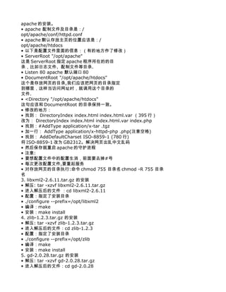 apache 的安装。
• apache 配制文件及目录是：/
opt/apache/conf/httpd.conf
• apache 默认存放主页的位置应该是：/
opt/apache/htdocs
• 以下是配置文件里面的信息：（有的地方作了修改）
• ServerRoot "/opt/apache"
这是 ServerRoot 指定 apache 程序所在的的目
录，比如日志文件、配制文件等目录.
• Listen 80 apache 默认端口 80
• DocumentRoot "/opt/apache/htdocs"
这个是存放网页的目录,我们应该把网页的目录指定
到哪里，这样当访问网址时，就调用这个目录的
文件.
• <Directory "/opt/apache/htdocs"
这句应该和 DocumentRoot 的目录保持一致。
• 修改的地方：
• 找到： DirectoryIndex index.html index.html.var （395 行）
改为： DirectoryIndex index.html index.html.var index.php
• 找到：#AddType application/x-tar .tgz
• 加一行： AddType application/x-httpd-php .php(注意空格)
• 找到： AddDefaultCharset ISO-8859-1 (780 行)
将 ISO-8859-1 改为 GB2312。解决网页出乱中文乱码
• 然后保存就重启 apache 的守护进程
• 注意:
• 要想配置文件中的配置生消，前面要去掉#号
• 每次更改配置文件,要重起服务
• 对存放网页的目录执行:命令 chmod 755 目录名 chmod -R 755 目录
名
3. libxml2-2.6.11.tar.gz 的安装
• 解压: tar -xzvf libxml2-2.6.11.tar.gz
• 进入解压后的文件 ：cd libxml2-2.6.11
• 配置：指定了安装目录
• ./configure --prefix=/opt/libxml2
• 编译：make
• 安装：make install
4. zlib-1.2.3.tar.gz 的安装
• 解压: tar -xzvf zlib-1.2.3.tar.gz
• 进入解压后的文件：cd zlib-1.2.3
• 配置：指定了安装目录
• ./configure --prefix=/opt/zlib
• 编译：make
• 安装：make install
5. gd-2.0.28.tar.gz 的安装
• 解压: tar -xzvf gd-2.0.28.tar.gz
• 进入解压后的文件：cd gd-2.0.28
 
