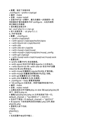 • 配置：指定了安装目录
./configure --prefix=/opt/gd
• 编译：make
• 安装：make install
• 安装 PHP 这一步骤中，最为关键的一步是使用一系
列的激发扩展功能提供 PHP configure，以及外部类
库正确的文件路径
• 首先解压安装文件：
tar -zxvf php-5.1.1.tar.gz
• 进入安装目录： cd php-5.1.1
6. PHP 的安装
• 配置 : ./configure
• --prefix=/opt/php5
• --with-apxs2=/opt/apache/bin/apxs
• --with-libxml-dir=/opt/libxml2
• --with-zlib
• --with-zlib-dir=/opt/lib
• --with-mysql=/opt/mysql
• --with-mysqli=/opt/mysql/bin/mysql_config
• --with-gd=/opt/gd
• --with-mysql-sock=/opt/mysql/var/mysql.sock
• 配置说明：
•--prefix 设置 PHP5 的安装路径。
•--with-apxs2 告诉 PHP 查找 Apache 2.0 的地方。
• --with-libxml-dir 和--with-zlib-dir 告诉 PHP 放置
•libxml2 和 zlib 库的地方。
•--with-mysql 变量激活 regularMySQL 扩展功能。
•--with-mysqli 变量激活新增加的 MySQL 功能。
•--with-gd 变量激活 GD 扩展功能。
•--with-zlib 变量激活 ZLIB 压缩库。
• ./configure --help 查看其他参数
•一旦 configure 已经完成，你即可编译和安装 PHP。
• 编译：make
• 安装：make install
• 从解压后的文件中复制 php.ini-dist 到/opt/php/etc/目
录下. 改名为 php.ini
• 编辑/opt/php/etc/php.ini 文件找到如下的一行;
default_charset = “iso-8859-1” （433 行）
• 在这行下面加一行 default_charset = "gb2312"
• 在 apache 下的存放网页的目录建立 php 文件.例如
phpinfo.php
• 里面写入如下代码:
<?php
phpinfo();
?>
• 在浏览器中地址栏中输入：
 