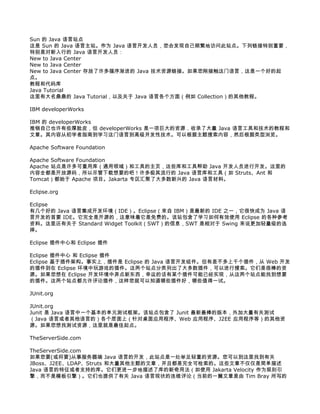 Sun 的 Java 语言站点
这是 Sun 的 Java 语言主站。作为 Java 语言开发人员，您会发现自己频繁地访问此站点。下列链接特别重要，
特别是对新入行的 Java 语言开发人员：
New to Java Center
New to Java Center
New to Java Center 存放了许多循序渐进的 Java 技术资源链接。如果您刚接触这门语言，这是一个好的起
点。
教程和代码库
Java Tutorial
这里有大名鼎鼎的 Java Tutorial，以及关于 Java 语言各个方面（例如 Collection）的其他教程。

IBM developerWorks

IBM 的 developerWorks
推销自己也许有些厚脸皮，但 developerWorks 是一项巨大的资源，收录了大量 Java 语言工具和技术的教程和
文章。其内容从初学者指南到学习这门语言到高级并发性技术。可以根据主题搜索内容，然后根据类型浏览。

Apache Software Foundation

Apache Software Foundation
Apache 站点是许多可重用库（通用领域）和工具的主页，这些库和工具帮助 Java 开发人员进行开发。这里的
内容全都是开放源码，所以尽管下载想要的吧！许多极其流行的 Java 语言库和工具（如 Struts、Ant 和
Tomcat）都始于 Apache 项目。Jakarta 专区汇聚了大多数新兴的 Java 语言材料。

Eclipse.org

Eclipse
有几个好的 Java 语言集成开发环境（IDE）。Eclipse（来自 IBM）是最新的 IDE 之一，它很快成为 Java 语
言开发的首要 IDE。它完全是开源的，这意味着它是免费的。该站包含了学习如何有效使用 Eclipse 的各种参考
资料。这里还有关于 Standard Widget Toolkit（SWT）的信息，SWT 是相对于 Swing 来说更加轻量级的选
择。

Eclipse 插件中心和 Eclipse 插件

Eclipse 插件中心 和 Eclipse 插件
Eclipse 基于插件架构。事实上，插件是 Eclipse 的 Java 语言开发组件。但有差不多上千个插件，从 Web 开发
的插件到在 Eclipse 环境中玩游戏的插件。这两个站点分类列出了大多数插件，可以进行搜索。它们是很棒的资
源。如果您想在 Eclipse 开发环境中弄点新东西，幸运的话有某个插件可能已经实现，从这两个站点能找到想要
的插件。这两个站点都允许评论插件，这样您就可以知道哪些插件好，哪些值得一试。

JUnit.org

JUnit.org
Junit 是 Java 语言中一个基本的单元测试框架。该站点包含了 Junit 最新最棒的版本，外加大量有关测试
（Java 语言或者其他语言的）各个层面上（针对桌面应用程序、Web 应用程序、J2EE 应用程序等）的其他资
源。如果您想找测试资源，这里就是最佳起点。

TheServerSide.com

TheServerSide.com
如果您要(或将要)从事服务器端 Java 语言的开发，此站点是一处举足轻重的资源。您可以到这里找到有关
JBoss、J2EE、LDAP、Struts 和大量其他主题的文章，并且都是完全可检索的。这些文章不仅仅是简单描述
Java 语言的特征或者支持的库。它们更进一步地描述了库的新奇用法（如使用 Jakarta Velocity 作为规则引
擎，而不是模板引擎）。它们也提供了有关 Java 语言现状的连续评论（当前的一篇文章是由 Tim Bray 所写的
 