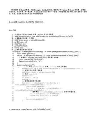 一个项目要求 读 Excel 表格，于是 Google、baidu 查了查，看到不少关于 Java 读 Excel 到文章，讲解的
比较详细。今天开博，第一篇文章，对 Java 读 Excel 进行一下总结，内容全都是来自网络，我只是做了一些修
改、总结。经过挑选决定采用 poi 和 fastexcel。




1、poi 读取 Excel (poi-3.2-FINAL-20081019)




Java 代码

   1. // 构造 HSSFWorkbook 对象，strPath 传入文件路径
   2. HSSFWorkbook wb = new HSSFWorkbook(new FileInputStream(strPath));
   3. // 读取文件中的第一张表格
   4. HSSFSheet sheet = wb.getSheetAt(0);
   5. // 定义 row、cell
   6. HSSFRow row;
   7. // HSSFCell cell;
   8. String cell;
   9. // 循环输出表格中的内容
   10. for (int i = sheet.getFirstRowNum(); i < sheet.getPhysicalNumberOfRows(); i++) {
   11.    row = sheet.getRow(i);
   12.    for (int j = row.getFirstCellNum(); j < row.getPhysicalNumberOfCells(); j++) {
   13.        // 推荐通过 row.getCell(j).toString() 获取单元格内容，
   14.        cell = row.getCell(j).toString();
   15.        System.out.print(cell + "t");
   16.    }
   17.    System.out.println("");
   18.}                // 构造 HSSFWorkbook 对象，strPath 传入文件路径
   19.             HSSFWorkbook wb = new HSSFWorkbook(new FileInputStream(strPath));
   20.             // 读取文件中的第一张表格
   21.             HSSFSheet sheet = wb.getSheetAt(0);
   22.             // 定义 row、cell
   23.             HSSFRow row;
   24.             // HSSFCell cell;
   25.             String cell;
   26.             // 循环输出表格中的内容
   27.             for (int i = sheet.getFirstRowNum(); i <
       sheet.getPhysicalNumberOfRows(); i++) {
   28.                 row = sheet.getRow(i);
   29.                 for (int j = row.getFirstCellNum(); j <
       row.getPhysicalNumberOfCells(); j++) {
   30.                     // 推荐通过 row.getCell(j).toString() 获取单元格内容，
   31.                     cell = row.getCell(j).toString();
   32.                     System.out.print(cell + "t");
   33.                 }
   34.                 System.out.println("");
   35.             }




2、fastexcel 读 Excel (fastexcel-0.2-2009-01-16)
 