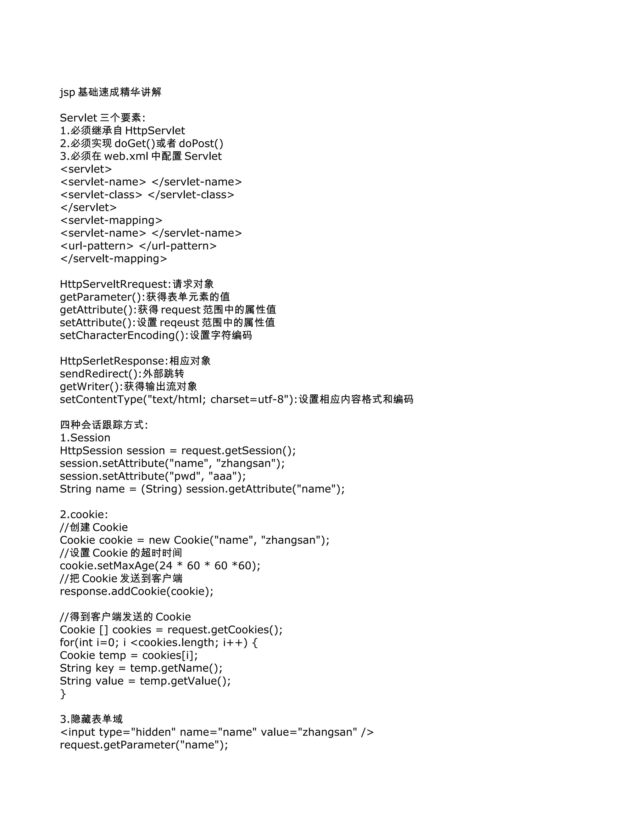 jsp 基础速成精华讲解

Servlet 三个要素:
1.必须继承自 HttpServlet
2.必须实现 doGet()或者 doPost()
3.必须在 web.xml 中配置 Servlet
<servlet>
<servlet-name> </servlet-name>
<servlet-class> </servlet-class>
</servlet>
<servlet-mapping>
<servlet-name> </servlet-name>
<url-pattern> </url-pattern>
</servelt-mapping>

HttpServeltRrequest:请求对象
getParameter():获得表单元素的值
getAttribute():获得 request 范围中的属性值
setAttribute():设置 reqeust 范围中的属性值
setCharacterEncoding():设置字符编码

HttpSerletResponse:相应对象
sendRedirect():外部跳转
getWriter():获得输出流对象
setContentType("text/html; charset=utf-8"):设置相应内容格式和编码

四种会话跟踪方式:
1.Session
HttpSession session = request.getSession();
session.setAttribute("name", "zhangsan");
session.setAttribute("pwd", "aaa");
String name = (String) session.getAttribute("name");

2.cookie:
//创建 Cookie
Cookie cookie = new Cookie("name", "zhangsan");
//设置 Cookie 的超时时间
cookie.setMaxAge(24 * 60 * 60 *60);
//把 Cookie 发送到客户端
response.addCookie(cookie);

//得到客户端发送的 Cookie
Cookie [] cookies = request.getCookies();
for(int i=0; i <cookies.length; i++) {
Cookie temp = cookies[i];
String key = temp.getName();
String value = temp.getValue();
}

3.隐藏表单域
<input type="hidden" name="name" value="zhangsan" />
request.getParameter("name");
 
