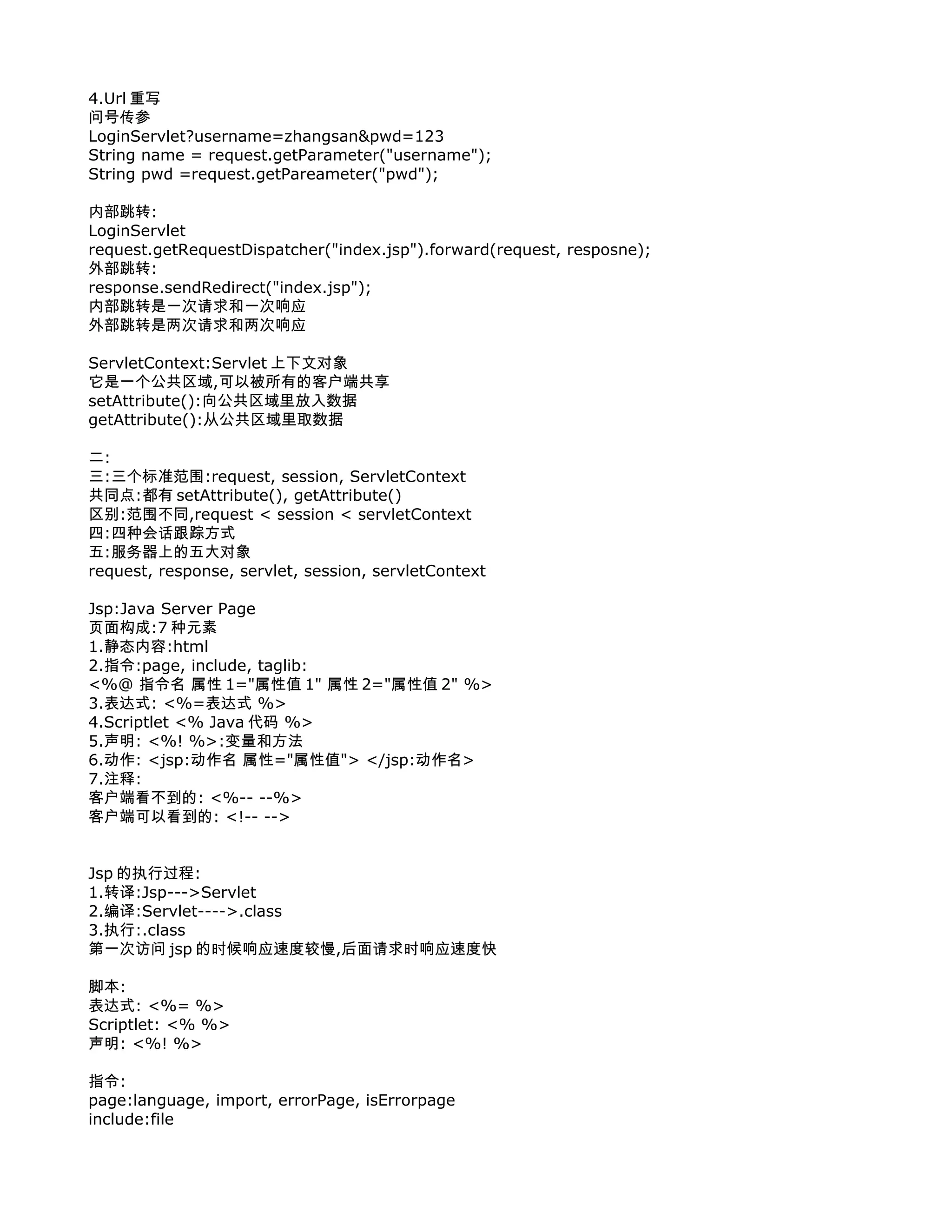 4.Url 重写
问号传参
LoginServlet?username=zhangsan&pwd=123
String name = request.getParameter("username");
String pwd =request.getPareameter("pwd");

内部跳转:
LoginServlet
request.getRequestDispatcher("index.jsp").forward(request, resposne);
外部跳转:
response.sendRedirect("index.jsp");
内部跳转是一次请求和一次响应
外部跳转是两次请求和两次响应

ServletContext:Servlet 上下文对象
它是一个公共区域,可以被所有的客户端共享
setAttribute():向公共区域里放入数据
getAttribute():从公共区域里取数据

二:
三:三个标准范围:request, session, ServletContext
共同点:都有 setAttribute(), getAttribute()
区别:范围不同,request < session < servletContext
四:四种会话跟踪方式
五:服务器上的五大对象
request, response, servlet, session, servletContext

Jsp:Java Server Page
页面构成:7 种元素
1.静态内容:html
2.指令:page, include, taglib:
<%@ 指令名 属性 1="属性值 1" 属性 2="属性值 2" %>
3.表达式: <%=表达式 %>
4.Scriptlet <% Java 代码 %>
5.声明: <%! %>:变量和方法
6.动作: <jsp:动作名 属性="属性值"> </jsp:动作名>
7.注释:
客户端看不到的: <%-- --%>
客户端可以看到的: <!-- -->


Jsp 的执行过程:
1.转译:Jsp--->Servlet
2.编译:Servlet---->.class
3.执行:.class
第一次访问 jsp 的时候响应速度较慢,后面请求时响应速度快

脚本:
表达式: <%= %>
Scriptlet: <% %>
声明: <%! %>

指令:
page:language, import, errorPage, isErrorpage
include:file
 