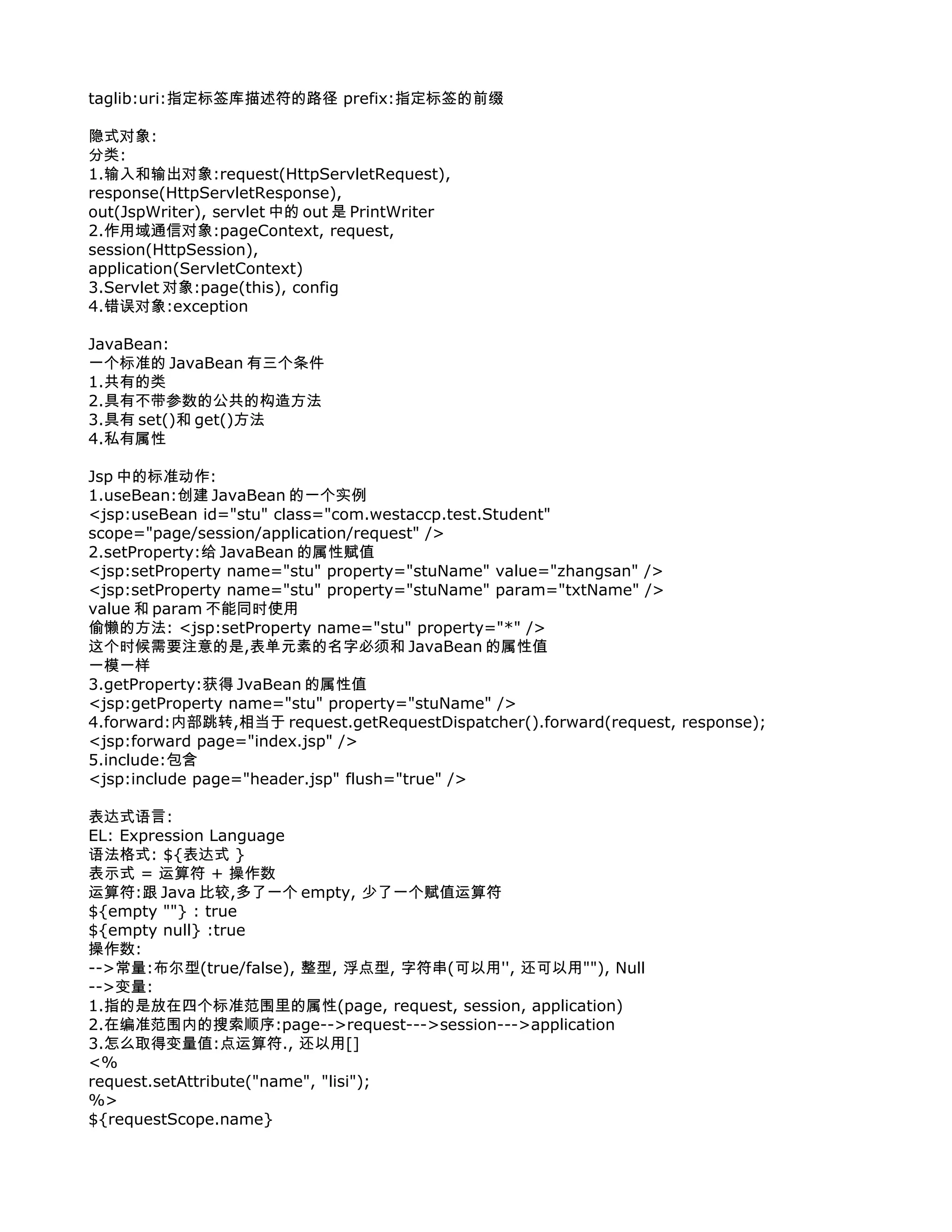 taglib:uri:指定标签库描述符的路径 prefix:指定标签的前缀

隐式对象:
分类:
1.输入和输出对象:request(HttpServletRequest),
response(HttpServletResponse),
out(JspWriter), servlet 中的 out 是 PrintWriter
2.作用域通信对象:pageContext, request,
session(HttpSession),
application(ServletContext)
3.Servlet 对象:page(this), config
4.错误对象:exception

JavaBean:
一个标准的 JavaBean 有三个条件
1.共有的类
2.具有不带参数的公共的构造方法
3.具有 set()和 get()方法
4.私有属性

Jsp 中的标准动作:
1.useBean:创建 JavaBean 的一个实例
<jsp:useBean id="stu" class="com.westaccp.test.Student"
scope="page/session/application/request" />
2.setProperty:给 JavaBean 的属性赋值
<jsp:setProperty name="stu" property="stuName" value="zhangsan" />
<jsp:setProperty name="stu" property="stuName" param="txtName" />
value 和 param 不能同时使用
偷懒的方法: <jsp:setProperty name="stu" property="*" />
这个时候需要注意的是,表单元素的名字必须和 JavaBean 的属性值
一模一样
3.getProperty:获得 JvaBean 的属性值
<jsp:getProperty name="stu" property="stuName" />
4.forward:内部跳转,相当于 request.getRequestDispatcher().forward(request, response);
<jsp:forward page="index.jsp" />
5.include:包含
<jsp:include page="header.jsp" flush="true" />

表达式语言:
EL: Expression Language
语法格式: ${表达式 }
表示式 = 运算符 + 操作数
运算符:跟 Java 比较,多了一个 empty, 少了一个赋值运算符
${empty ""} : true
${empty null} :true
操作数:
-->常量:布尔型(true/false), 整型, 浮点型, 字符串(可以用'', 还可以用""), Null
-->变量:
1.指的是放在四个标准范围里的属性(page, request, session, application)
2.在编准范围内的搜索顺序:page-->request--->session--->application
3.怎么取得变量值:点运算符., 还以用[]
<%
request.setAttribute("name", "lisi");
%>
${requestScope.name}
 