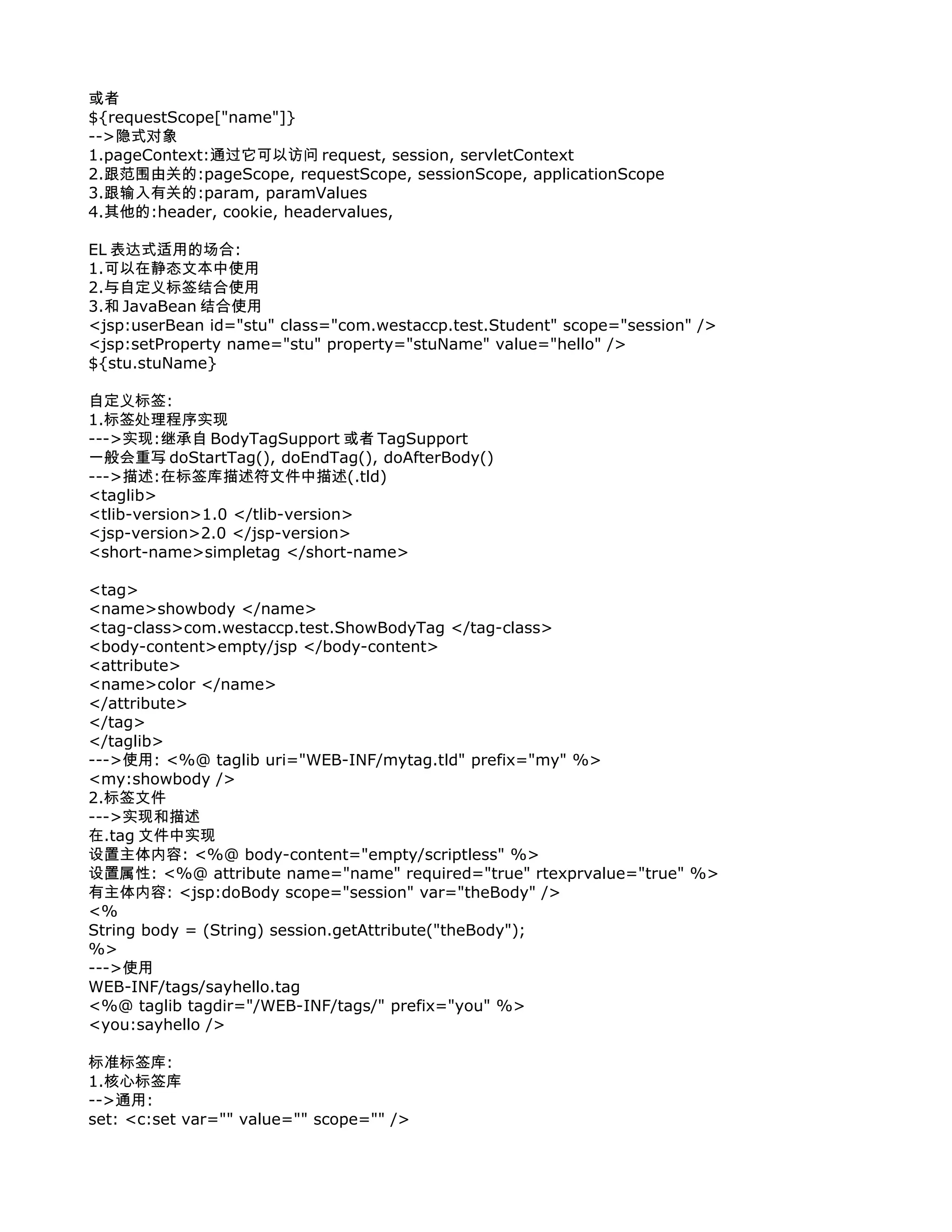 或者
${requestScope["name"]}
-->隐式对象
1.pageContext:通过它可以访问 request, session, servletContext
2.跟范围由关的:pageScope, requestScope, sessionScope, applicationScope
3.跟输入有关的:param, paramValues
4.其他的:header, cookie, headervalues,

EL 表达式适用的场合:
1.可以在静态文本中使用
2.与自定义标签结合使用
3.和 JavaBean 结合使用
<jsp:userBean id="stu" class="com.westaccp.test.Student" scope="session" />
<jsp:setProperty name="stu" property="stuName" value="hello" />
${stu.stuName}

自定义标签:
1.标签处理程序实现
--->实现:继承自 BodyTagSupport 或者 TagSupport
一般会重写 doStartTag(), doEndTag(), doAfterBody()
--->描述:在标签库描述符文件中描述(.tld)
<taglib>
<tlib-version>1.0 </tlib-version>
<jsp-version>2.0 </jsp-version>
<short-name>simpletag </short-name>

<tag>
<name>showbody </name>
<tag-class>com.westaccp.test.ShowBodyTag </tag-class>
<body-content>empty/jsp </body-content>
<attribute>
<name>color </name>
</attribute>
</tag>
</taglib>
--->使用: <%@ taglib uri="WEB-INF/mytag.tld" prefix="my" %>
<my:showbody />
2.标签文件
--->实现和描述
在.tag 文件中实现
设置主体内容: <%@ body-content="empty/scriptless" %>
设置属性: <%@ attribute name="name" required="true" rtexprvalue="true" %>
有主体内容: <jsp:doBody scope="session" var="theBody" />
<%
String body = (String) session.getAttribute("theBody");
%>
--->使用
WEB-INF/tags/sayhello.tag
<%@ taglib tagdir="/WEB-INF/tags/" prefix="you" %>
<you:sayhello />

标准标签库:
1.核心标签库
-->通用:
set: <c:set var="" value="" scope="" />
 
