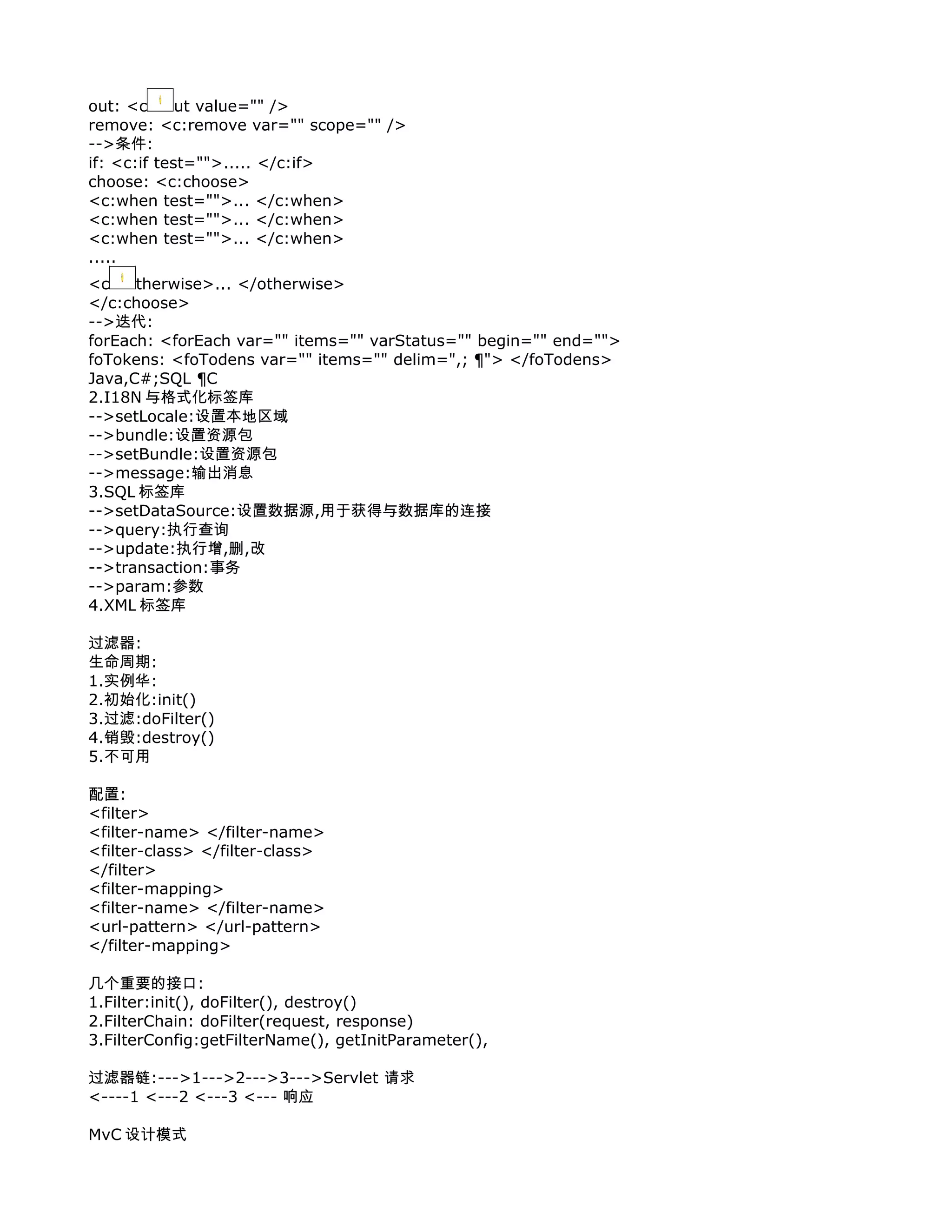 out: <c      ut value="" />
remove: <c:remove var="" scope="" />
-->条件:
if: <c:if test="">..... </c:if>
choose: <c:choose>
<c:when test="">... </c:when>
<c:when test="">... </c:when>
<c:when test="">... </c:when>
.....
<c    therwise>... </otherwise>
</c:choose>
-->迭代:
forEach: <forEach var="" items="" varStatus="" begin="" end="">
foTokens: <foTodens var="" items="" delim=",; ¦"> </foTodens>
Java,C#;SQL ¦C
2.I18N 与格式化标签库
-->setLocale:设置本地区域
-->bundle:设置资源包
-->setBundle:设置资源包
-->message:输出消息
3.SQL 标签库
-->setDataSource:设置数据源,用于获得与数据库的连接
-->query:执行查询
-->update:执行增,删,改
-->transaction:事务
-->param:参数
4.XML 标签库

过滤器:
生命周期:
1.实例华:
2.初始化:init()
3.过滤:doFilter()
4.销毁:destroy()
5.不可用

配置:
<filter>
<filter-name> </filter-name>
<filter-class> </filter-class>
</filter>
<filter-mapping>
<filter-name> </filter-name>
<url-pattern> </url-pattern>
</filter-mapping>

几个重要的接口:
1.Filter:init(), doFilter(), destroy()
2.FilterChain: doFilter(request, response)
3.FilterConfig:getFilterName(), getInitParameter(),

过滤器链:--->1--->2--->3--->Servlet 请求
<----1 <---2 <---3 <--- 响应

MvC 设计模式
 