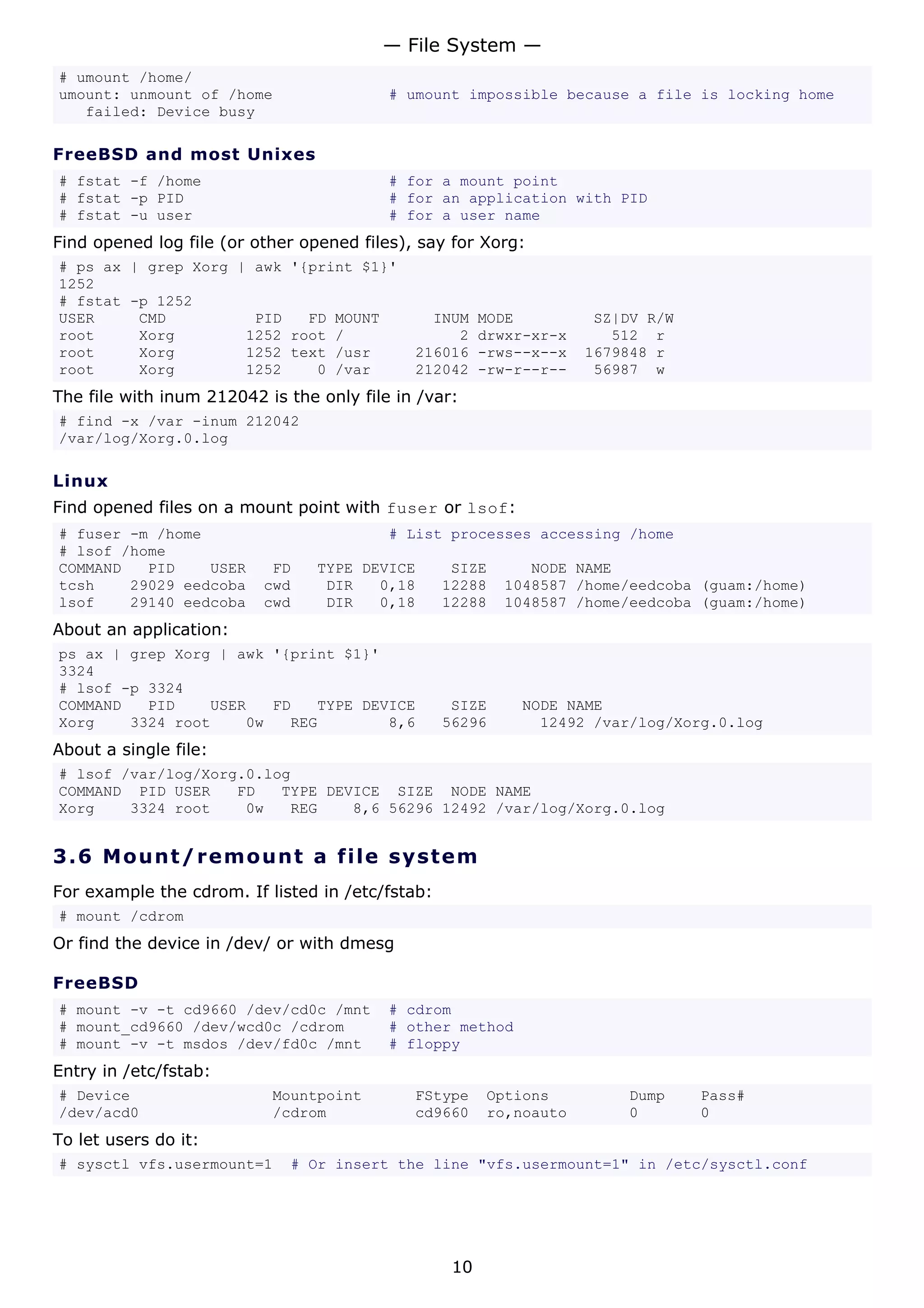 — File System —
# umount /home/
umount: unmount of /home                  # umount impossible because a file is locking home
   failed: Device busy

FreeBSD and most Unixes
# fstat -f /home                          # for a mount point
# fstat -p PID                            # for an application with PID
# fstat -u user                           # for a user name
Find opened log file (or other opened files), say for Xorg:
# ps ax | grep Xorg | awk '{print $1}'
1252
# fstat -p 1252
USER     CMD          PID   FD MOUNT           INUM     MODE          SZ|DV R/W
root     Xorg        1252 root /                  2     drwxr-xr-x      512 r
root     Xorg        1252 text /usr          216016     -rws--x--x   1679848 r
root     Xorg        1252    0 /var          212042     -rw-r--r--    56987 w
The file with inum 212042 is the only file in /var:
# find -x /var -inum 212042
/var/log/Xorg.0.log

Linux
Find opened files on a mount point with fuser or lsof:
# fuser -m /home                          # List processes accessing /home
# lsof /home
COMMAND   PID    USER      FD    TYPE DEVICE       SIZE      NODE NAME
tcsh    29029 eedcoba     cwd     DIR   0,18      12288   1048587 /home/eedcoba (guam:/home)
lsof    29140 eedcoba     cwd     DIR   0,18      12288   1048587 /home/eedcoba (guam:/home)
About an application:
ps ax | grep Xorg | awk '{print $1}'
3324
# lsof -p 3324
COMMAND   PID    USER   FD   TYPE DEVICE           SIZE     NODE NAME
Xorg    3324 root    0w   REG        8,6          56296       12492 /var/log/Xorg.0.log
About a single file:
# lsof /var/log/Xorg.0.log
COMMAND PID USER    FD   TYPE DEVICE SIZE NODE NAME
Xorg    3324 root    0w   REG    8,6 56296 12492 /var/log/Xorg.0.log


3.6 M o u n t / r e m o un t a file s y s t em
For example the cdrom. If listed in /etc/fstab:
# mount /cdrom
Or find the device in /dev/ or with dmesg

FreeBSD
# mount -v -t cd9660 /dev/cd0c /mnt       # cdrom
# mount_cd9660 /dev/wcd0c /cdrom          # other method
# mount -v -t msdos /dev/fd0c /mnt        # floppy
Entry in /etc/fstab:
# Device                   Mountpoint        FStype     Options          Dump     Pass#
/dev/acd0                  /cdrom            cd9660     ro,noauto        0        0
To let users do it:
# sysctl vfs.usermount=1     # Or insert the line "vfs.usermount=1" in /etc/sysctl.conf




                                                   10
 