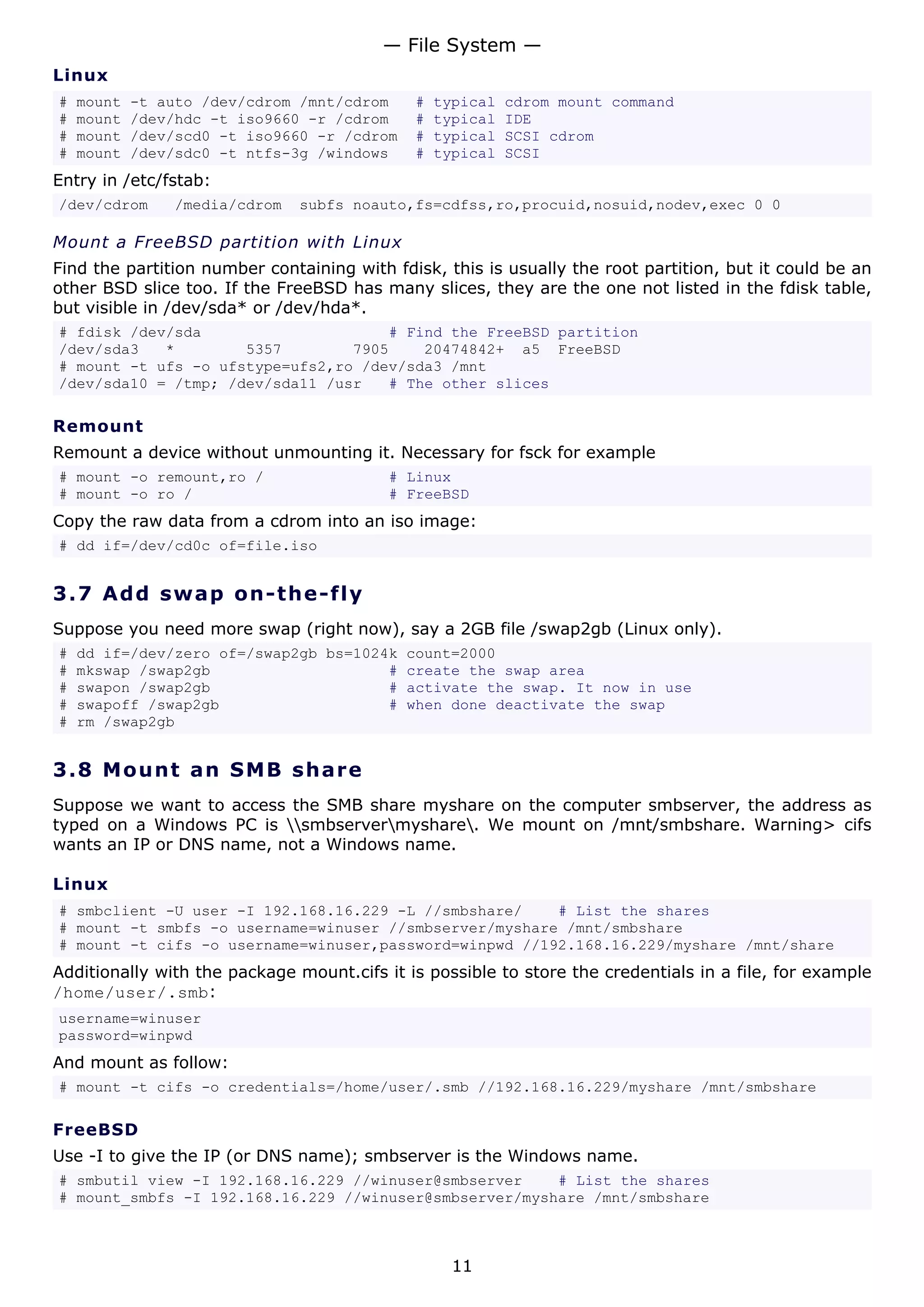 — File System —
Linux
#   mount   -t auto /dev/cdrom /mnt/cdrom    #   typical   cdrom mount command
#   mount   /dev/hdc -t iso9660 -r /cdrom    #   typical   IDE
#   mount   /dev/scd0 -t iso9660 -r /cdrom   #   typical   SCSI cdrom
#   mount   /dev/sdc0 -t ntfs-3g /windows    #   typical   SCSI
Entry in /etc/fstab:
/dev/cdrom      /media/cdrom   subfs noauto,fs=cdfss,ro,procuid,nosuid,nodev,exec 0 0

Mount a FreeBSD partition with Linux
Find the partition number containing with fdisk, this is usually the root partition, but it could be an
other BSD slice too. If the FreeBSD has many slices, they are the one not listed in the fdisk table,
but visible in /dev/sda* or /dev/hda*.
# fdisk /dev/sda                     # Find the FreeBSD partition
/dev/sda3   *        5357        7905    20474842+ a5 FreeBSD
# mount -t ufs -o ufstype=ufs2,ro /dev/sda3 /mnt
/dev/sda10 = /tmp; /dev/sda11 /usr   # The other slices

Remount
Remount a device without unmounting it. Necessary for fsck for example
# mount -o remount,ro /                   # Linux
# mount -o ro /                           # FreeBSD
Copy the raw data from a cdrom into an iso image:
# dd if=/dev/cd0c of=file.iso


3.7 A d d s wa p o n- t h e - f ly
Suppose you need more swap (right now), say a 2GB file /swap2gb (Linux only).
#   dd if=/dev/zero of=/swap2gb bs=1024k count=2000
#   mkswap /swap2gb                    # create the swap area
#   swapon /swap2gb                    # activate the swap. It now in use
#   swapoff /swap2gb                   # when done deactivate the swap
#   rm /swap2gb


3.8 M o u n t a n S M B s ha re
Suppose we want to access the SMB share myshare on the computer smbserver, the address as
typed on a Windows PC is smbservermyshare. We mount on /mnt/smbshare. Warning> cifs
wants an IP or DNS name, not a Windows name.

Linux
# smbclient -U user -I 192.168.16.229 -L //smbshare/    # List the shares
# mount -t smbfs -o username=winuser //smbserver/myshare /mnt/smbshare
# mount -t cifs -o username=winuser,password=winpwd //192.168.16.229/myshare /mnt/share
Additionally with the package mount.cifs it is possible to store the credentials in a file, for example
/home/user/.smb:
username=winuser
password=winpwd
And mount as follow:
# mount -t cifs -o credentials=/home/user/.smb //192.168.16.229/myshare /mnt/smbshare

FreeBSD
Use -I to give the IP (or DNS name); smbserver is the Windows name.
# smbutil view -I 192.168.16.229 //winuser@smbserver    # List the shares
# mount_smbfs -I 192.168.16.229 //winuser@smbserver/myshare /mnt/smbshare



                                                   11
 