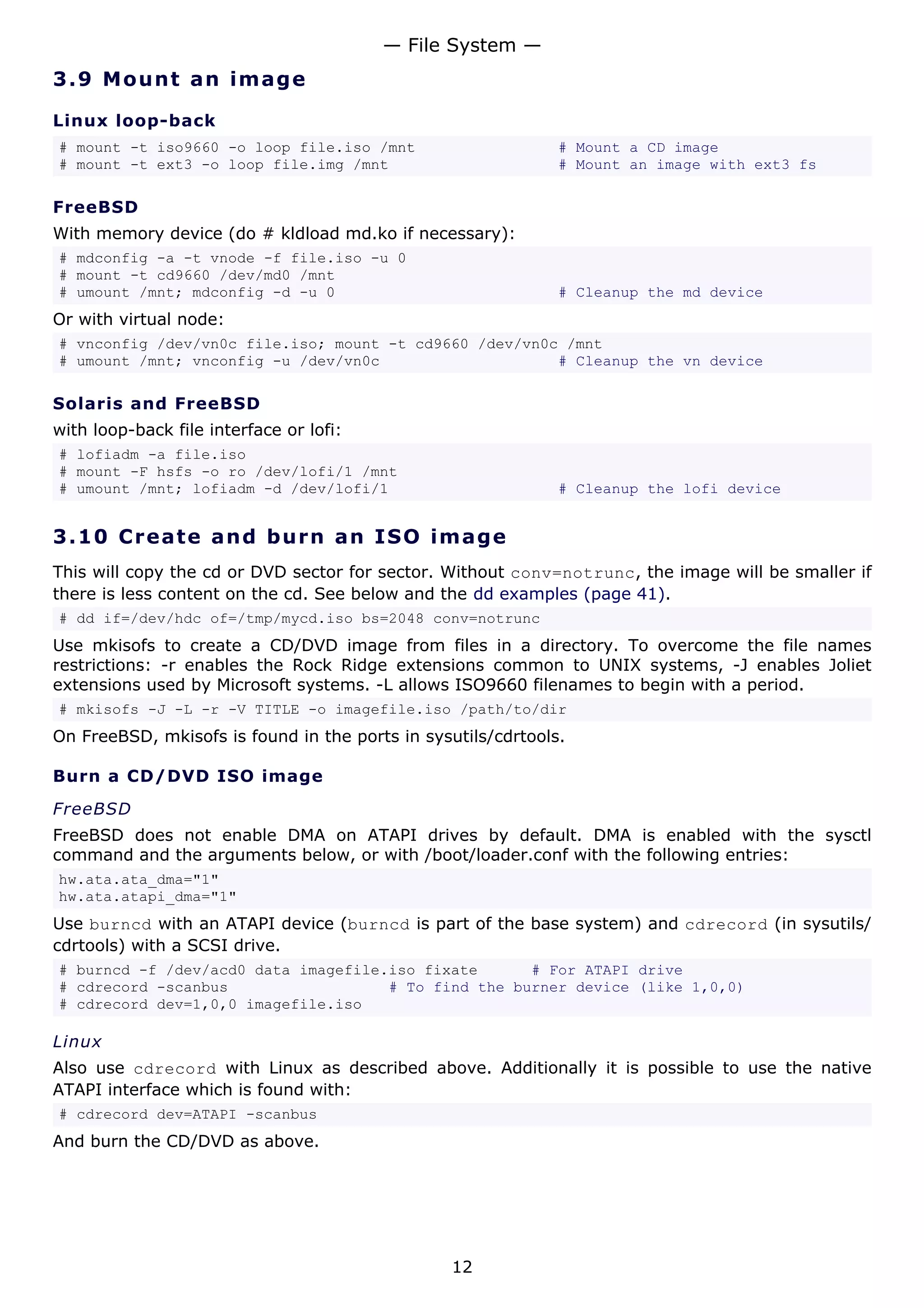 — File System —
3.9 M o u n t a n im a g e

Linux loop-back
# mount -t iso9660 -o loop file.iso /mnt                      # Mount a CD image
# mount -t ext3 -o loop file.img /mnt                         # Mount an image with ext3 fs

FreeBSD
With memory device (do # kldload md.ko if necessary):
# mdconfig -a -t vnode -f file.iso -u 0
# mount -t cd9660 /dev/md0 /mnt
# umount /mnt; mdconfig -d -u 0                               # Cleanup the md device
Or with virtual node:
# vnconfig /dev/vn0c file.iso; mount -t cd9660 /dev/vn0c /mnt
# umount /mnt; vnconfig -u /dev/vn0c                    # Cleanup the vn device

Solaris and FreeBSD
with loop-back file interface or lofi:
# lofiadm -a file.iso
# mount -F hsfs -o ro /dev/lofi/1 /mnt
# umount /mnt; lofiadm -d /dev/lofi/1                         # Cleanup the lofi device


3.10 C r e a t e a nd b urn a n I S O i m a g e
This will copy the cd or DVD sector for sector. Without conv=notrunc, the image will be smaller if
there is less content on the cd. See below and the dd examples (page 41).
# dd if=/dev/hdc of=/tmp/mycd.iso bs=2048 conv=notrunc
Use mkisofs to create a CD/DVD image from files in a directory. To overcome the file names
restrictions: -r enables the Rock Ridge extensions common to UNIX systems, -J enables Joliet
extensions used by Microsoft systems. -L allows ISO9660 filenames to begin with a period.
# mkisofs -J -L -r -V TITLE -o imagefile.iso /path/to/dir
On FreeBSD, mkisofs is found in the ports in sysutils/cdrtools.

Burn a CD/DVD ISO image
FreeBSD
FreeBSD does not enable DMA on ATAPI drives by default. DMA is enabled with the sysctl
command and the arguments below, or with /boot/loader.conf with the following entries:
hw.ata.ata_dma="1"
hw.ata.atapi_dma="1"
Use burncd with an ATAPI device (burncd is part of the base system) and cdrecord (in sysutils/
cdrtools) with a SCSI drive.
# burncd -f /dev/acd0 data imagefile.iso fixate      # For ATAPI drive
# cdrecord -scanbus                  # To find the burner device (like 1,0,0)
# cdrecord dev=1,0,0 imagefile.iso

Linux
Also use cdrecord with Linux as described above. Additionally it is possible to use the native
ATAPI interface which is found with:
# cdrecord dev=ATAPI -scanbus
And burn the CD/DVD as above.




                                                 12
 