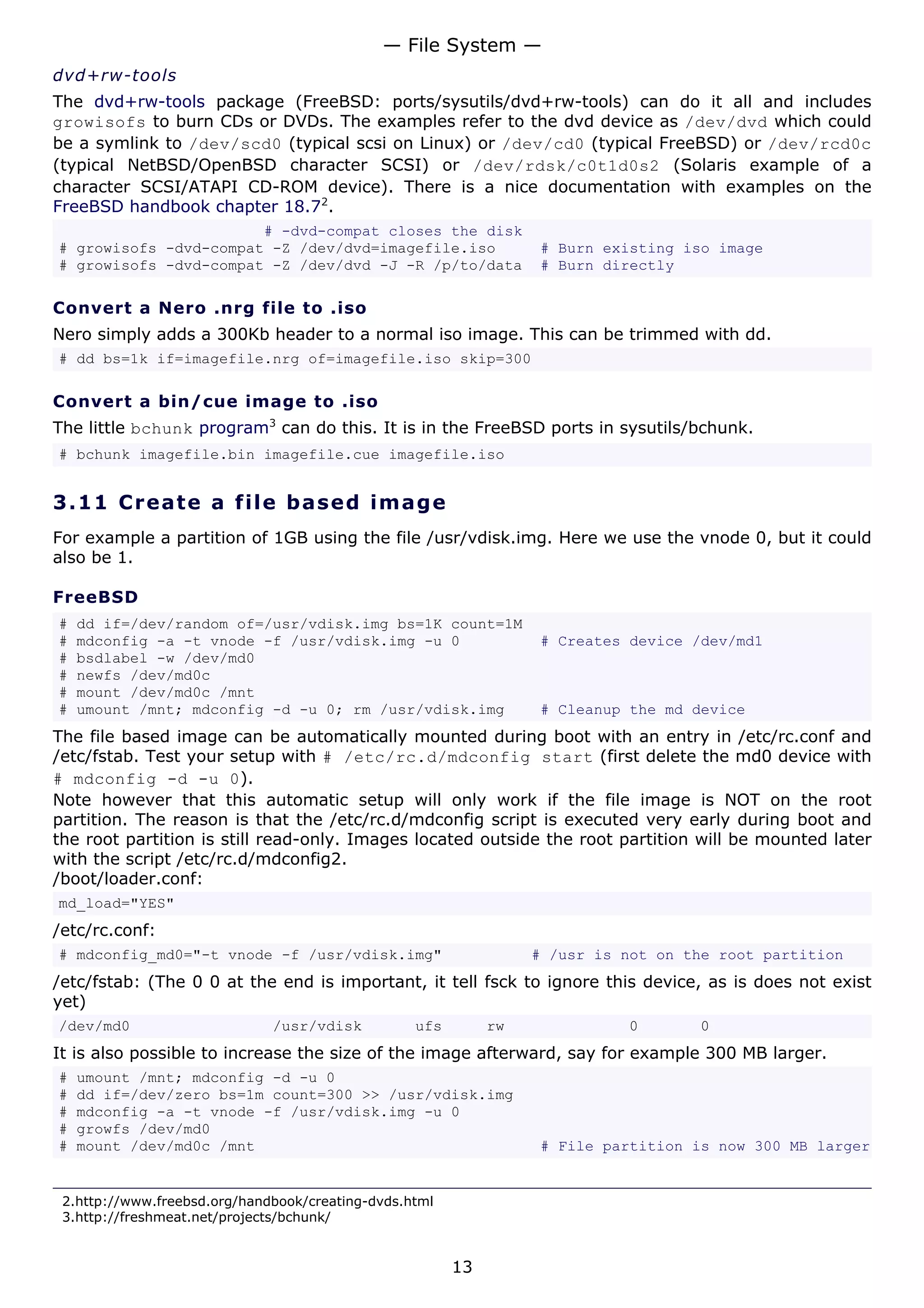 — File System —
dvd+rw-tools
The dvd+rw-tools package (FreeBSD: ports/sysutils/dvd+rw-tools) can do it all and includes
growisofs to burn CDs or DVDs. The examples refer to the dvd device as /dev/dvd which could
be a symlink to /dev/scd0 (typical scsi on Linux) or /dev/cd0 (typical FreeBSD) or /dev/rcd0c
(typical NetBSD/OpenBSD character SCSI) or /dev/rdsk/c0t1d0s2 (Solaris example of a
character SCSI/ATAPI CD-ROM device). There is a nice documentation with examples on the
FreeBSD handbook chapter 18.72.
                       # -dvd-compat closes the disk
# growisofs -dvd-compat -Z /dev/dvd=imagefile.iso                 # Burn existing iso image
# growisofs -dvd-compat -Z /dev/dvd -J -R /p/to/data              # Burn directly

Convert a Nero .nrg file to .iso
Nero simply adds a 300Kb header to a normal iso image. This can be trimmed with dd.
# dd bs=1k if=imagefile.nrg of=imagefile.iso skip=300

Convert a bin/cue image to .iso
The little bchunk program3 can do this. It is in the FreeBSD ports in sysutils/bchunk.
# bchunk imagefile.bin imagefile.cue imagefile.iso


3.11 C r e a t e a file b a s e d im a g e
For example a partition of 1GB using the file /usr/vdisk.img. Here we use the vnode 0, but it could
also be 1.

FreeBSD
#   dd if=/dev/random of=/usr/vdisk.img bs=1K count=1M
#   mdconfig -a -t vnode -f /usr/vdisk.img -u 0                   # Creates device /dev/md1
#   bsdlabel -w /dev/md0
#   newfs /dev/md0c
#   mount /dev/md0c /mnt
#   umount /mnt; mdconfig -d -u 0; rm /usr/vdisk.img              # Cleanup the md device
The file based image can be automatically mounted during boot with an entry in /etc/rc.conf and
/etc/fstab. Test your setup with # /etc/rc.d/mdconfig start (first delete the md0 device with
# mdconfig -d -u 0).
Note however that this automatic setup will only work if the file image is NOT on the root
partition. The reason is that the /etc/rc.d/mdconfig script is executed very early during boot and
the root partition is still read-only. Images located outside the root partition will be mounted later
with the script /etc/rc.d/mdconfig2.
/boot/loader.conf:
md_load="YES"
/etc/rc.conf:
# mdconfig_md0="-t vnode -f /usr/vdisk.img"                       # /usr is not on the root partition
/etc/fstab: (The 0 0 at the end is important, it tell fsck to ignore this device, as is does not exist
yet)
/dev/md0                      /usr/vdisk          ufs        rw             0       0
It is also possible to increase the size of the image afterward, say for example 300 MB larger.
#   umount /mnt; mdconfig -d -u 0
#   dd if=/dev/zero bs=1m count=300 >> /usr/vdisk.img
#   mdconfig -a -t vnode -f /usr/vdisk.img -u 0
#   growfs /dev/md0
#   mount /dev/md0c /mnt                                          # File partition is now 300 MB larger


 2.http://www.freebsd.org/handbook/creating-dvds.html
 3.http://freshmeat.net/projects/bchunk/


                                                        13
 