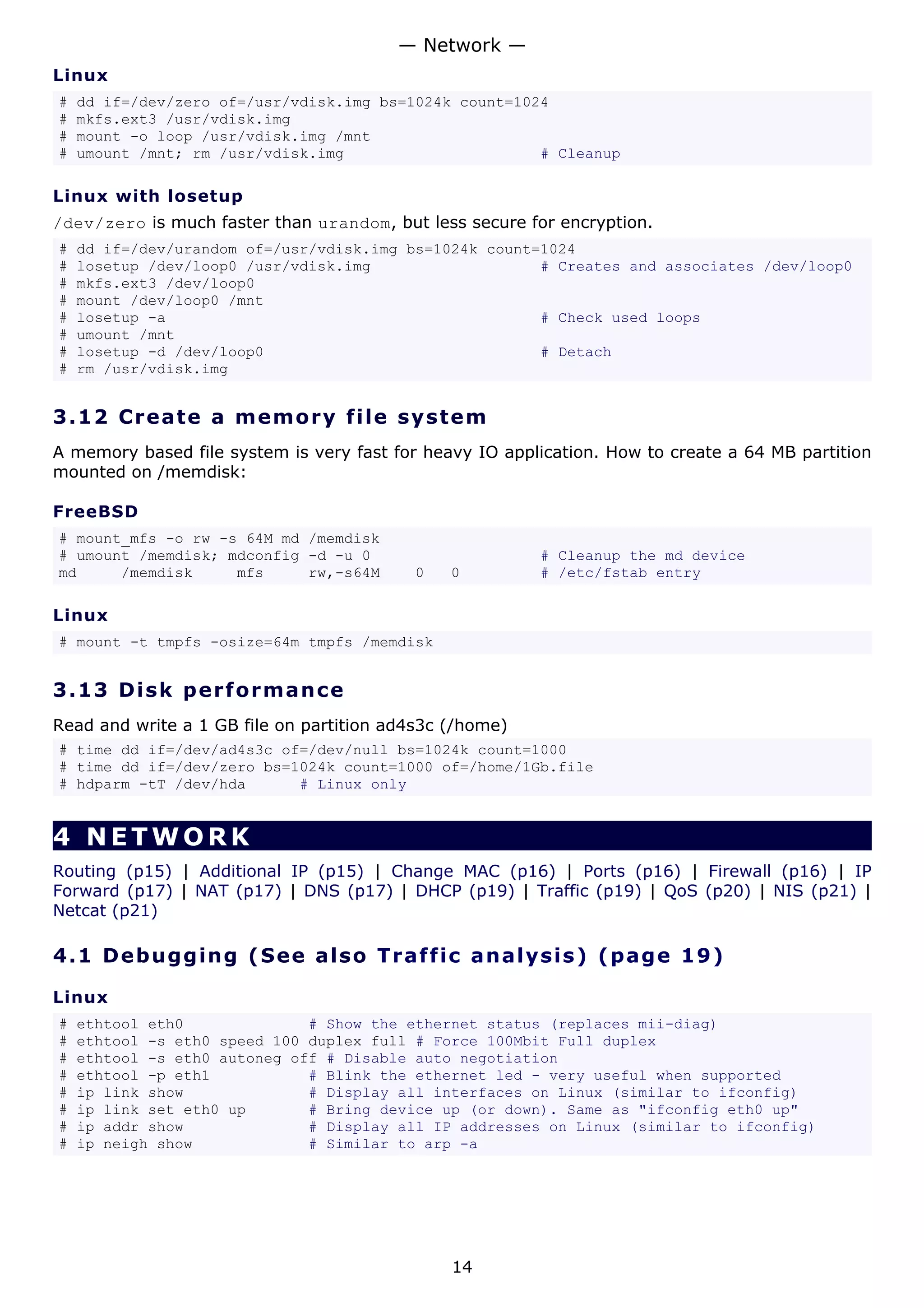 — Network —
Linux
#   dd if=/dev/zero of=/usr/vdisk.img bs=1024k count=1024
#   mkfs.ext3 /usr/vdisk.img
#   mount -o loop /usr/vdisk.img /mnt
#   umount /mnt; rm /usr/vdisk.img                      # Cleanup

Linux with losetup
/dev/zero is much faster than urandom, but less secure for encryption.
#   dd if=/dev/urandom of=/usr/vdisk.img bs=1024k count=1024
#   losetup /dev/loop0 /usr/vdisk.img                   # Creates and associates /dev/loop0
#   mkfs.ext3 /dev/loop0
#   mount /dev/loop0 /mnt
#   losetup -a                                          # Check used loops
#   umount /mnt
#   losetup -d /dev/loop0                               # Detach
#   rm /usr/vdisk.img


3.12 C r e a t e a m e mo ry file s y s t em
A memory based file system is very fast for heavy IO application. How to create a 64 MB partition
mounted on /memdisk:

FreeBSD
# mount_mfs -o rw -s 64M md /memdisk
# umount /memdisk; mdconfig -d -u 0                       # Cleanup the md device
md     /memdisk     mfs     rw,-s64M       0   0          # /etc/fstab entry

Linux
# mount -t tmpfs -osize=64m tmpfs /memdisk


3.13 D i s k p e rf o rm a nc e
Read and write a 1 GB file on partition ad4s3c (/home)
# time dd if=/dev/ad4s3c of=/dev/null bs=1024k count=1000
# time dd if=/dev/zero bs=1024k count=1000 of=/home/1Gb.file
# hdparm -tT /dev/hda      # Linux only


4 NETWORK
Routing (p15) | Additional IP (p15) | Change MAC (p16) | Ports (p16) | Firewall (p16) | IP
Forward (p17) | NAT (p17) | DNS (p17) | DHCP (p19) | Traffic (p19) | QoS (p20) | NIS (p21) |
Netcat (p21)

4.1 D e bu gg i ng ( S e e a ls o Tr a f f i c a n a l y s i s ) ( p a g e 1 9 )

Linux
#   ethtool eth0              # Show the ethernet status (replaces mii-diag)
#   ethtool -s eth0 speed 100 duplex full # Force 100Mbit Full duplex
#   ethtool -s eth0 autoneg off # Disable auto negotiation
#   ethtool -p eth1           # Blink the ethernet led - very useful when supported
#   ip link show              # Display all interfaces on Linux (similar to ifconfig)
#   ip link set eth0 up       # Bring device up (or down). Same as "ifconfig eth0 up"
#   ip addr show              # Display all IP addresses on Linux (similar to ifconfig)
#   ip neigh show             # Similar to arp -a




                                               14
 
