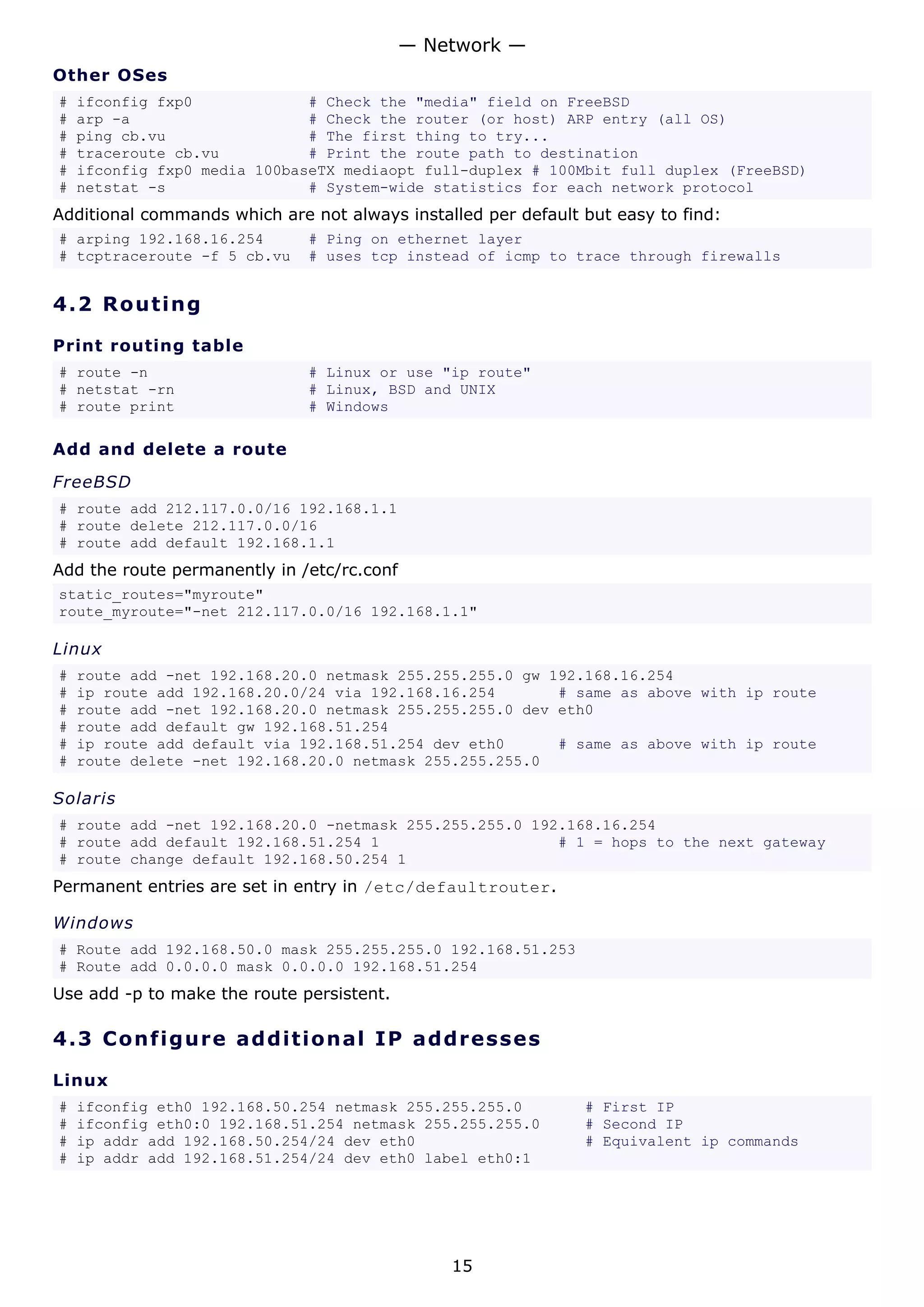 — Network —
Other OSes
#   ifconfig fxp0             # Check the "media" field on FreeBSD
#   arp -a                    # Check the router (or host) ARP entry (all OS)
#   ping cb.vu                # The first thing to try...
#   traceroute cb.vu          # Print the route path to destination
#   ifconfig fxp0 media 100baseTX mediaopt full-duplex # 100Mbit full duplex (FreeBSD)
#   netstat -s                # System-wide statistics for each network protocol
Additional commands which are not always installed per default but easy to find:
# arping 192.168.16.254       # Ping on ethernet layer
# tcptraceroute -f 5 cb.vu    # uses tcp instead of icmp to trace through firewalls


4.2 R o u t i n g

Print routing table
# route -n                    # Linux or use "ip route"
# netstat -rn                 # Linux, BSD and UNIX
# route print                 # Windows

Add and delete a route

FreeBSD
# route add 212.117.0.0/16 192.168.1.1
# route delete 212.117.0.0/16
# route add default 192.168.1.1
Add the route permanently in /etc/rc.conf
static_routes="myroute"
route_myroute="-net 212.117.0.0/16 192.168.1.1"

Linux
#   route add -net 192.168.20.0 netmask 255.255.255.0 gw 192.168.16.254
#   ip route add 192.168.20.0/24 via 192.168.16.254       # same as above with ip route
#   route add -net 192.168.20.0 netmask 255.255.255.0 dev eth0
#   route add default gw 192.168.51.254
#   ip route add default via 192.168.51.254 dev eth0      # same as above with ip route
#   route delete -net 192.168.20.0 netmask 255.255.255.0

Solaris
# route add -net 192.168.20.0 -netmask 255.255.255.0 192.168.16.254
# route add default 192.168.51.254 1                    # 1 = hops to the next gateway
# route change default 192.168.50.254 1
Permanent entries are set in entry in /etc/defaultrouter.

Windows
# Route add 192.168.50.0 mask 255.255.255.0 192.168.51.253
# Route add 0.0.0.0 mask 0.0.0.0 192.168.51.254
Use add -p to make the route persistent.

4.3 C o n f i gu re a d d it io na l I P a d d r e s s es

Linux
#   ifconfig eth0 192.168.50.254 netmask 255.255.255.0         # First IP
#   ifconfig eth0:0 192.168.51.254 netmask 255.255.255.0       # Second IP
#   ip addr add 192.168.50.254/24 dev eth0                     # Equivalent ip commands
#   ip addr add 192.168.51.254/24 dev eth0 label eth0:1




                                                15
 