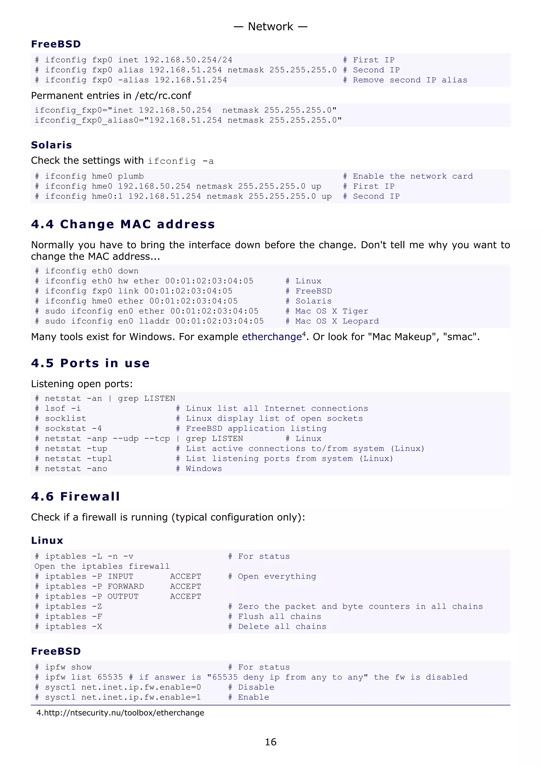 — Network —
FreeBSD
# ifconfig fxp0 inet 192.168.50.254/24                     # First IP
# ifconfig fxp0 alias 192.168.51.254 netmask 255.255.255.0 # Second IP
# ifconfig fxp0 -alias 192.168.51.254                      # Remove second IP alias
Permanent entries in /etc/rc.conf
ifconfig_fxp0="inet 192.168.50.254 netmask 255.255.255.0"
ifconfig_fxp0_alias0="192.168.51.254 netmask 255.255.255.0"

Solaris
Check the settings with ifconfig -a
# ifconfig hme0 plumb                                                 # Enable the network card
# ifconfig hme0 192.168.50.254 netmask 255.255.255.0 up               # First IP
# ifconfig hme0:1 192.168.51.254 netmask 255.255.255.0 up             # Second IP


4.4 C h a n g e M A C a d d re s s
Normally you have to bring the interface down before the change. Don't tell me why you want to
change the MAC address...
#   ifconfig eth0    down
#   ifconfig eth0    hw ether 00:01:02:03:04:05           #   Linux
#   ifconfig fxp0    link 00:01:02:03:04:05               #   FreeBSD
#   ifconfig hme0    ether 00:01:02:03:04:05              #   Solaris
#   sudo ifconfig    en0 ether 00:01:02:03:04:05          #   Mac OS X Tiger
#   sudo ifconfig    en0 lladdr 00:01:02:03:04:05         #   Mac OS X Leopard
Many tools exist for Windows. For example etherchange4. Or look for "Mac Makeup", "smac".

4.5 P o r t s i n us e
Listening open ports:
#   netstat -an | grep LISTEN
#   lsof -i                  #        Linux list all Internet connections
#   socklist                 #        Linux display list of open sockets
#   sockstat -4              #        FreeBSD application listing
#   netstat -anp --udp --tcp |        grep LISTEN        # Linux
#   netstat -tup             #        List active connections to/from system (Linux)
#   netstat -tupl            #        List listening ports from system (Linux)
#   netstat -ano             #        Windows


4.6 F i r e w a l l
Check if a firewall is running (typical configuration only):

Linux
# iptables -L -n -v                           # For status
Open the iptables firewall
# iptables -P INPUT       ACCEPT              # Open everything
# iptables -P FORWARD     ACCEPT
# iptables -P OUTPUT      ACCEPT
# iptables -Z                                 # Zero the packet and byte counters in all chains
# iptables -F                                 # Flush all chains
# iptables -X                                 # Delete all chains

FreeBSD
#   ipfw show                          # For status
#   ipfw list 65535 # if answer is "65535 deny ip from any to any" the fw is disabled
#   sysctl net.inet.ip.fw.enable=0     # Disable
#   sysctl net.inet.ip.fw.enable=1     # Enable
 4.http://ntsecurity.nu/toolbox/etherchange


                                                     16
 