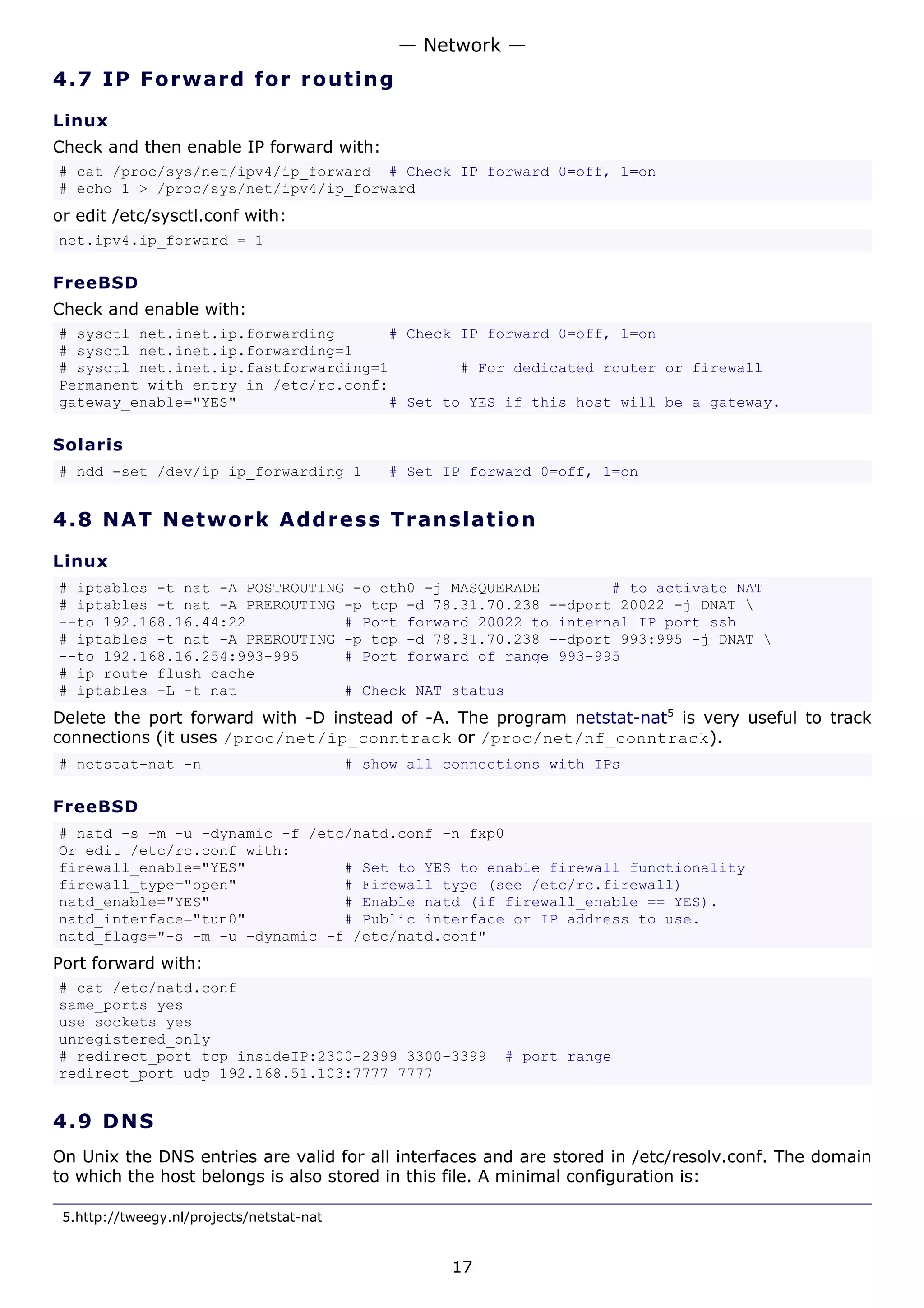 — Network —
4.7 I P F o r w a rd fo r ro ut i ng

Linux
Check and then enable IP forward with:
# cat /proc/sys/net/ipv4/ip_forward # Check IP forward 0=off, 1=on
# echo 1 > /proc/sys/net/ipv4/ip_forward
or edit /etc/sysctl.conf with:
net.ipv4.ip_forward = 1

FreeBSD
Check and enable with:
# sysctl net.inet.ip.forwarding      # Check IP forward 0=off, 1=on
# sysctl net.inet.ip.forwarding=1
# sysctl net.inet.ip.fastforwarding=1        # For dedicated router or firewall
Permanent with entry in /etc/rc.conf:
gateway_enable="YES"                 # Set to YES if this host will be a gateway.

Solaris
# ndd -set /dev/ip ip_forwarding 1             # Set IP forward 0=off, 1=on


4.8 N A T N e tw o rk A d d re s s T r a n s l a t i o n

Linux
# iptables -t nat -A POSTROUTING -o eth0 -j MASQUERADE        # to activate NAT
# iptables -t nat -A PREROUTING -p tcp -d 78.31.70.238 --dport 20022 -j DNAT 
--to 192.168.16.44:22           # Port forward 20022 to internal IP port ssh
# iptables -t nat -A PREROUTING -p tcp -d 78.31.70.238 --dport 993:995 -j DNAT 
--to 192.168.16.254:993-995     # Port forward of range 993-995
# ip route flush cache
# iptables -L -t nat            # Check NAT status
Delete the port forward with -D instead of -A. The program netstat-nat5 is very useful to track
connections (it uses /proc/net/ip_conntrack or /proc/net/nf_conntrack).
# netstat-nat -n                           # show all connections with IPs

FreeBSD
# natd -s -m -u -dynamic -f /etc/natd.conf -n fxp0
Or edit /etc/rc.conf with:
firewall_enable="YES"           # Set to YES to enable firewall functionality
firewall_type="open"            # Firewall type (see /etc/rc.firewall)
natd_enable="YES"               # Enable natd (if firewall_enable == YES).
natd_interface="tun0"           # Public interface or IP address to use.
natd_flags="-s -m -u -dynamic -f /etc/natd.conf"
Port forward with:
# cat /etc/natd.conf
same_ports yes
use_sockets yes
unregistered_only
# redirect_port tcp insideIP:2300-2399 3300-3399            # port range
redirect_port udp 192.168.51.103:7777 7777


4.9 D N S
On Unix the DNS entries are valid for all interfaces and are stored in /etc/resolv.conf. The domain
to which the host belongs is also stored in this file. A minimal configuration is:

 5.http://tweegy.nl/projects/netstat-nat


                                                       17
 