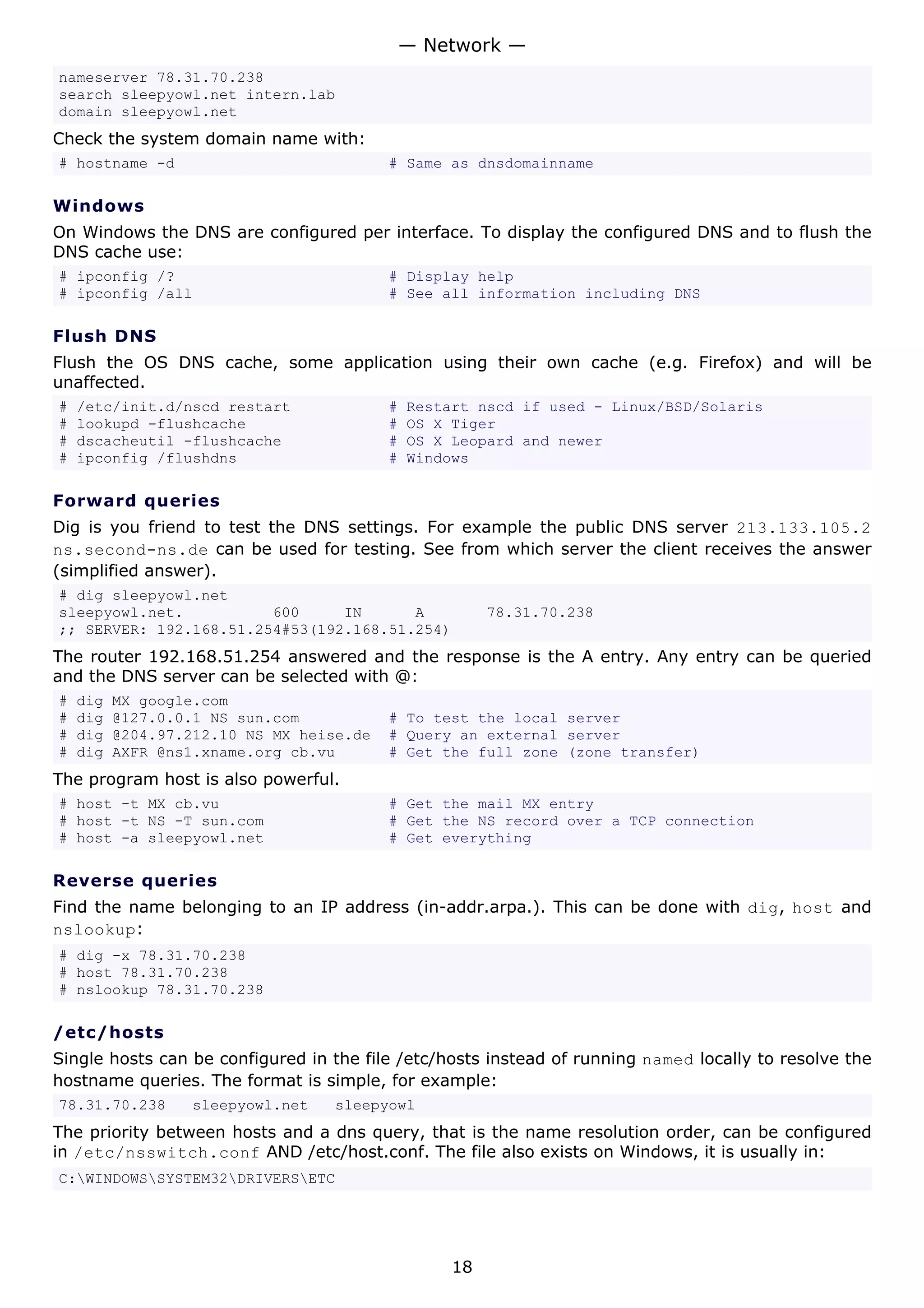— Network —
nameserver 78.31.70.238
search sleepyowl.net intern.lab
domain sleepyowl.net
Check the system domain name with:
# hostname -d                             # Same as dnsdomainname

Windows
On Windows the DNS are configured per interface. To display the configured DNS and to flush the
DNS cache use:
# ipconfig /?                             # Display help
# ipconfig /all                           # See all information including DNS

Flush DNS
Flush the OS DNS cache, some application using their own cache (e.g. Firefox) and will be
unaffected.
#   /etc/init.d/nscd restart              #   Restart nscd if used - Linux/BSD/Solaris
#   lookupd -flushcache                   #   OS X Tiger
#   dscacheutil -flushcache               #   OS X Leopard and newer
#   ipconfig /flushdns                    #   Windows

Forward queries
Dig is you friend to test the DNS settings. For example the public DNS server 213.133.105.2
ns.second-ns.de can be used for testing. See from which server the client receives the answer
(simplified answer).
# dig sleepyowl.net
sleepyowl.net.          600     IN      A               78.31.70.238
;; SERVER: 192.168.51.254#53(192.168.51.254)
The router 192.168.51.254 answered and the response is the A entry. Any entry can be queried
and the DNS server can be selected with @:
#   dig   MX google.com
#   dig   @127.0.0.1 NS sun.com           # To test the local server
#   dig   @204.97.212.10 NS MX heise.de   # Query an external server
#   dig   AXFR @ns1.xname.org cb.vu       # Get the full zone (zone transfer)
The program host is also powerful.
# host -t MX cb.vu                        # Get the mail MX entry
# host -t NS -T sun.com                   # Get the NS record over a TCP connection
# host -a sleepyowl.net                   # Get everything

Reverse queries
Find the name belonging to an IP address (in-addr.arpa.). This can be done with dig, host and
nslookup:
# dig -x 78.31.70.238
# host 78.31.70.238
# nslookup 78.31.70.238

/etc/hosts
Single hosts can be configured in the file /etc/hosts instead of running named locally to resolve the
hostname queries. The format is simple, for example:
78.31.70.238      sleepyowl.net   sleepyowl
The priority between hosts and a dns query, that is the name resolution order, can be configured
in /etc/nsswitch.conf AND /etc/host.conf. The file also exists on Windows, it is usually in:
C:WINDOWSSYSTEM32DRIVERSETC




                                                   18
 