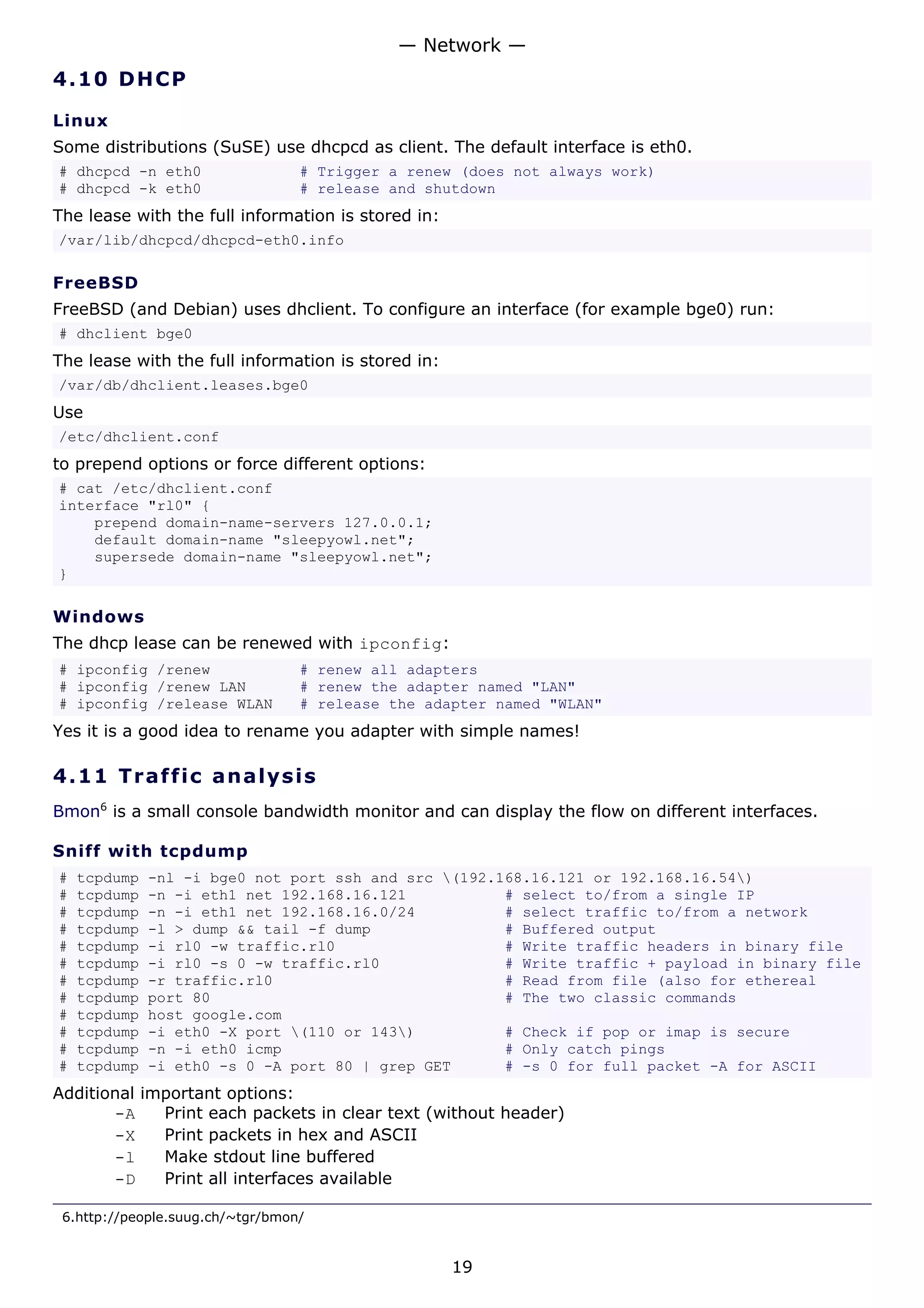 — Network —
4.10 D H C P

Linux
Some distributions (SuSE) use dhcpcd as client. The default interface is eth0.
# dhcpcd -n eth0                  # Trigger a renew (does not always work)
# dhcpcd -k eth0                  # release and shutdown
The lease with the full information is stored in:
/var/lib/dhcpcd/dhcpcd-eth0.info

FreeBSD
FreeBSD (and Debian) uses dhclient. To configure an interface (for example bge0) run:
# dhclient bge0
The lease with the full information is stored in:
/var/db/dhclient.leases.bge0
Use
/etc/dhclient.conf
to prepend options or force different options:
# cat /etc/dhclient.conf
interface "rl0" {
    prepend domain-name-servers 127.0.0.1;
    default domain-name "sleepyowl.net";
    supersede domain-name "sleepyowl.net";
}

Windows
The dhcp lease can be renewed with ipconfig:
# ipconfig /renew                 # renew all adapters
# ipconfig /renew LAN             # renew the adapter named "LAN"
# ipconfig /release WLAN          # release the adapter named "WLAN"
Yes it is a good idea to rename you adapter with simple names!

4.11 T r a f f i c a na l ys i s
Bmon6 is a small console bandwidth monitor and can display the flow on different interfaces.

Sniff with tcpdump
#   tcpdump   -nl -i bge0 not port ssh and src (192.168.16.121 or 192.168.16.54)
#   tcpdump   -n -i eth1 net 192.168.16.121           # select to/from a single IP
#   tcpdump   -n -i eth1 net 192.168.16.0/24          # select traffic to/from a network
#   tcpdump   -l > dump && tail -f dump               # Buffered output
#   tcpdump   -i rl0 -w traffic.rl0                   # Write traffic headers in binary file
#   tcpdump   -i rl0 -s 0 -w traffic.rl0              # Write traffic + payload in binary file
#   tcpdump   -r traffic.rl0                          # Read from file (also for ethereal
#   tcpdump   port 80                                 # The two classic commands
#   tcpdump   host google.com
#   tcpdump   -i eth0 -X port (110 or 143)          # Check if pop or imap is secure
#   tcpdump   -n -i eth0 icmp                         # Only catch pings
#   tcpdump   -i eth0 -s 0 -A port 80 | grep GET      # -s 0 for full packet -A for ASCII
Additional important options:
       -A    Print each packets in clear text (without header)
       -X    Print packets in hex and ASCII
       -l    Make stdout line buffered
       -D    Print all interfaces available

 6.http://people.suug.ch/~tgr/bmon/


                                                    19
 