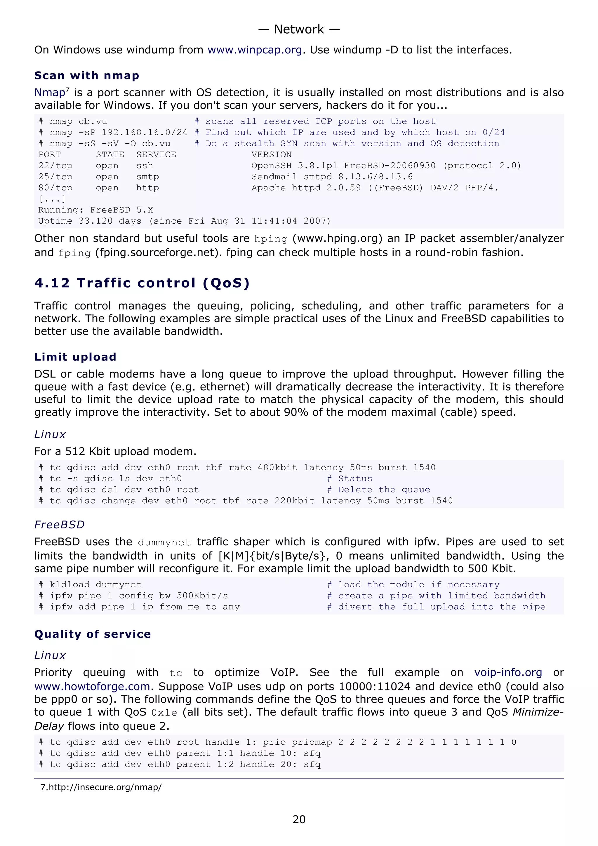 — Network —
On Windows use windump from www.winpcap.org. Use windump -D to list the interfaces.

Scan with nmap
Nmap7 is a port scanner with OS detection, it is usually installed on most distributions and is also
available for Windows. If you don't scan your servers, hackers do it for you...
# nmap cb.vu               # scans all reserved TCP ports on the host
# nmap -sP 192.168.16.0/24 # Find out which IP are used and by which host on 0/24
# nmap -sS -sV -O cb.vu    # Do a stealth SYN scan with version and OS detection
PORT      STATE SERVICE              VERSION
22/tcp    open   ssh                 OpenSSH 3.8.1p1 FreeBSD-20060930 (protocol 2.0)
25/tcp    open   smtp                Sendmail smtpd 8.13.6/8.13.6
80/tcp    open   http                Apache httpd 2.0.59 ((FreeBSD) DAV/2 PHP/4.
[...]
Running: FreeBSD 5.X
Uptime 33.120 days (since Fri Aug 31 11:41:04 2007)
Other non standard but useful tools are hping (www.hping.org) an IP packet assembler/analyzer
and fping (fping.sourceforge.net). fping can check multiple hosts in a round-robin fashion.

4.12 T r a f f i c c o n t ro l ( Q o S )
Traffic control manages the queuing, policing, scheduling, and other traffic parameters for a
network. The following examples are simple practical uses of the Linux and FreeBSD capabilities to
better use the available bandwidth.

Limit upload
DSL or cable modems have a long queue to improve the upload throughput. However filling the
queue with a fast device (e.g. ethernet) will dramatically decrease the interactivity. It is therefore
useful to limit the device upload rate to match the physical capacity of the modem, this should
greatly improve the interactivity. Set to about 90% of the modem maximal (cable) speed.

Linux
For a 512 Kbit upload modem.
#   tc   qdisc add dev eth0 root tbf rate 480kbit latency 50ms burst 1540
#   tc   -s qdisc ls dev eth0                         # Status
#   tc   qdisc del dev eth0 root                      # Delete the queue
#   tc   qdisc change dev eth0 root tbf rate 220kbit latency 50ms burst 1540

FreeBSD
FreeBSD uses the dummynet traffic shaper which is configured with ipfw. Pipes are used to set
limits the bandwidth in units of [K|M]{bit/s|Byte/s}, 0 means unlimited bandwidth. Using the
same pipe number will reconfigure it. For example limit the upload bandwidth to 500 Kbit.
# kldload dummynet                                      # load the module if necessary
# ipfw pipe 1 config bw 500Kbit/s                       # create a pipe with limited bandwidth
# ipfw add pipe 1 ip from me to any                     # divert the full upload into the pipe

Quality of service

Linux
Priority queuing with tc to optimize VoIP. See the full example on voip-info.org or
www.howtoforge.com. Suppose VoIP uses udp on ports 10000:11024 and device eth0 (could also
be ppp0 or so). The following commands define the QoS to three queues and force the VoIP traffic
to queue 1 with QoS 0x1e (all bits set). The default traffic flows into queue 3 and QoS Minimize-
Delay flows into queue 2.
# tc qdisc add dev eth0 root handle 1: prio priomap 2 2 2 2 2 2 2 2 1 1 1 1 1 1 1 0
# tc qdisc add dev eth0 parent 1:1 handle 10: sfq
# tc qdisc add dev eth0 parent 1:2 handle 20: sfq

 7.http://insecure.org/nmap/


                                                 20
 
