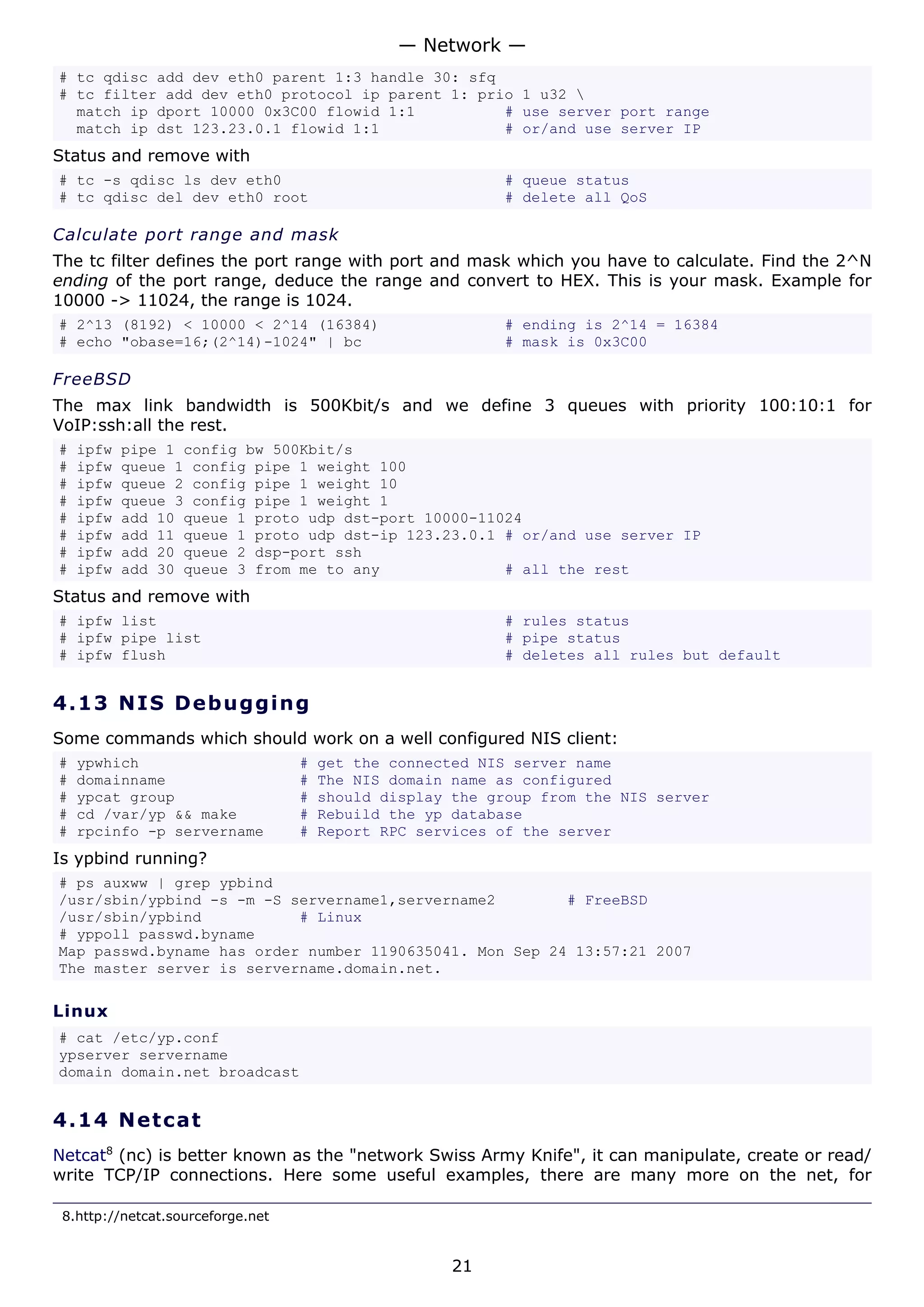 — Network —
# tc qdisc add dev eth0 parent 1:3 handle 30: sfq
# tc filter add dev eth0 protocol ip parent 1: prio 1 u32 
  match ip dport 10000 0x3C00 flowid 1:1          # use server port range
  match ip dst 123.23.0.1 flowid 1:1              # or/and use server IP
Status and remove with
# tc -s qdisc ls dev eth0                                  # queue status
# tc qdisc del dev eth0 root                               # delete all QoS

Calculate port range and mask
The tc filter defines the port range with port and mask which you have to calculate. Find the 2^N
ending of the port range, deduce the range and convert to HEX. This is your mask. Example for
10000 -> 11024, the range is 1024.
# 2^13 (8192) < 10000 < 2^14 (16384)                       # ending is 2^14 = 16384
# echo "obase=16;(2^14)-1024" | bc                         # mask is 0x3C00

FreeBSD
The max link bandwidth is 500Kbit/s and we define 3 queues with priority 100:10:1 for
VoIP:ssh:all the rest.
#   ipfw   pipe 1 config bw 500Kbit/s
#   ipfw   queue 1 config pipe 1 weight 100
#   ipfw   queue 2 config pipe 1 weight 10
#   ipfw   queue 3 config pipe 1 weight 1
#   ipfw   add 10 queue 1 proto udp dst-port 10000-11024
#   ipfw   add 11 queue 1 proto udp dst-ip 123.23.0.1 # or/and use server IP
#   ipfw   add 20 queue 2 dsp-port ssh
#   ipfw   add 30 queue 3 from me to any              # all the rest
Status and remove with
# ipfw list                                                # rules status
# ipfw pipe list                                           # pipe status
# ipfw flush                                               # deletes all rules but default


4.13 N I S D e b ug g i ng
Some commands which should work on a well configured NIS client:
#   ypwhich                        #   get the connected NIS server name
#   domainname                     #   The NIS domain name as configured
#   ypcat group                    #   should display the group from the NIS server
#   cd /var/yp && make             #   Rebuild the yp database
#   rpcinfo -p servername          #   Report RPC services of the server
Is ypbind running?
# ps auxww | grep ypbind
/usr/sbin/ypbind -s -m -S servername1,servername2        # FreeBSD
/usr/sbin/ypbind           # Linux
# yppoll passwd.byname
Map passwd.byname has order number 1190635041. Mon Sep 24 13:57:21 2007
The master server is servername.domain.net.

Linux
# cat /etc/yp.conf
ypserver servername
domain domain.net broadcast


4.14 N e t ca t
Netcat8 (nc) is better known as the "network Swiss Army Knife", it can manipulate, create or read/
write TCP/IP connections. Here some useful examples, there are many more on the net, for

 8.http://netcat.sourceforge.net


                                                      21
 