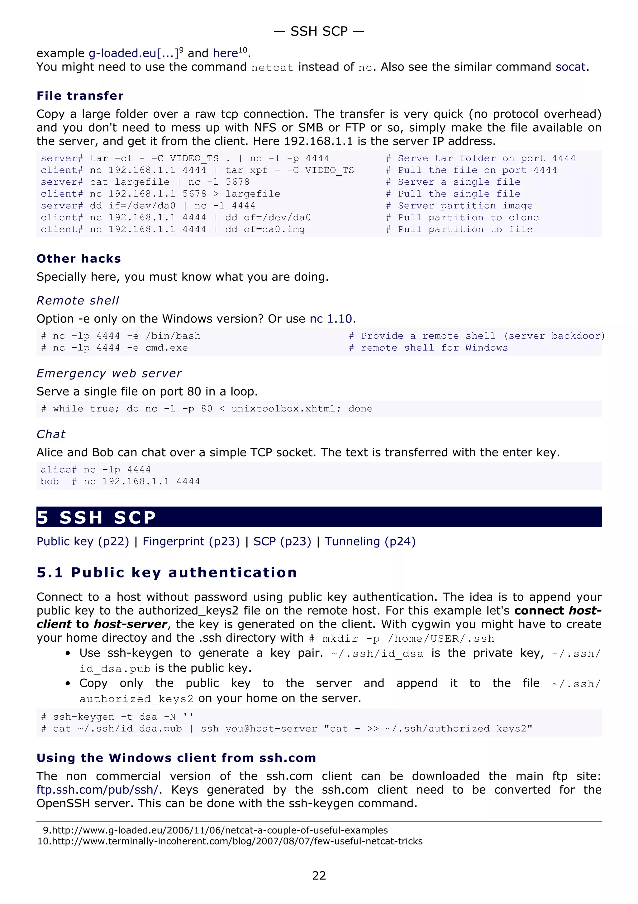— SSH SCP —
example g-loaded.eu[...]9 and here10.
You might need to use the command netcat instead of nc. Also see the similar command socat.

File transfer
Copy a large folder over a raw tcp connection. The transfer is very quick (no protocol overhead)
and you don't need to mess up with NFS or SMB or FTP or so, simply make the file available on
the server, and get it from the client. Here 192.168.1.1 is the server IP address.
server#   tar -cf - -C VIDEO_TS . | nc -l -p 4444                       #   Serve tar folder on port 4444
client#   nc 192.168.1.1 4444 | tar xpf - -C VIDEO_TS                   #   Pull the file on port 4444
server#   cat largefile | nc -l 5678                                    #   Server a single file
client#   nc 192.168.1.1 5678 > largefile                               #   Pull the single file
server#   dd if=/dev/da0 | nc -l 4444                                   #   Server partition image
client#   nc 192.168.1.1 4444 | dd of=/dev/da0                          #   Pull partition to clone
client#   nc 192.168.1.1 4444 | dd of=da0.img                           #   Pull partition to file

Other hacks
Specially here, you must know what you are doing.

Remote shell
Option -e only on the Windows version? Or use nc 1.10.
# nc -lp 4444 -e /bin/bash                                      # Provide a remote shell (server backdoor)
# nc -lp 4444 -e cmd.exe                                        # remote shell for Windows

Emergency web server
Serve a single file on port 80 in a loop.
# while true; do nc -l -p 80 < unixtoolbox.xhtml; done

Chat
Alice and Bob can chat over a simple TCP socket. The text is transferred with the enter key.
alice# nc -lp 4444
bob # nc 192.168.1.1 4444


5 SSH SCP
Public key (p22) | Fingerprint (p23) | SCP (p23) | Tunneling (p24)

5.1 P u bl i c k e y a ut h e n t ic a t i o n
Connect to a host without password using public key authentication. The idea is to append your
public key to the authorized_keys2 file on the remote host. For this example let's connect host-
client to host-server, the key is generated on the client. With cygwin you might have to create
your home directoy and the .ssh directory with # mkdir -p /home/USER/.ssh
     • Use ssh-keygen to generate a key pair. ~/.ssh/id_dsa is the private key, ~/.ssh/
        id_dsa.pub is the public key.
     • Copy only the public key to the server and append it to the file ~/.ssh/
        authorized_keys2 on your home on the server.
# ssh-keygen -t dsa -N ''
# cat ~/.ssh/id_dsa.pub | ssh you@host-server "cat - >> ~/.ssh/authorized_keys2"

Using the Windows client from ssh.com
The non commercial version of the ssh.com client can be downloaded the main ftp site:
ftp.ssh.com/pub/ssh/. Keys generated by the ssh.com client need to be converted for the
OpenSSH server. This can be done with the ssh-keygen command.

 9.http://www.g-loaded.eu/2006/11/06/netcat-a-couple-of-useful-examples
10.http://www.terminally-incoherent.com/blog/2007/08/07/few-useful-netcat-tricks


                                                         22
 