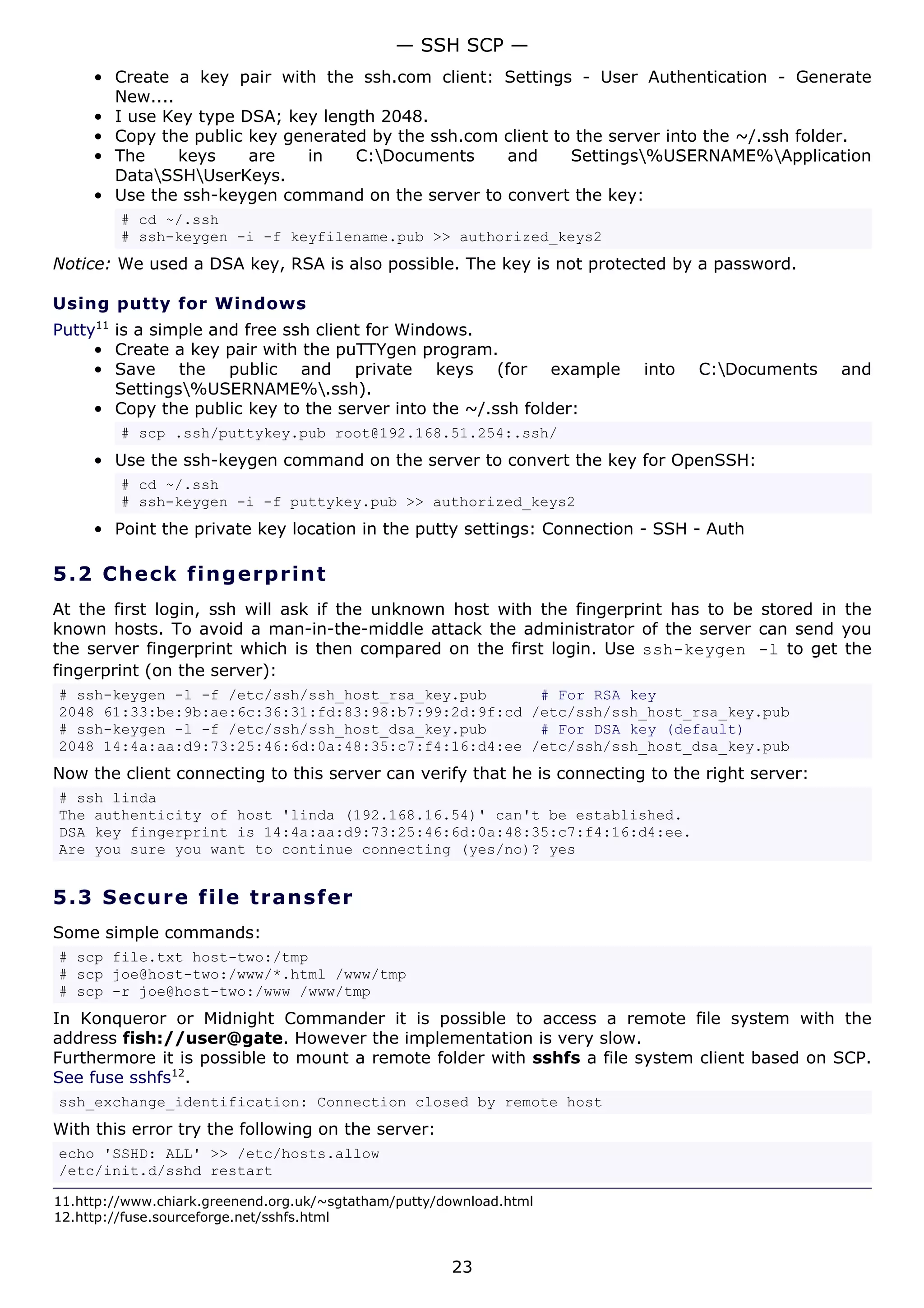 — SSH SCP —
     • Create a key pair with the ssh.com client: Settings - User Authentication - Generate
       New....
     • I use Key type DSA; key length 2048.
     • Copy the public key generated by the ssh.com client to the server into the ~/.ssh folder.
     • The     keys    are   in    C:Documents     and      Settings%USERNAME%Application
       DataSSHUserKeys.
     • Use the ssh-keygen command on the server to convert the key:
         # cd ~/.ssh
         # ssh-keygen -i -f keyfilename.pub >> authorized_keys2
Notice: We used a DSA key, RSA is also possible. The key is not protected by a password.

Using putty for Windows
Putty11 is a simple and free ssh client for Windows.
     • Create a key pair with the puTTYgen program.
     • Save the public and private keys (for example                     into   C:Documents     and
        Settings%USERNAME%.ssh).
     • Copy the public key to the server into the ~/.ssh folder:
         # scp .ssh/puttykey.pub root@192.168.51.254:.ssh/
     • Use the ssh-keygen command on the server to convert the key for OpenSSH:
         # cd ~/.ssh
         # ssh-keygen -i -f puttykey.pub >> authorized_keys2
     • Point the private key location in the putty settings: Connection - SSH - Auth

5.2 C h e ck f ing e rp rint
At the first login, ssh will ask if the unknown host with the fingerprint has to be stored in the
known hosts. To avoid a man-in-the-middle attack the administrator of the server can send you
the server fingerprint which is then compared on the first login. Use ssh-keygen -l to get the
fingerprint (on the server):
# ssh-keygen -l -f /etc/ssh/ssh_host_rsa_key.pub      # For RSA key
2048 61:33:be:9b:ae:6c:36:31:fd:83:98:b7:99:2d:9f:cd /etc/ssh/ssh_host_rsa_key.pub
# ssh-keygen -l -f /etc/ssh/ssh_host_dsa_key.pub      # For DSA key (default)
2048 14:4a:aa:d9:73:25:46:6d:0a:48:35:c7:f4:16:d4:ee /etc/ssh/ssh_host_dsa_key.pub
Now the client connecting to this server can verify that he is connecting to the right server:
# ssh linda
The authenticity of host 'linda (192.168.16.54)' can't be established.
DSA key fingerprint is 14:4a:aa:d9:73:25:46:6d:0a:48:35:c7:f4:16:d4:ee.
Are you sure you want to continue connecting (yes/no)? yes


5.3 S e cu r e file t ra ns f e r
Some simple commands:
# scp file.txt host-two:/tmp
# scp joe@host-two:/www/*.html /www/tmp
# scp -r joe@host-two:/www /www/tmp
In Konqueror or Midnight Commander it is possible to access a remote file system with the
address fish://user@gate. However the implementation is very slow.
Furthermore it is possible to mount a remote folder with sshfs a file system client based on SCP.
See fuse sshfs12.
ssh_exchange_identification: Connection closed by remote host
With this error try the following on the server:
echo 'SSHD: ALL' >> /etc/hosts.allow
/etc/init.d/sshd restart

11.http://www.chiark.greenend.org.uk/~sgtatham/putty/download.html
12.http://fuse.sourceforge.net/sshfs.html


                                                      23
 
