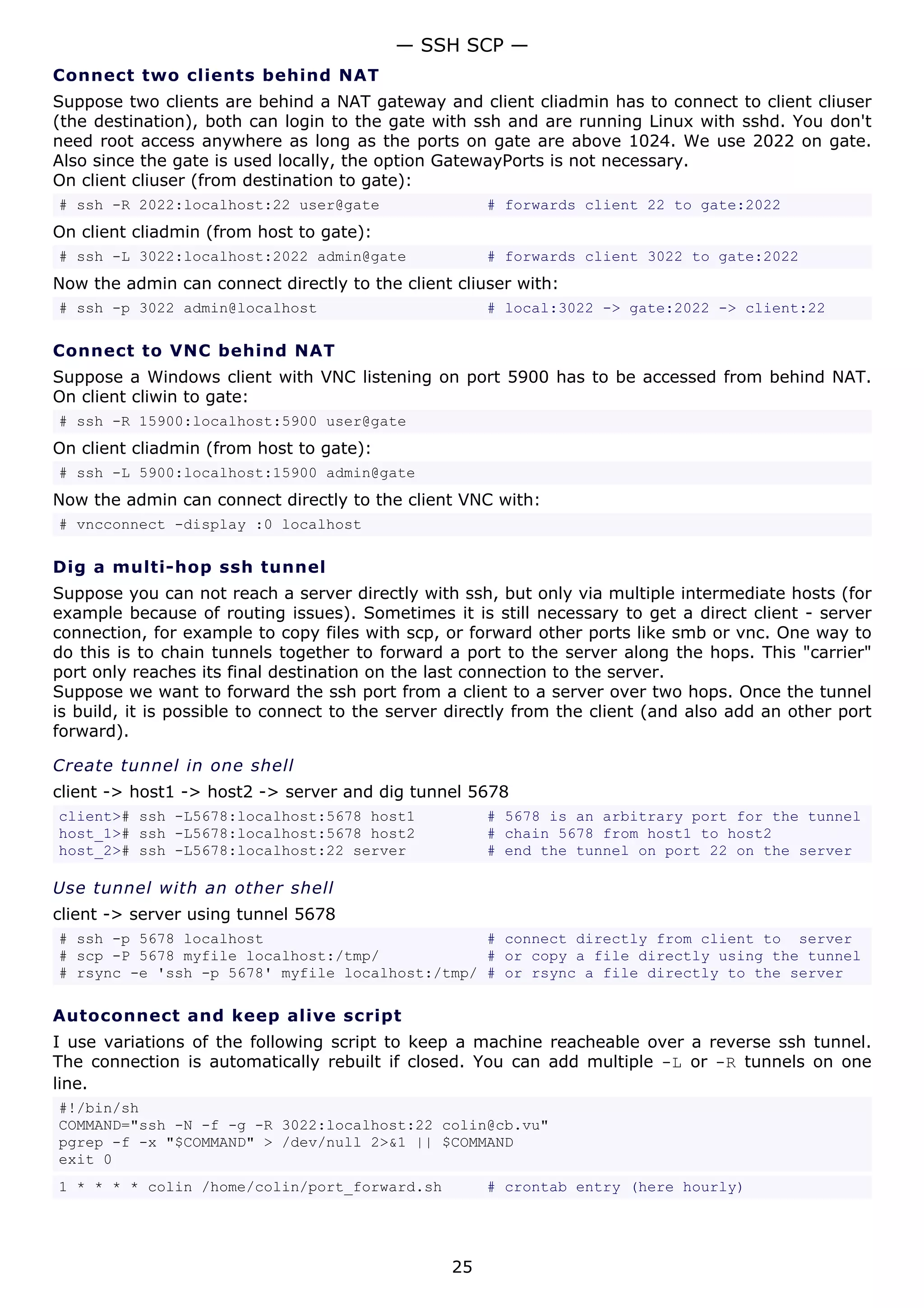 — SSH SCP —
Connect two clients behind NAT
Suppose two clients are behind a NAT gateway and client cliadmin has to connect to client cliuser
(the destination), both can login to the gate with ssh and are running Linux with sshd. You don't
need root access anywhere as long as the ports on gate are above 1024. We use 2022 on gate.
Also since the gate is used locally, the option GatewayPorts is not necessary.
On client cliuser (from destination to gate):
# ssh -R 2022:localhost:22 user@gate                  # forwards client 22 to gate:2022
On client cliadmin (from host to gate):
# ssh -L 3022:localhost:2022 admin@gate               # forwards client 3022 to gate:2022
Now the admin can connect directly to the client cliuser with:
# ssh -p 3022 admin@localhost                         # local:3022 -> gate:2022 -> client:22

Connect to VNC behind NAT
Suppose a Windows client with VNC listening on port 5900 has to be accessed from behind NAT.
On client cliwin to gate:
# ssh -R 15900:localhost:5900 user@gate
On client cliadmin (from host to gate):
# ssh -L 5900:localhost:15900 admin@gate
Now the admin can connect directly to the client VNC with:
# vncconnect -display :0 localhost

Dig a multi-hop ssh tunnel
Suppose you can not reach a server directly with ssh, but only via multiple intermediate hosts (for
example because of routing issues). Sometimes it is still necessary to get a direct client - server
connection, for example to copy files with scp, or forward other ports like smb or vnc. One way to
do this is to chain tunnels together to forward a port to the server along the hops. This "carrier"
port only reaches its final destination on the last connection to the server.
Suppose we want to forward the ssh port from a client to a server over two hops. Once the tunnel
is build, it is possible to connect to the server directly from the client (and also add an other port
forward).

Create tunnel in one shell
client -> host1 -> host2 -> server and dig tunnel 5678
client># ssh -L5678:localhost:5678 host1              # 5678 is an arbitrary port for the tunnel
host_1># ssh -L5678:localhost:5678 host2              # chain 5678 from host1 to host2
host_2># ssh -L5678:localhost:22 server               # end the tunnel on port 22 on the server

Use tunnel with an other shell
client -> server using tunnel 5678
# ssh -p 5678 localhost                         # connect directly from client to server
# scp -P 5678 myfile localhost:/tmp/            # or copy a file directly using the tunnel
# rsync -e 'ssh -p 5678' myfile localhost:/tmp/ # or rsync a file directly to the server

Autoconnect and keep alive script
I use variations of the following script to keep a machine reacheable over a reverse ssh tunnel.
The connection is automatically rebuilt if closed. You can add multiple -L or -R tunnels on one
line.
#!/bin/sh
COMMAND="ssh -N -f -g -R 3022:localhost:22 colin@cb.vu"
pgrep -f -x "$COMMAND" > /dev/null 2>&1 || $COMMAND
exit 0
1 * * * * colin /home/colin/port_forward.sh           # crontab entry (here hourly)




                                                 25
 
