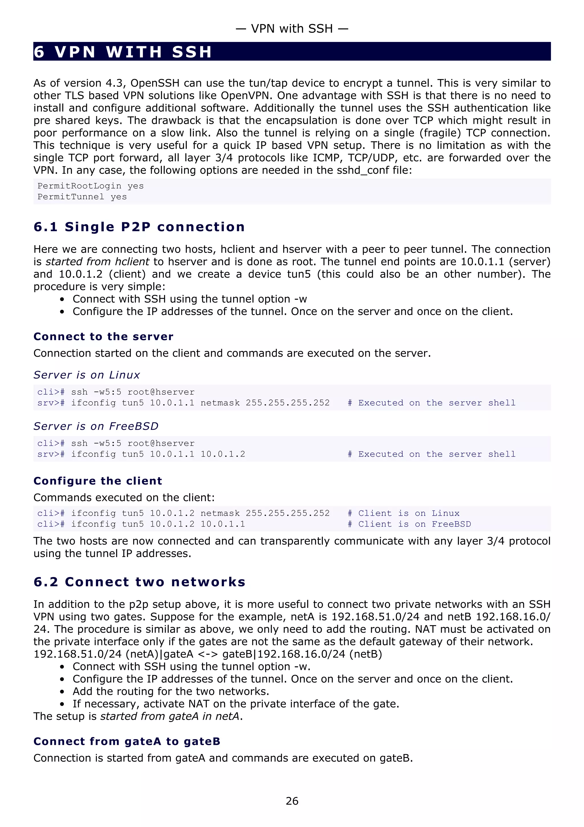 — VPN with SSH —

6 VPN WITH SSH
As of version 4.3, OpenSSH can use the tun/tap device to encrypt a tunnel. This is very similar to
other TLS based VPN solutions like OpenVPN. One advantage with SSH is that there is no need to
install and configure additional software. Additionally the tunnel uses the SSH authentication like
pre shared keys. The drawback is that the encapsulation is done over TCP which might result in
poor performance on a slow link. Also the tunnel is relying on a single (fragile) TCP connection.
This technique is very useful for a quick IP based VPN setup. There is no limitation as with the
single TCP port forward, all layer 3/4 protocols like ICMP, TCP/UDP, etc. are forwarded over the
VPN. In any case, the following options are needed in the sshd_conf file:
PermitRootLogin yes
PermitTunnel yes


6.1 S i n g l e P 2 P c o n ne c t i o n
Here we are connecting two hosts, hclient and hserver with a peer to peer tunnel. The connection
is started from hclient to hserver and is done as root. The tunnel end points are 10.0.1.1 (server)
and 10.0.1.2 (client) and we create a device tun5 (this could also be an other number). The
procedure is very simple:
      • Connect with SSH using the tunnel option -w
      • Configure the IP addresses of the tunnel. Once on the server and once on the client.

Connect to the server
Connection started on the client and commands are executed on the server.

Server is on Linux
cli># ssh -w5:5 root@hserver
srv># ifconfig tun5 10.0.1.1 netmask 255.255.255.252        # Executed on the server shell

Server is on FreeBSD
cli># ssh -w5:5 root@hserver
srv># ifconfig tun5 10.0.1.1 10.0.1.2                       # Executed on the server shell

Configure the client
Commands executed on the client:
cli># ifconfig tun5 10.0.1.2 netmask 255.255.255.252        # Client is on Linux
cli># ifconfig tun5 10.0.1.2 10.0.1.1                       # Client is on FreeBSD
The two hosts are now connected and can transparently communicate with any layer 3/4 protocol
using the tunnel IP addresses.

6.2 C o n n e ct t w o ne t w o rk s
In addition to the p2p setup above, it is more useful to connect two private networks with an SSH
VPN using two gates. Suppose for the example, netA is 192.168.51.0/24 and netB 192.168.16.0/
24. The procedure is similar as above, we only need to add the routing. NAT must be activated on
the private interface only if the gates are not the same as the default gateway of their network.
192.168.51.0/24 (netA)|gateA <-> gateB|192.168.16.0/24 (netB)
     • Connect with SSH using the tunnel option -w.
     • Configure the IP addresses of the tunnel. Once on the server and once on the client.
     • Add the routing for the two networks.
     • If necessary, activate NAT on the private interface of the gate.
The setup is started from gateA in netA.

Connect from gateA to gateB
Connection is started from gateA and commands are executed on gateB.



                                                26
 