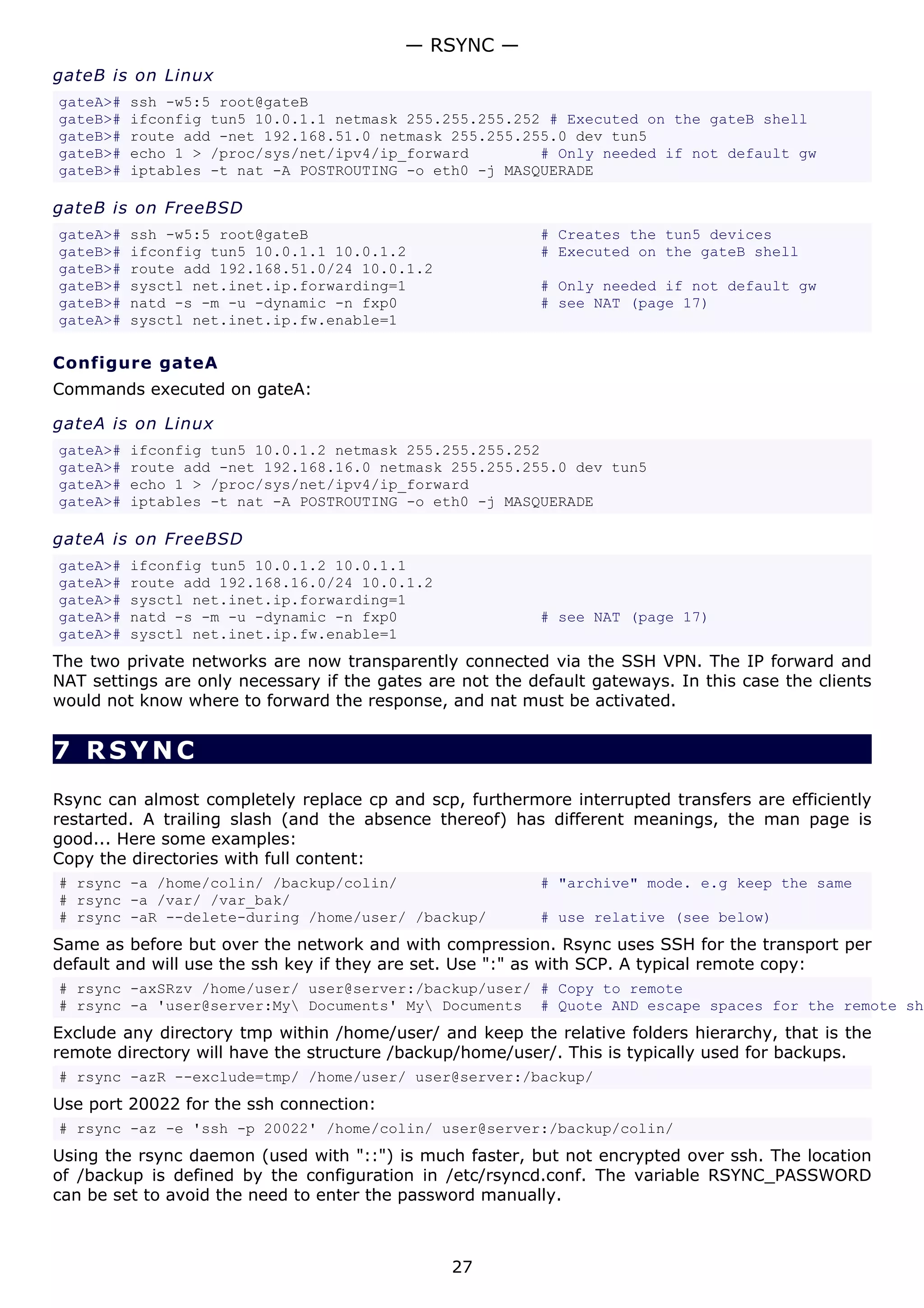 — RSYNC —
gateB is on Linux
gateA>#   ssh -w5:5 root@gateB
gateB>#   ifconfig tun5 10.0.1.1 netmask 255.255.255.252 # Executed on the gateB shell
gateB>#   route add -net 192.168.51.0 netmask 255.255.255.0 dev tun5
gateB>#   echo 1 > /proc/sys/net/ipv4/ip_forward        # Only needed if not default gw
gateB>#   iptables -t nat -A POSTROUTING -o eth0 -j MASQUERADE

gateB is on FreeBSD
gateA>#   ssh -w5:5 root@gateB                            # Creates the tun5 devices
gateB>#   ifconfig tun5 10.0.1.1 10.0.1.2                 # Executed on the gateB shell
gateB>#   route add 192.168.51.0/24 10.0.1.2
gateB>#   sysctl net.inet.ip.forwarding=1                 # Only needed if not default gw
gateB>#   natd -s -m -u -dynamic -n fxp0                  # see NAT (page 17)
gateA>#   sysctl net.inet.ip.fw.enable=1

Configure gateA
Commands executed on gateA:

gateA is on Linux
gateA>#   ifconfig tun5 10.0.1.2 netmask 255.255.255.252
gateA>#   route add -net 192.168.16.0 netmask 255.255.255.0 dev tun5
gateA>#   echo 1 > /proc/sys/net/ipv4/ip_forward
gateA>#   iptables -t nat -A POSTROUTING -o eth0 -j MASQUERADE

gateA is on FreeBSD
gateA>#   ifconfig tun5 10.0.1.2 10.0.1.1
gateA>#   route add 192.168.16.0/24 10.0.1.2
gateA>#   sysctl net.inet.ip.forwarding=1
gateA>#   natd -s -m -u -dynamic -n fxp0                  # see NAT (page 17)
gateA>#   sysctl net.inet.ip.fw.enable=1
The two private networks are now transparently connected via the SSH VPN. The IP forward and
NAT settings are only necessary if the gates are not the default gateways. In this case the clients
would not know where to forward the response, and nat must be activated.


7 RSYNC
Rsync can almost completely replace cp and scp, furthermore interrupted transfers are efficiently
restarted. A trailing slash (and the absence thereof) has different meanings, the man page is
good... Here some examples:
Copy the directories with full content:
# rsync -a /home/colin/ /backup/colin/                    # "archive" mode. e.g keep the same
# rsync -a /var/ /var_bak/
# rsync -aR --delete-during /home/user/ /backup/          # use relative (see below)
Same as before but over the network and with compression. Rsync uses SSH for the transport per
default and will use the ssh key if they are set. Use ":" as with SCP. A typical remote copy:
# rsync -axSRzv /home/user/ user@server:/backup/user/ # Copy to remote
# rsync -a 'user@server:My Documents' My Documents # Quote AND escape spaces for the remote she
Exclude any directory tmp within /home/user/ and keep the relative folders hierarchy, that is the
remote directory will have the structure /backup/home/user/. This is typically used for backups.
# rsync -azR --exclude=tmp/ /home/user/ user@server:/backup/
Use port 20022 for the ssh connection:
# rsync -az -e 'ssh -p 20022' /home/colin/ user@server:/backup/colin/
Using the rsync daemon (used with "::") is much faster, but not encrypted over ssh. The location
of /backup is defined by the configuration in /etc/rsyncd.conf. The variable RSYNC_PASSWORD
can be set to avoid the need to enter the password manually.



                                                27
 