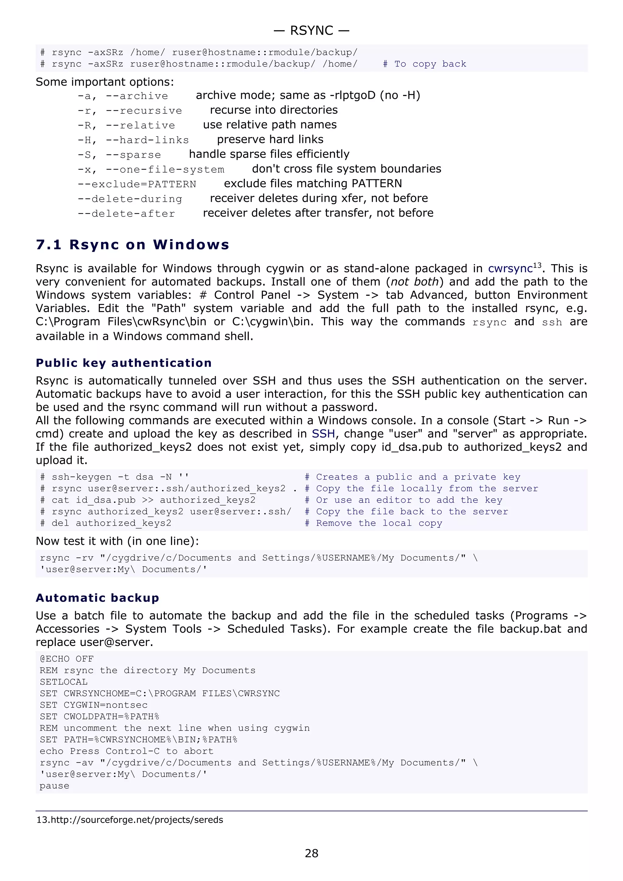 — RSYNC —
# rsync -axSRz /home/ ruser@hostname::rmodule/backup/
# rsync -axSRz ruser@hostname::rmodule/backup/ /home/         # To copy back
Some important options:
      -a, --archive      archive mode; same as -rlptgoD (no -H)
      -r, --recursive      recurse into directories
      -R, --relative      use relative path names
      -H, --hard-links       preserve hard links
      -S, --sparse      handle sparse files efficiently
      -x, --one-file-system        don't cross file system boundaries
      --exclude=PATTERN       exclude files matching PATTERN
      --delete-during      receiver deletes during xfer, not before
      --delete-after      receiver deletes after transfer, not before

7.1 R s y n c o n W ind o w s
Rsync is available for Windows through cygwin or as stand-alone packaged in cwrsync13. This is
very convenient for automated backups. Install one of them (not both) and add the path to the
Windows system variables: # Control Panel -> System -> tab Advanced, button Environment
Variables. Edit the "Path" system variable and add the full path to the installed rsync, e.g.
C:Program FilescwRsyncbin or C:cygwinbin. This way the commands rsync and ssh are
available in a Windows command shell.

Public key authentication
Rsync is automatically tunneled over SSH and thus uses the SSH authentication on the server.
Automatic backups have to avoid a user interaction, for this the SSH public key authentication can
be used and the rsync command will run without a password.
All the following commands are executed within a Windows console. In a console (Start -> Run ->
cmd) create and upload the key as described in SSH, change "user" and "server" as appropriate.
If the file authorized_keys2 does not exist yet, simply copy id_dsa.pub to authorized_keys2 and
upload it.
#   ssh-keygen -t dsa -N ''                     #   Creates a public and a private key
#   rsync user@server:.ssh/authorized_keys2 .   #   Copy the file locally from the server
#   cat id_dsa.pub >> authorized_keys2          #   Or use an editor to add the key
#   rsync authorized_keys2 user@server:.ssh/    #   Copy the file back to the server
#   del authorized_keys2                        #   Remove the local copy
Now test it with (in one line):
rsync -rv "/cygdrive/c/Documents and Settings/%USERNAME%/My Documents/" 
'user@server:My Documents/'

Automatic backup
Use a batch file to automate the backup and add the file in the scheduled tasks (Programs ->
Accessories -> System Tools -> Scheduled Tasks). For example create the file backup.bat and
replace user@server.
@ECHO OFF
REM rsync the directory My Documents
SETLOCAL
SET CWRSYNCHOME=C:PROGRAM FILESCWRSYNC
SET CYGWIN=nontsec
SET CWOLDPATH=%PATH%
REM uncomment the next line when using cygwin
SET PATH=%CWRSYNCHOME%BIN;%PATH%
echo Press Control-C to abort
rsync -av "/cygdrive/c/Documents and Settings/%USERNAME%/My Documents/" 
'user@server:My Documents/'
pause


13.http://sourceforge.net/projects/sereds


                                                28
 