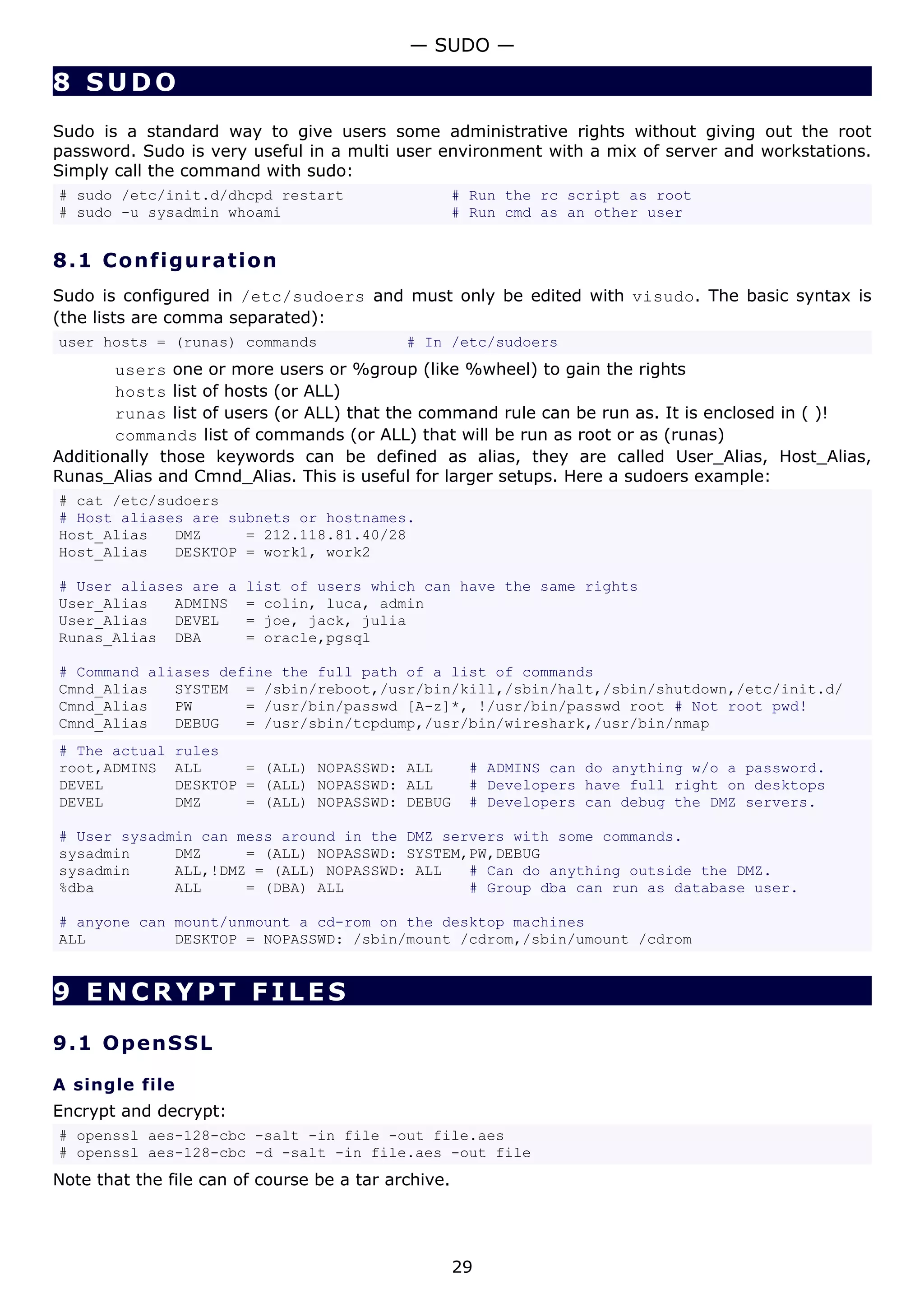 — SUDO —

8 SUDO
Sudo is a standard way to give users some administrative rights without giving out the root
password. Sudo is very useful in a multi user environment with a mix of server and workstations.
Simply call the command with sudo:
# sudo /etc/init.d/dhcpd restart                     # Run the rc script as root
# sudo -u sysadmin whoami                            # Run cmd as an other user


8.1 C o n f i gu ra t io n
Sudo is configured in /etc/sudoers and must only be edited with visudo. The basic syntax is
(the lists are comma separated):
user hosts = (runas) commands               # In /etc/sudoers
       users one or more users or %group (like %wheel) to gain the rights
       hosts list of hosts (or ALL)
       runas list of users (or ALL) that the command rule can be run as. It is enclosed in ( )!
       commands list of commands (or ALL) that will be run as root or as (runas)
Additionally those keywords can be defined as alias, they are called User_Alias, Host_Alias,
Runas_Alias and Cmnd_Alias. This is useful for larger setups. Here a sudoers example:
# cat /etc/sudoers
# Host aliases are subnets or hostnames.
Host_Alias   DMZ     = 212.118.81.40/28
Host_Alias   DESKTOP = work1, work2

# User aliases are a    list of users which can have the same rights
User_Alias   ADMINS     = colin, luca, admin
User_Alias   DEVEL      = joe, jack, julia
Runas_Alias DBA         = oracle,pgsql

# Command aliases define the full path of a list of commands
Cmnd_Alias   SYSTEM = /sbin/reboot,/usr/bin/kill,/sbin/halt,/sbin/shutdown,/etc/init.d/
Cmnd_Alias   PW      = /usr/bin/passwd [A-z]*, !/usr/bin/passwd root # Not root pwd!
Cmnd_Alias   DEBUG   = /usr/sbin/tcpdump,/usr/bin/wireshark,/usr/bin/nmap
# The actual    rules
root,ADMINS     ALL     = (ALL) NOPASSWD: ALL         # ADMINS can do anything w/o a password.
DEVEL           DESKTOP = (ALL) NOPASSWD: ALL         # Developers have full right on desktops
DEVEL           DMZ     = (ALL) NOPASSWD: DEBUG       # Developers can debug the DMZ servers.

# User sysadmin can mess around in the DMZ servers with some commands.
sysadmin     DMZ     = (ALL) NOPASSWD: SYSTEM,PW,DEBUG
sysadmin     ALL,!DMZ = (ALL) NOPASSWD: ALL   # Can do anything outside the DMZ.
%dba         ALL     = (DBA) ALL              # Group dba can run as database user.

# anyone can mount/unmount a cd-rom on the desktop machines
ALL          DESKTOP = NOPASSWD: /sbin/mount /cdrom,/sbin/umount /cdrom


9 ENCRYPT FILES

9.1 Op e n S S L

A single file
Encrypt and decrypt:
# openssl aes-128-cbc -salt -in file -out file.aes
# openssl aes-128-cbc -d -salt -in file.aes -out file
Note that the file can of course be a tar archive.




                                                     29
 