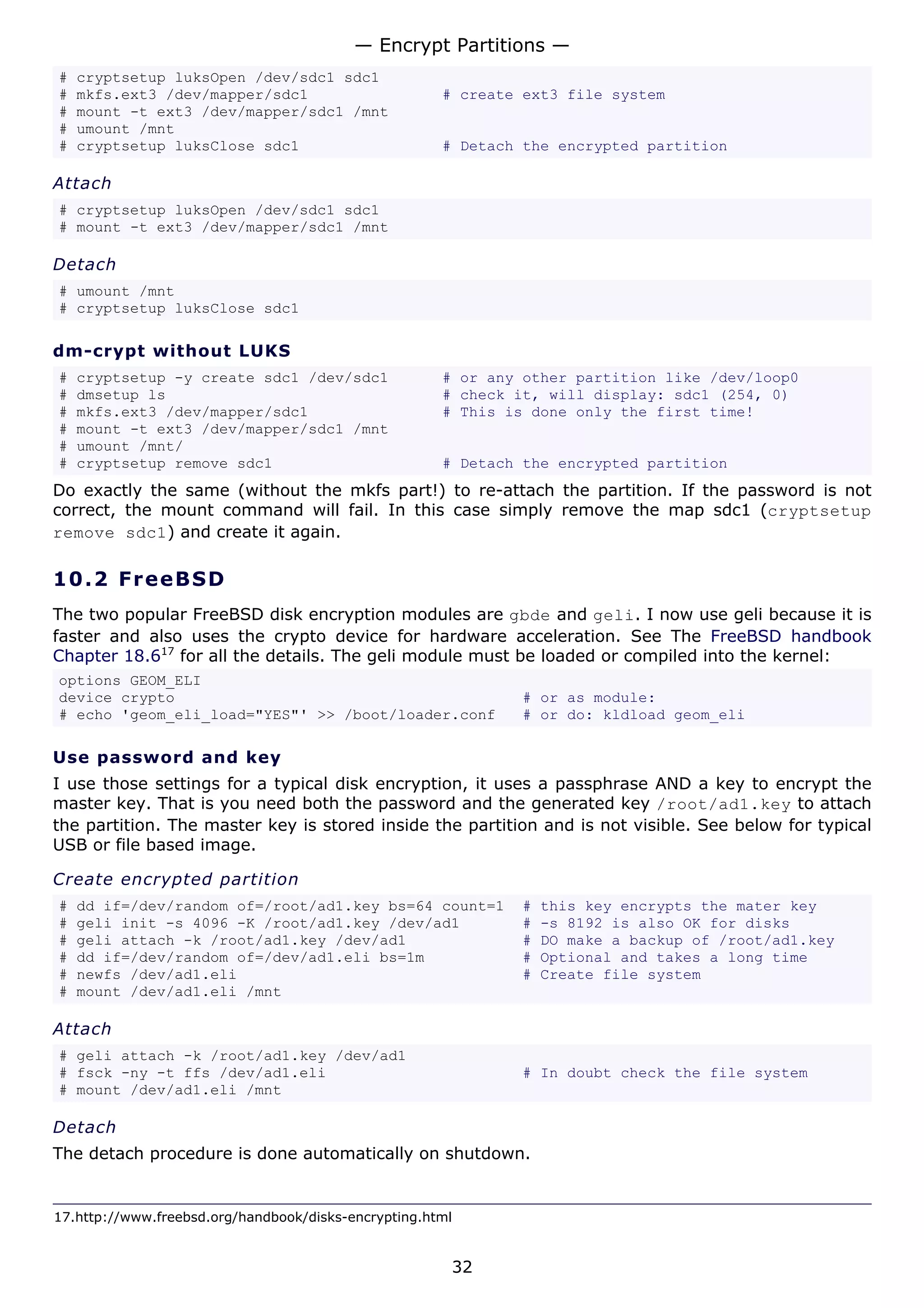 — Encrypt Partitions —
#   cryptsetup luksOpen /dev/sdc1 sdc1
#   mkfs.ext3 /dev/mapper/sdc1                        # create ext3 file system
#   mount -t ext3 /dev/mapper/sdc1 /mnt
#   umount /mnt
#   cryptsetup luksClose sdc1                         # Detach the encrypted partition

Attach
# cryptsetup luksOpen /dev/sdc1 sdc1
# mount -t ext3 /dev/mapper/sdc1 /mnt

Detach
# umount /mnt
# cryptsetup luksClose sdc1

dm-crypt without LUKS
#   cryptsetup -y create sdc1 /dev/sdc1               # or any other partition like /dev/loop0
#   dmsetup ls                                        # check it, will display: sdc1 (254, 0)
#   mkfs.ext3 /dev/mapper/sdc1                        # This is done only the first time!
#   mount -t ext3 /dev/mapper/sdc1 /mnt
#   umount /mnt/
#   cryptsetup remove sdc1                            # Detach the encrypted partition
Do exactly the same (without the mkfs part!) to re-attach the partition. If the password is not
correct, the mount command will fail. In this case simply remove the map sdc1 (cryptsetup
remove sdc1) and create it again.

10.2 F r e e BS D
The two popular FreeBSD disk encryption modules are gbde and geli. I now use geli because it is
faster and also uses the crypto device for hardware acceleration. See The FreeBSD handbook
Chapter 18.617 for all the details. The geli module must be loaded or compiled into the kernel:
options GEOM_ELI
device crypto                                                 # or as module:
# echo 'geom_eli_load="YES"' >> /boot/loader.conf             # or do: kldload geom_eli

Use password and key
I use those settings for a typical disk encryption, it uses a passphrase AND a key to encrypt the
master key. That is you need both the password and the generated key /root/ad1.key to attach
the partition. The master key is stored inside the partition and is not visible. See below for typical
USB or file based image.

Create encrypted partition
#   dd if=/dev/random of=/root/ad1.key bs=64 count=1          #   this key encrypts the mater key
#   geli init -s 4096 -K /root/ad1.key /dev/ad1               #   -s 8192 is also OK for disks
#   geli attach -k /root/ad1.key /dev/ad1                     #   DO make a backup of /root/ad1.key
#   dd if=/dev/random of=/dev/ad1.eli bs=1m                   #   Optional and takes a long time
#   newfs /dev/ad1.eli                                        #   Create file system
#   mount /dev/ad1.eli /mnt

Attach
# geli attach -k /root/ad1.key /dev/ad1
# fsck -ny -t ffs /dev/ad1.eli                                # In doubt check the file system
# mount /dev/ad1.eli /mnt

Detach
The detach procedure is done automatically on shutdown.


17.http://www.freebsd.org/handbook/disks-encrypting.html


                                                       32
 
