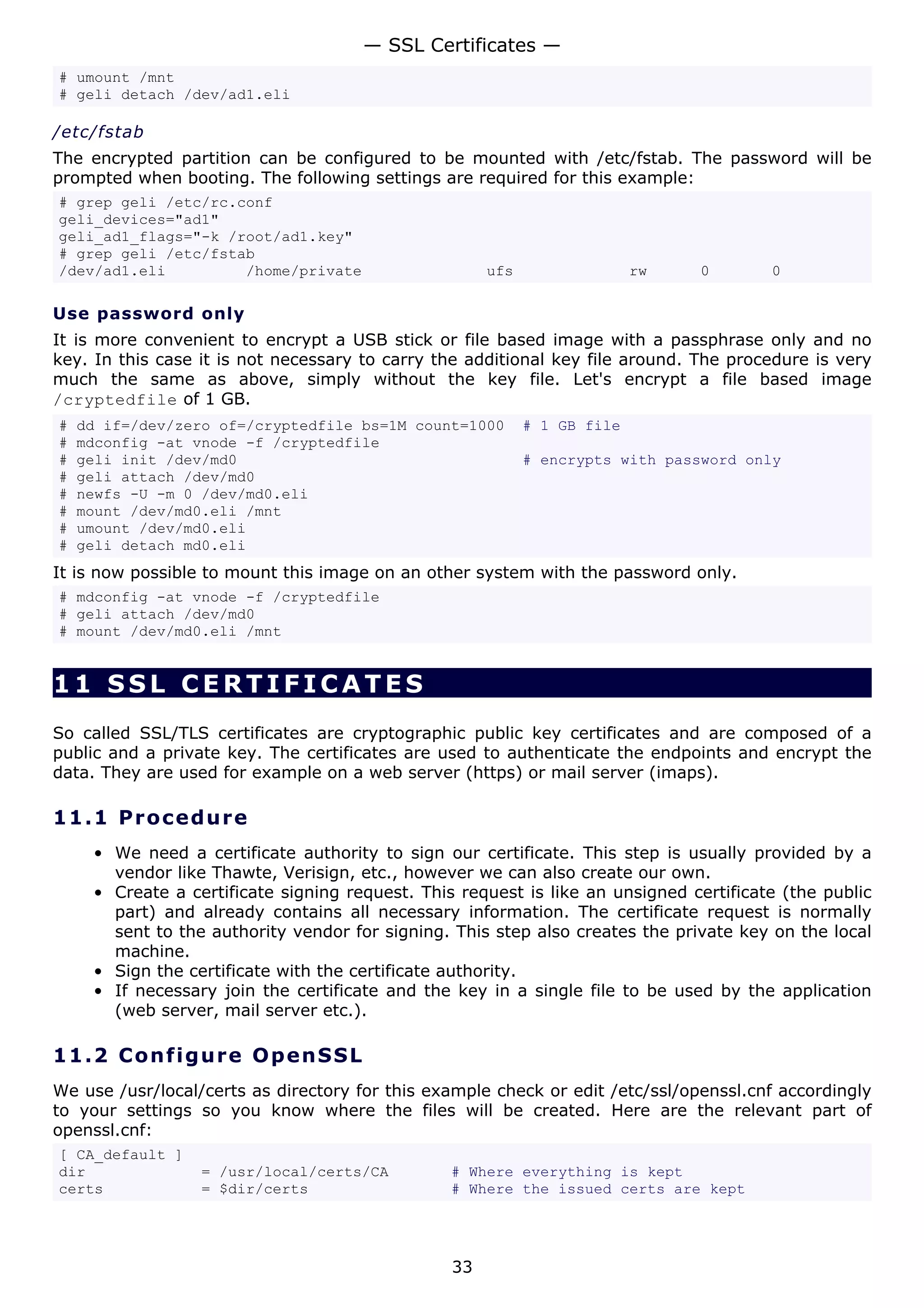 — SSL Certificates —
# umount /mnt
# geli detach /dev/ad1.eli

/etc/fstab
The encrypted partition can be configured to be mounted with /etc/fstab. The password will be
prompted when booting. The following settings are required for this example:
# grep geli /etc/rc.conf
geli_devices="ad1"
geli_ad1_flags="-k /root/ad1.key"
# grep geli /etc/fstab
/dev/ad1.eli         /home/private                    ufs                 rw   0        0

Use password only
It is more convenient to encrypt a USB stick or file based image with a passphrase only and no
key. In this case it is not necessary to carry the additional key file around. The procedure is very
much the same as above, simply without the key file. Let's encrypt a file based image
/cryptedfile of 1 GB.
#   dd if=/dev/zero of=/cryptedfile bs=1M count=1000        # 1 GB file
#   mdconfig -at vnode -f /cryptedfile
#   geli init /dev/md0                                      # encrypts with password only
#   geli attach /dev/md0
#   newfs -U -m 0 /dev/md0.eli
#   mount /dev/md0.eli /mnt
#   umount /dev/md0.eli
#   geli detach md0.eli
It is now possible to mount this image on an other system with the password only.
# mdconfig -at vnode -f /cryptedfile
# geli attach /dev/md0
# mount /dev/md0.eli /mnt


11 SSL CERTIFICATES
So called SSL/TLS certificates are cryptographic public key certificates and are composed of a
public and a private key. The certificates are used to authenticate the endpoints and encrypt the
data. They are used for example on a web server (https) or mail server (imaps).

11.1 P r o ce d u re
     • We need a certificate authority to sign our certificate. This step is usually provided by a
       vendor like Thawte, Verisign, etc., however we can also create our own.
     • Create a certificate signing request. This request is like an unsigned certificate (the public
       part) and already contains all necessary information. The certificate request is normally
       sent to the authority vendor for signing. This step also creates the private key on the local
       machine.
     • Sign the certificate with the certificate authority.
     • If necessary join the certificate and the key in a single file to be used by the application
       (web server, mail server etc.).

11.2 C o n f i g ure O p e nS S L
We use /usr/local/certs as directory for this example check or edit /etc/ssl/openssl.cnf accordingly
to your settings so you know where the files will be created. Here are the relevant part of
openssl.cnf:
[ CA_default ]
dir               = /usr/local/certs/CA          # Where everything is kept
certs             = $dir/certs                   # Where the issued certs are kept




                                                 33
 
