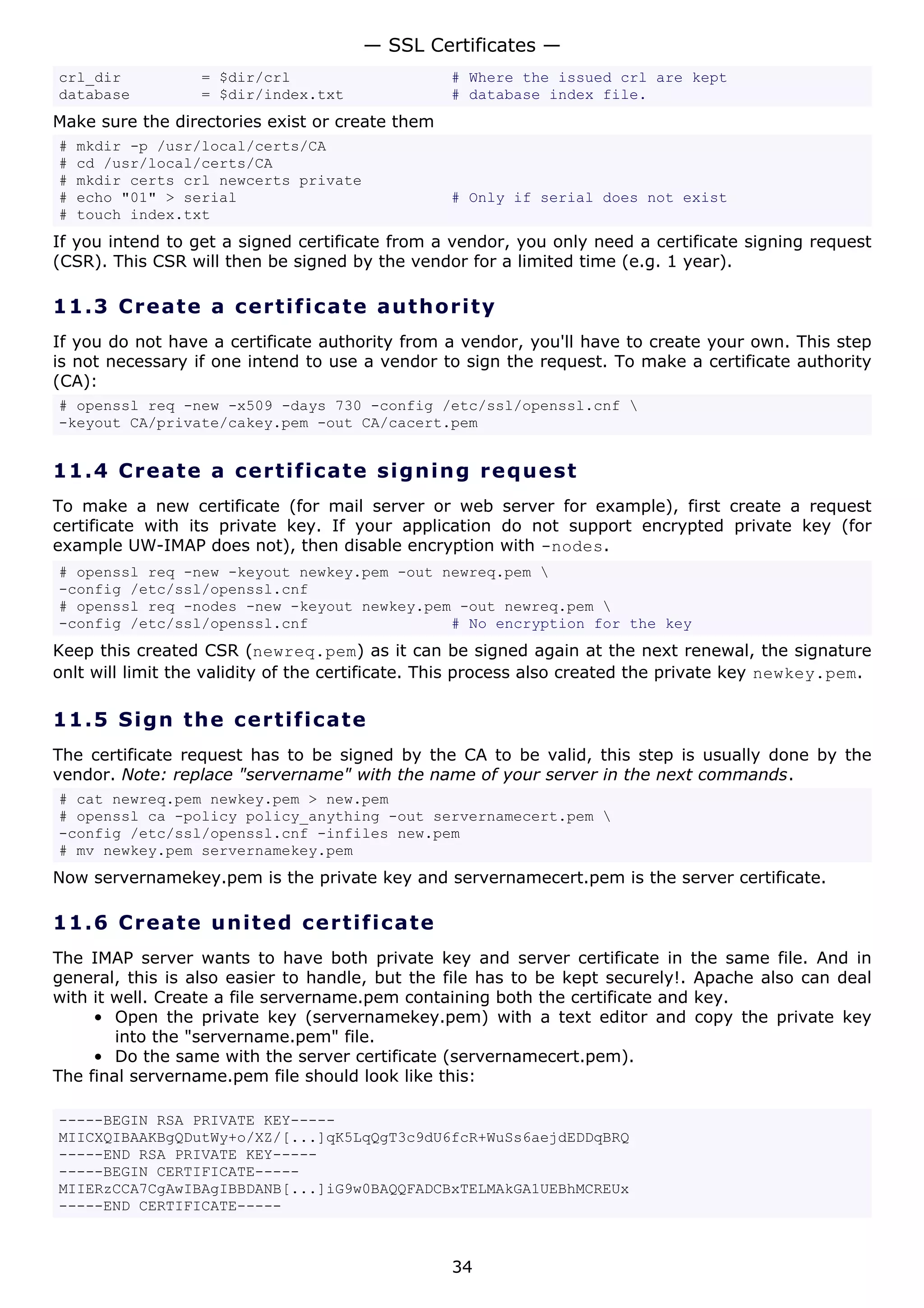 — SSL Certificates —
crl_dir           = $dir/crl                     # Where the issued crl are kept
database          = $dir/index.txt               # database index file.
Make sure the directories exist or create them
#   mkdir -p /usr/local/certs/CA
#   cd /usr/local/certs/CA
#   mkdir certs crl newcerts private
#   echo "01" > serial                           # Only if serial does not exist
#   touch index.txt
If you intend to get a signed certificate from a vendor, you only need a certificate signing request
(CSR). This CSR will then be signed by the vendor for a limited time (e.g. 1 year).

11.3 C r e a t e a c e rt ific a t e a u t h o r i t y
If you do not have a certificate authority from a vendor, you'll have to create your own. This step
is not necessary if one intend to use a vendor to sign the request. To make a certificate authority
(CA):
# openssl req -new -x509 -days 730 -config /etc/ssl/openssl.cnf 
-keyout CA/private/cakey.pem -out CA/cacert.pem


11.4 C r e a t e a c e rt ific a t e s ig n i n g r eq u es t
To make a new certificate (for mail server or web server for example), first create a request
certificate with its private key. If your application do not support encrypted private key (for
example UW-IMAP does not), then disable encryption with -nodes.
# openssl req -new -keyout newkey.pem -out newreq.pem 
-config /etc/ssl/openssl.cnf
# openssl req -nodes -new -keyout newkey.pem -out newreq.pem 
-config /etc/ssl/openssl.cnf                # No encryption for the key
Keep this created CSR (newreq.pem) as it can be signed again at the next renewal, the signature
onlt will limit the validity of the certificate. This process also created the private key newkey.pem.

11.5 S i gn t h e c e rt ific a t e
The certificate request has to be signed by the CA to be valid, this step is usually done by the
vendor. Note: replace "servername" with the name of your server in the next commands.
# cat newreq.pem newkey.pem > new.pem
# openssl ca -policy policy_anything -out servernamecert.pem 
-config /etc/ssl/openssl.cnf -infiles new.pem
# mv newkey.pem servernamekey.pem
Now servernamekey.pem is the private key and servernamecert.pem is the server certificate.

11.6 C r e a t e un it e d c e rt ific at e
The IMAP server wants to have both private key and server certificate in the same file. And in
general, this is also easier to handle, but the file has to be kept securely!. Apache also can deal
with it well. Create a file servername.pem containing both the certificate and key.
     • Open the private key (servernamekey.pem) with a text editor and copy the private key
        into the "servername.pem" file.
     • Do the same with the server certificate (servernamecert.pem).
The final servername.pem file should look like this:

-----BEGIN RSA PRIVATE KEY-----
MIICXQIBAAKBgQDutWy+o/XZ/[...]qK5LqQgT3c9dU6fcR+WuSs6aejdEDDqBRQ
-----END RSA PRIVATE KEY-----
-----BEGIN CERTIFICATE-----
MIIERzCCA7CgAwIBAgIBBDANB[...]iG9w0BAQQFADCBxTELMAkGA1UEBhMCREUx
-----END CERTIFICATE-----



                                                 34
 