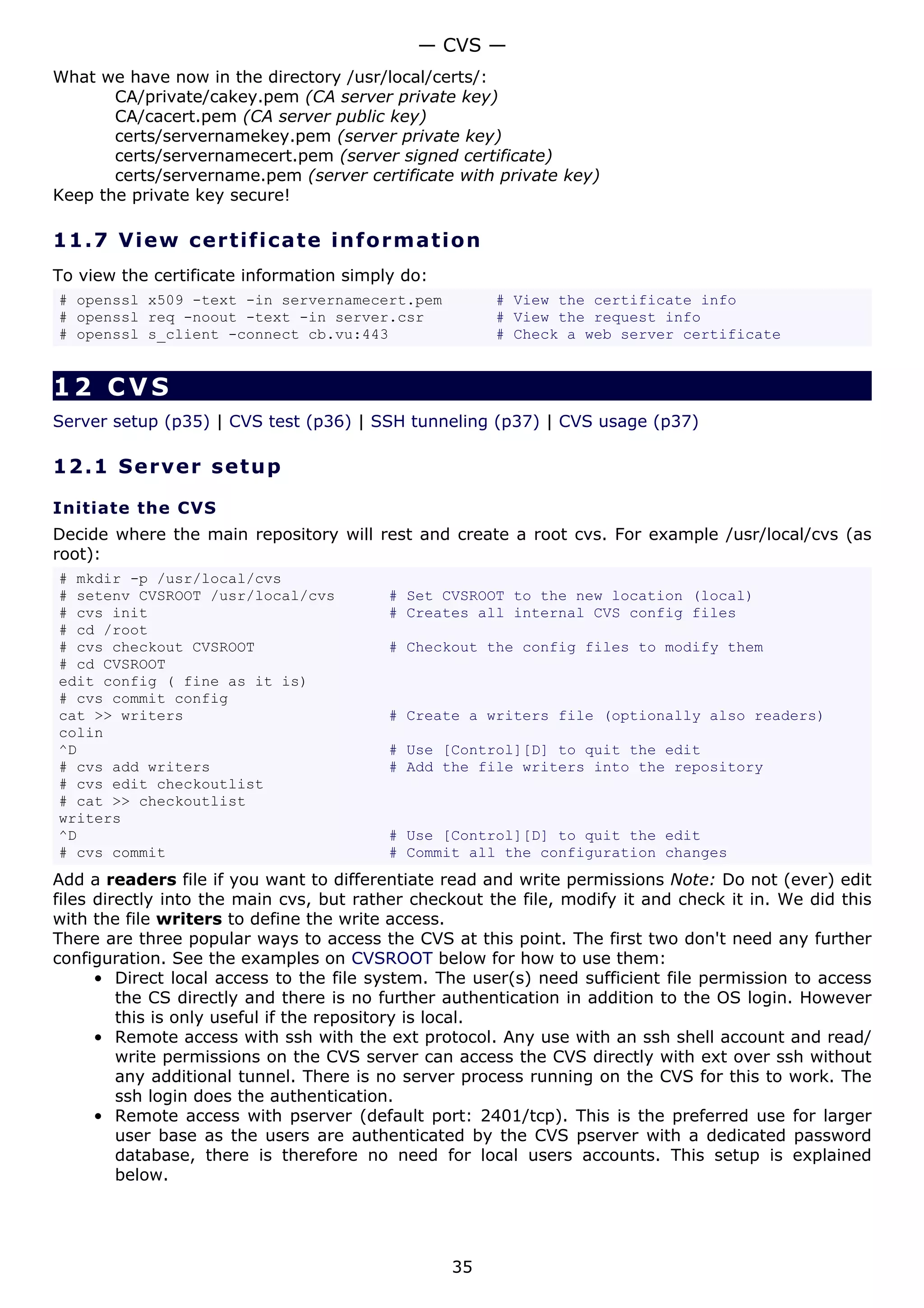 — CVS —
What we have now in the directory /usr/local/certs/:
       CA/private/cakey.pem (CA server private key)
       CA/cacert.pem (CA server public key)
       certs/servernamekey.pem (server private key)
       certs/servernamecert.pem (server signed certificate)
       certs/servername.pem (server certificate with private key)
Keep the private key secure!

11.7 V i e w c e rt i fic a t e inf o rm a t i o n
To view the certificate information simply do:
# openssl x509 -text -in servernamecert.pem            # View the certificate info
# openssl req -noout -text -in server.csr              # View the request info
# openssl s_client -connect cb.vu:443                  # Check a web server certificate


12 CVS
Server setup (p35) | CVS test (p36) | SSH tunneling (p37) | CVS usage (p37)

12.1 S e r ve r s e t u p

Initiate the CVS
Decide where the main repository will rest and create a root cvs. For example /usr/local/cvs (as
root):
# mkdir -p /usr/local/cvs
# setenv CVSROOT /usr/local/cvs          # Set CVSROOT to the new location (local)
# cvs init                               # Creates all internal CVS config files
# cd /root
# cvs checkout CVSROOT                   # Checkout the config files to modify them
# cd CVSROOT
edit config ( fine as it is)
# cvs commit config
cat >> writers                           # Create a writers file (optionally also readers)
colin
^D                                       # Use [Control][D] to quit the edit
# cvs add writers                        # Add the file writers into the repository
# cvs edit checkoutlist
# cat >> checkoutlist
writers
^D                                       # Use [Control][D] to quit the edit
# cvs commit                             # Commit all the configuration changes
Add a readers file if you want to differentiate read and write permissions Note: Do not (ever) edit
files directly into the main cvs, but rather checkout the file, modify it and check it in. We did this
with the file writers to define the write access.
There are three popular ways to access the CVS at this point. The first two don't need any further
configuration. See the examples on CVSROOT below for how to use them:
      • Direct local access to the file system. The user(s) need sufficient file permission to access
         the CS directly and there is no further authentication in addition to the OS login. However
         this is only useful if the repository is local.
      • Remote access with ssh with the ext protocol. Any use with an ssh shell account and read/
         write permissions on the CVS server can access the CVS directly with ext over ssh without
         any additional tunnel. There is no server process running on the CVS for this to work. The
         ssh login does the authentication.
      • Remote access with pserver (default port: 2401/tcp). This is the preferred use for larger
         user base as the users are authenticated by the CVS pserver with a dedicated password
         database, there is therefore no need for local users accounts. This setup is explained
         below.




                                                 35
 