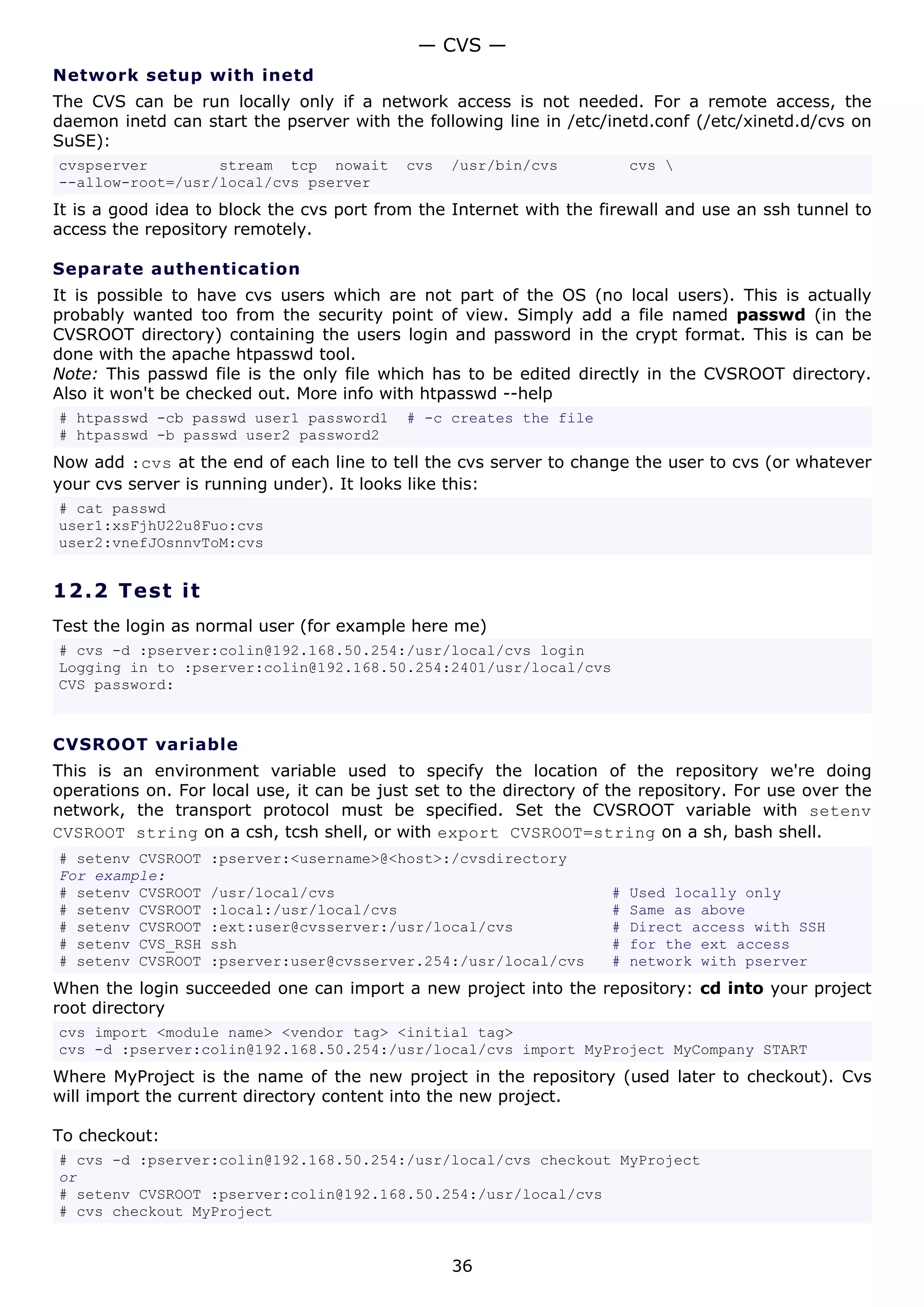 — CVS —
Network setup with inetd
The CVS can be run locally only if a network access is not needed. For a remote access, the
daemon inetd can start the pserver with the following line in /etc/inetd.conf (/etc/xinetd.d/cvs on
SuSE):
cvspserver        stream tcp nowait        cvs   /usr/bin/cvs           cvs 
--allow-root=/usr/local/cvs pserver
It is a good idea to block the cvs port from the Internet with the firewall and use an ssh tunnel to
access the repository remotely.

Separate authentication
It is possible to have cvs users which are not part of the OS (no local users). This is actually
probably wanted too from the security point of view. Simply add a file named passwd (in the
CVSROOT directory) containing the users login and password in the crypt format. This is can be
done with the apache htpasswd tool.
Note: This passwd file is the only file which has to be edited directly in the CVSROOT directory.
Also it won't be checked out. More info with htpasswd --help
# htpasswd -cb passwd user1 password1      # -c creates the file
# htpasswd -b passwd user2 password2
Now add :cvs at the end of each line to tell the cvs server to change the user to cvs (or whatever
your cvs server is running under). It looks like this:
# cat passwd
user1:xsFjhU22u8Fuo:cvs
user2:vnefJOsnnvToM:cvs


12.2 T e s t i t
Test the login as normal user (for example here me)
# cvs -d :pserver:colin@192.168.50.254:/usr/local/cvs login
Logging in to :pserver:colin@192.168.50.254:2401/usr/local/cvs
CVS password:



CVSROOT variable
This is an environment variable used to specify the location of the repository we're doing
operations on. For local use, it can be just set to the directory of the repository. For use over the
network, the transport protocol must be specified. Set the CVSROOT variable with setenv
CVSROOT string on a csh, tcsh shell, or with export CVSROOT=string on a sh, bash shell.
# setenv CVSROOT   :pserver:<username>@<host>:/cvsdirectory
For example:
# setenv CVSROOT   /usr/local/cvs                                   #   Used locally only
# setenv CVSROOT   :local:/usr/local/cvs                            #   Same as above
# setenv CVSROOT   :ext:user@cvsserver:/usr/local/cvs               #   Direct access with SSH
# setenv CVS_RSH   ssh                                              #   for the ext access
# setenv CVSROOT   :pserver:user@cvsserver.254:/usr/local/cvs       #   network with pserver
When the login succeeded one can import a new project into the repository: cd into your project
root directory
cvs import <module name> <vendor tag> <initial tag>
cvs -d :pserver:colin@192.168.50.254:/usr/local/cvs import MyProject MyCompany START
Where MyProject is the name of the new project in the repository (used later to checkout). Cvs
will import the current directory content into the new project.

To checkout:
# cvs -d :pserver:colin@192.168.50.254:/usr/local/cvs checkout MyProject
or
# setenv CVSROOT :pserver:colin@192.168.50.254:/usr/local/cvs
# cvs checkout MyProject


                                                 36
 