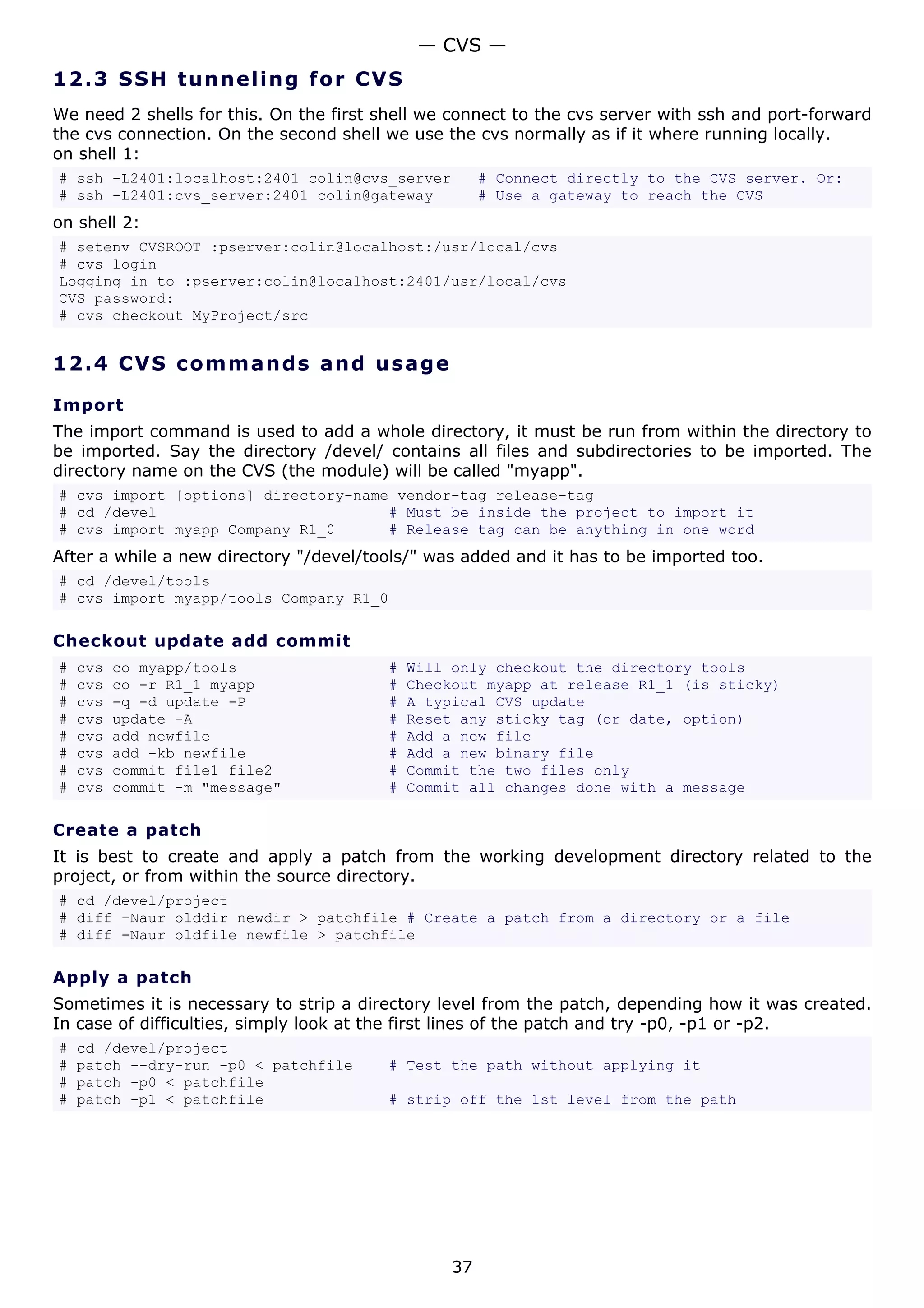 — CVS —
12.3 S S H t u n ne ling fo r C V S
We need 2 shells for this. On the first shell we connect to the cvs server with ssh and port-forward
the cvs connection. On the second shell we use the cvs normally as if it where running locally.
on shell 1:
# ssh -L2401:localhost:2401 colin@cvs_server           # Connect directly to the CVS server. Or:
# ssh -L2401:cvs_server:2401 colin@gateway             # Use a gateway to reach the CVS
on shell 2:
# setenv CVSROOT :pserver:colin@localhost:/usr/local/cvs
# cvs login
Logging in to :pserver:colin@localhost:2401/usr/local/cvs
CVS password:
# cvs checkout MyProject/src


12.4 C V S co m m a nd s a nd us a g e

Import
The import command is used to add a whole directory, it must be run from within the directory to
be imported. Say the directory /devel/ contains all files and subdirectories to be imported. The
directory name on the CVS (the module) will be called "myapp".
# cvs import [options] directory-name vendor-tag release-tag
# cd /devel                          # Must be inside the project to import it
# cvs import myapp Company R1_0      # Release tag can be anything in one word
After a while a new directory "/devel/tools/" was added and it has to be imported too.
# cd /devel/tools
# cvs import myapp/tools Company R1_0

Checkout update add commit
#   cvs   co myapp/tools                 #   Will only checkout the directory tools
#   cvs   co -r R1_1 myapp               #   Checkout myapp at release R1_1 (is sticky)
#   cvs   -q -d update -P                #   A typical CVS update
#   cvs   update -A                      #   Reset any sticky tag (or date, option)
#   cvs   add newfile                    #   Add a new file
#   cvs   add -kb newfile                #   Add a new binary file
#   cvs   commit file1 file2             #   Commit the two files only
#   cvs   commit -m "message"            #   Commit all changes done with a message

Create a patch
It is best to create and apply a patch from the working development directory related to the
project, or from within the source directory.
# cd /devel/project
# diff -Naur olddir newdir > patchfile # Create a patch from a directory or a file
# diff -Naur oldfile newfile > patchfile

Apply a patch
Sometimes it is necessary to strip a directory level from the patch, depending how it was created.
In case of difficulties, simply look at the first lines of the patch and try -p0, -p1 or -p2.
#   cd /devel/project
#   patch --dry-run -p0 < patchfile      # Test the path without applying it
#   patch -p0 < patchfile
#   patch -p1 < patchfile                # strip off the 1st level from the path




                                                  37
 