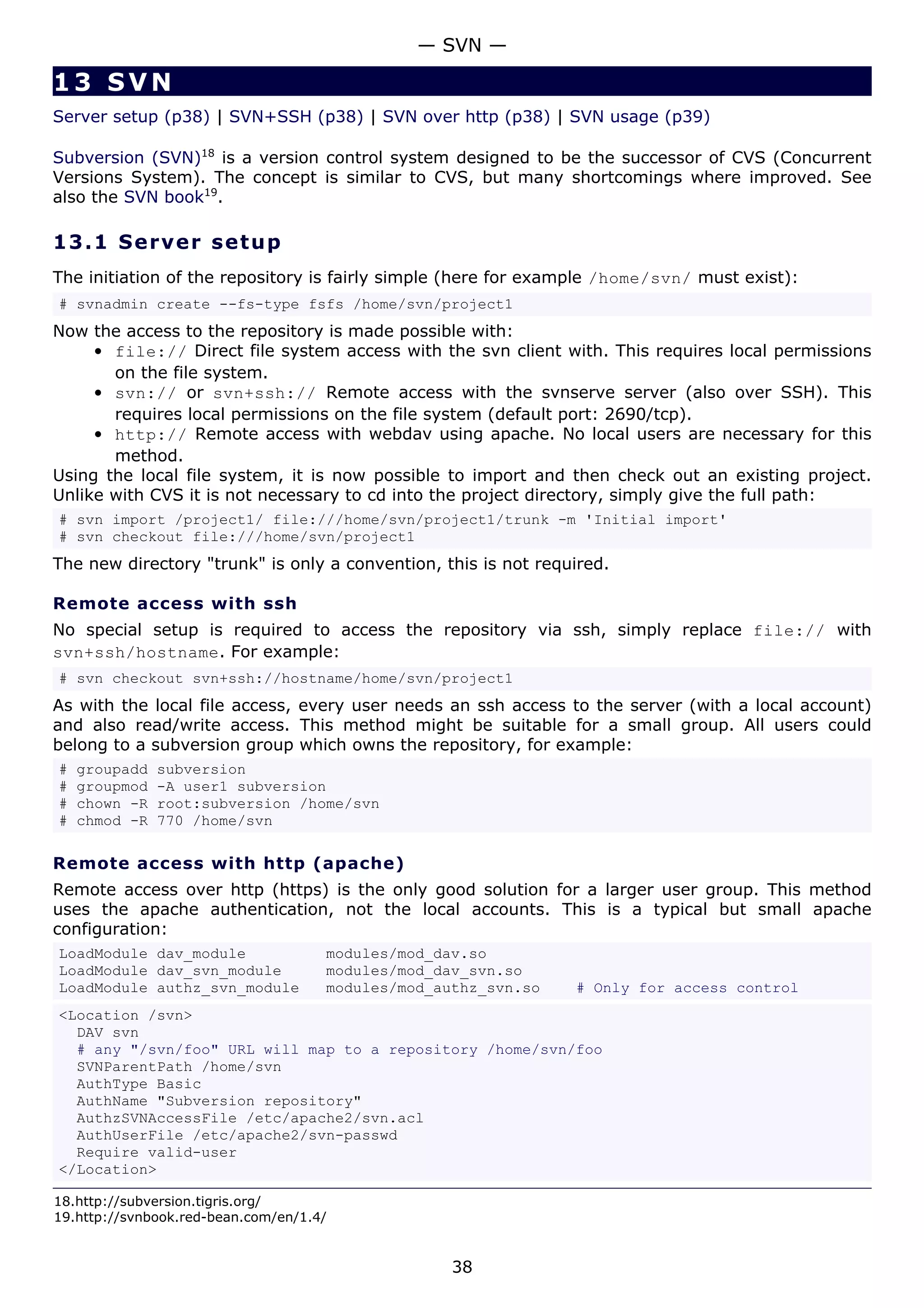 — SVN —

13 SVN
Server setup (p38) | SVN+SSH (p38) | SVN over http (p38) | SVN usage (p39)

Subversion (SVN)18 is a version control system designed to be the successor of CVS (Concurrent
Versions System). The concept is similar to CVS, but many shortcomings where improved. See
also the SVN book19.

13.1 S e r ve r s e t u p
The initiation of the repository is fairly simple (here for example /home/svn/ must exist):
# svnadmin create --fs-type fsfs /home/svn/project1
Now the access to the repository is made possible with:
     • file:// Direct file system access with the svn client with. This requires local permissions
       on the file system.
     • svn:// or svn+ssh:// Remote access with the svnserve server (also over SSH). This
       requires local permissions on the file system (default port: 2690/tcp).
     • http:// Remote access with webdav using apache. No local users are necessary for this
       method.
Using the local file system, it is now possible to import and then check out an existing project.
Unlike with CVS it is not necessary to cd into the project directory, simply give the full path:
# svn import /project1/ file:///home/svn/project1/trunk -m 'Initial import'
# svn checkout file:///home/svn/project1
The new directory "trunk" is only a convention, this is not required.

Remote access with ssh
No special setup is required to access the repository via ssh, simply replace file:// with
svn+ssh/hostname. For example:
# svn checkout svn+ssh://hostname/home/svn/project1
As with the local file access, every user needs an ssh access to the server (with a local account)
and also read/write access. This method might be suitable for a small group. All users could
belong to a subversion group which owns the repository, for example:
#   groupadd   subversion
#   groupmod   -A user1 subversion
#   chown -R   root:subversion /home/svn
#   chmod -R   770 /home/svn

Remote access with http (apache)
Remote access over http (https) is the only good solution for a larger user group. This method
uses the apache authentication, not the local accounts. This is a typical but small apache
configuration:
LoadModule dav_module                modules/mod_dav.so
LoadModule dav_svn_module            modules/mod_dav_svn.so
LoadModule authz_svn_module          modules/mod_authz_svn.so   # Only for access control
<Location /svn>
  DAV svn
  # any "/svn/foo" URL will map to a repository /home/svn/foo
  SVNParentPath /home/svn
  AuthType Basic
  AuthName "Subversion repository"
  AuthzSVNAccessFile /etc/apache2/svn.acl
  AuthUserFile /etc/apache2/svn-passwd
  Require valid-user
</Location>

18.http://subversion.tigris.org/
19.http://svnbook.red-bean.com/en/1.4/


                                                   38
 