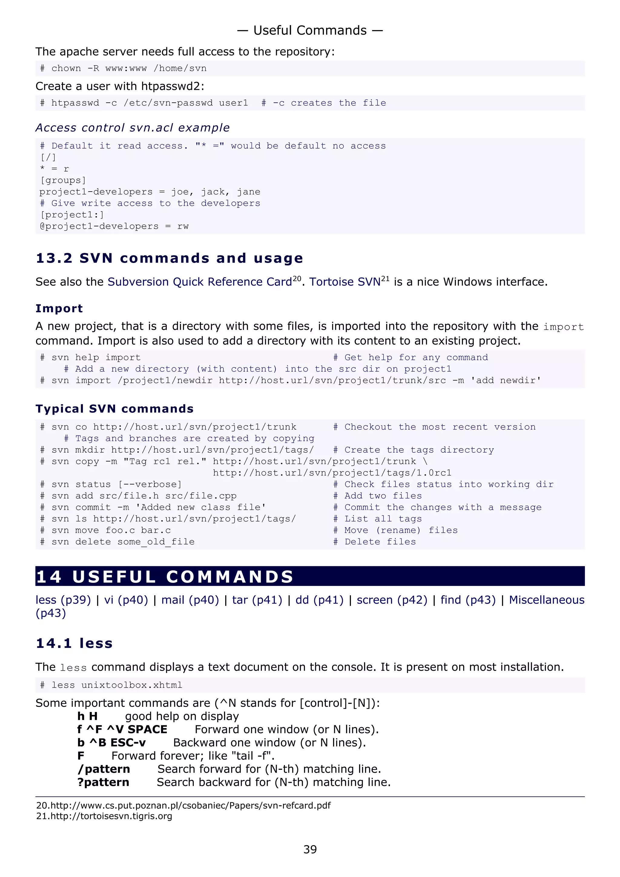 — Useful Commands —
The apache server needs full access to the repository:
# chown -R www:www /home/svn
Create a user with htpasswd2:
# htpasswd -c /etc/svn-passwd user1             # -c creates the file

Access control svn.acl example
# Default it read access. "* =" would be default no access
[/]
* = r
[groups]
project1-developers = joe, jack, jane
# Give write access to the developers
[project1:]
@project1-developers = rw


13.2 S V N co m m a nd s a nd us a g e
See also the Subversion Quick Reference Card20. Tortoise SVN21 is a nice Windows interface.

Import
A new project, that is a directory with some files, is imported into the repository with the import
command. Import is also used to add a directory with its content to an existing project.
# svn help import                                # Get help for any command
    # Add a new directory (with content) into the src dir on project1
# svn import /project1/newdir http://host.url/svn/project1/trunk/src -m 'add newdir'

Typical SVN commands
# svn     co http://host.url/svn/project1/trunk      # Checkout the most recent version
    #     Tags and branches are created by copying
# svn     mkdir http://host.url/svn/project1/tags/   # Create the tags directory
# svn     copy -m "Tag rc1 rel." http://host.url/svn/project1/trunk 
                                 http://host.url/svn/project1/tags/1.0rc1
#   svn   status [--verbose]                         # Check files status into working dir
#   svn   add src/file.h src/file.cpp                # Add two files
#   svn   commit -m 'Added new class file'           # Commit the changes with a message
#   svn   ls http://host.url/svn/project1/tags/      # List all tags
#   svn   move foo.c bar.c                           # Move (rename) files
#   svn   delete some_old_file                       # Delete files


14 USEFUL COMMANDS
less (p39) | vi (p40) | mail (p40) | tar (p41) | dd (p41) | screen (p42) | find (p43) | Miscellaneous
(p43)

14.1 l e s s
The less command displays a text document on the console. It is present on most installation.
# less unixtoolbox.xhtml
Some important commands are (^N stands for [control]-[N]):
      hH      good help on display
      f ^F ^V SPACE       Forward one window (or N lines).
      b ^B ESC-v       Backward one window (or N lines).
      F     Forward forever; like "tail -f".
      /pattern     Search forward for (N-th) matching line.
      ?pattern     Search backward for (N-th) matching line.

20.http://www.cs.put.poznan.pl/csobaniec/Papers/svn-refcard.pdf
21.http://tortoisesvn.tigris.org


                                                         39
 