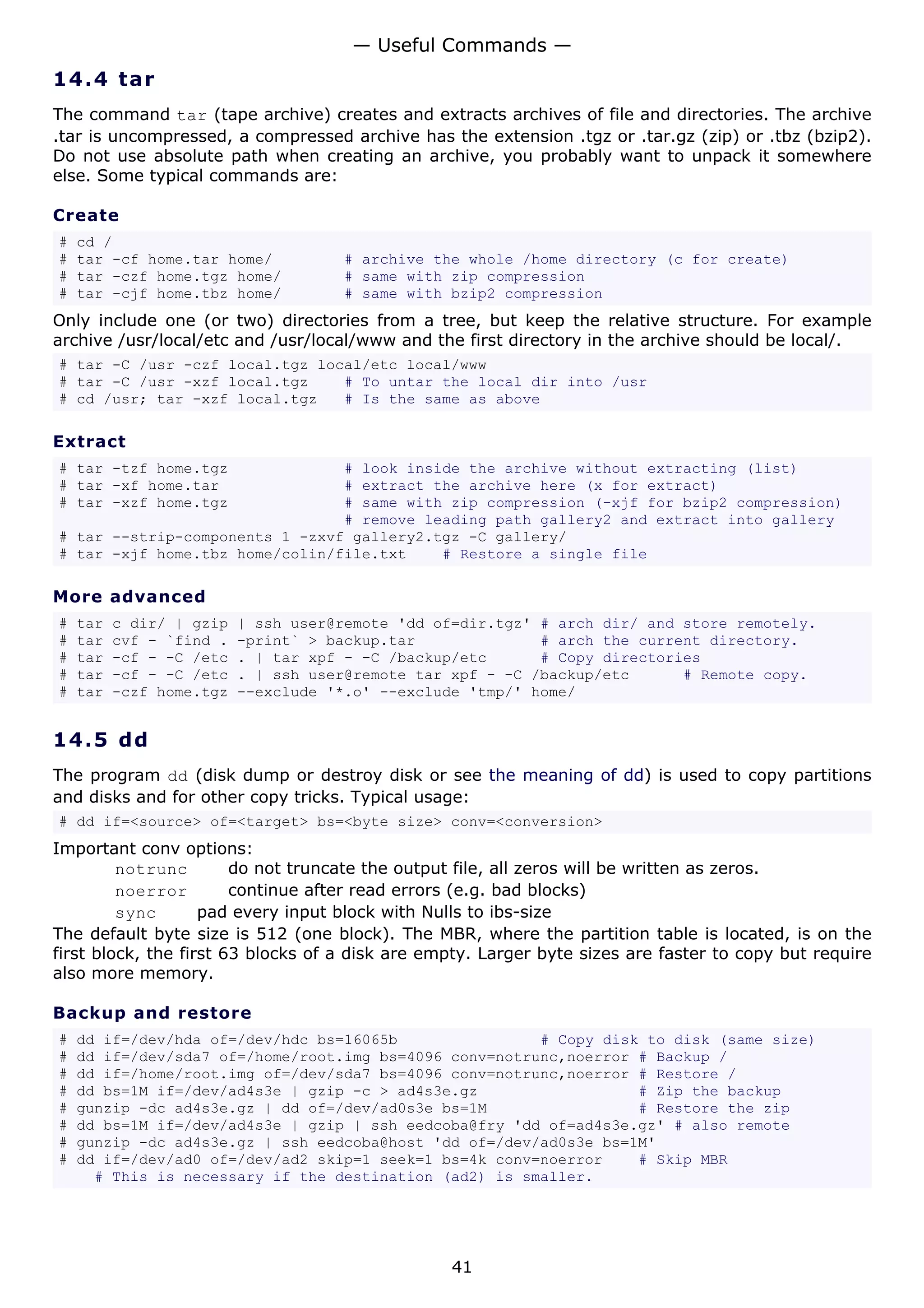 — Useful Commands —
14.4 t a r
The command tar (tape archive) creates and extracts archives of file and directories. The archive
.tar is uncompressed, a compressed archive has the extension .tgz or .tar.gz (zip) or .tbz (bzip2).
Do not use absolute path when creating an archive, you probably want to unpack it somewhere
else. Some typical commands are:

Create
#   cd /
#   tar -cf home.tar home/            # archive the whole /home directory (c for create)
#   tar -czf home.tgz home/           # same with zip compression
#   tar -cjf home.tbz home/           # same with bzip2 compression
Only include one (or two) directories from a tree, but keep the relative structure. For example
archive /usr/local/etc and /usr/local/www and the first directory in the archive should be local/.
# tar -C /usr -czf local.tgz local/etc local/www
# tar -C /usr -xzf local.tgz    # To untar the local dir into /usr
# cd /usr; tar -xzf local.tgz   # Is the same as above

Extract
# tar -tzf home.tgz             # look inside the archive without extracting (list)
# tar -xf home.tar              # extract the archive here (x for extract)
# tar -xzf home.tgz             # same with zip compression (-xjf for bzip2 compression)
                                # remove leading path gallery2 and extract into gallery
# tar --strip-components 1 -zxvf gallery2.tgz -C gallery/
# tar -xjf home.tbz home/colin/file.txt    # Restore a single file

More advanced
#   tar   c dir/ | gzip   | ssh user@remote 'dd of=dir.tgz' # arch dir/ and store remotely.
#   tar   cvf - `find .   -print` > backup.tar              # arch the current directory.
#   tar   -cf - -C /etc   . | tar xpf - -C /backup/etc      # Copy directories
#   tar   -cf - -C /etc   . | ssh user@remote tar xpf - -C /backup/etc      # Remote copy.
#   tar   -czf home.tgz   --exclude '*.o' --exclude 'tmp/' home/


14.5 d d
The program dd (disk dump or destroy disk or see the meaning of dd) is used to copy partitions
and disks and for other copy tricks. Typical usage:
# dd if=<source> of=<target> bs=<byte size> conv=<conversion>
Important conv options:
         notrunc        do not truncate the output file, all zeros will be written as zeros.
         noerror        continue after read errors (e.g. bad blocks)
         sync       pad every input block with Nulls to ibs-size
The default byte size is 512 (one block). The MBR, where the partition table is located, is on the
first block, the first 63 blocks of a disk are empty. Larger byte sizes are faster to copy but require
also more memory.

Backup and restore
#   dd if=/dev/hda of=/dev/hdc bs=16065b                # Copy disk to disk (same size)
#   dd if=/dev/sda7 of=/home/root.img bs=4096 conv=notrunc,noerror # Backup /
#   dd if=/home/root.img of=/dev/sda7 bs=4096 conv=notrunc,noerror # Restore /
#   dd bs=1M if=/dev/ad4s3e | gzip -c > ad4s3e.gz                  # Zip the backup
#   gunzip -dc ad4s3e.gz | dd of=/dev/ad0s3e bs=1M                 # Restore the zip
#   dd bs=1M if=/dev/ad4s3e | gzip | ssh eedcoba@fry 'dd of=ad4s3e.gz' # also remote
#   gunzip -dc ad4s3e.gz | ssh eedcoba@host 'dd of=/dev/ad0s3e bs=1M'
#   dd if=/dev/ad0 of=/dev/ad2 skip=1 seek=1 bs=4k conv=noerror    # Skip MBR
      # This is necessary if the destination (ad2) is smaller.




                                                  41
 
