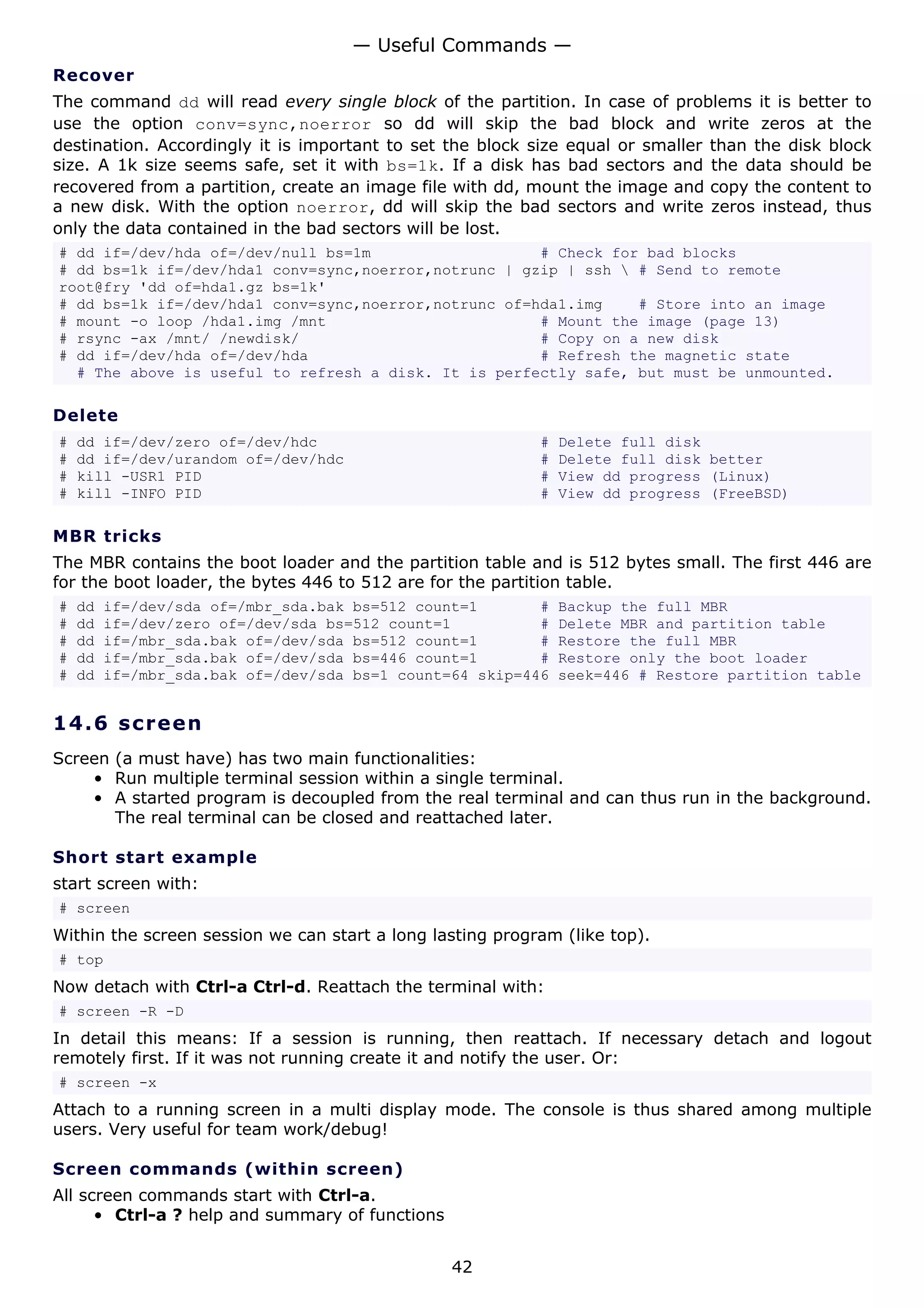 — Useful Commands —
Recover
The command dd will read every single block of the partition. In case of problems it is better to
use the option conv=sync,noerror so dd will skip the bad block and write zeros at the
destination. Accordingly it is important to set the block size equal or smaller than the disk block
size. A 1k size seems safe, set it with bs=1k. If a disk has bad sectors and the data should be
recovered from a partition, create an image file with dd, mount the image and copy the content to
a new disk. With the option noerror, dd will skip the bad sectors and write zeros instead, thus
only the data contained in the bad sectors will be lost.
# dd if=/dev/hda of=/dev/null bs=1m                   # Check for bad blocks
# dd bs=1k if=/dev/hda1 conv=sync,noerror,notrunc | gzip | ssh  # Send to remote
root@fry 'dd of=hda1.gz bs=1k'
# dd bs=1k if=/dev/hda1 conv=sync,noerror,notrunc of=hda1.img    # Store into an image
# mount -o loop /hda1.img /mnt                        # Mount the image (page 13)
# rsync -ax /mnt/ /newdisk/                           # Copy on a new disk
# dd if=/dev/hda of=/dev/hda                          # Refresh the magnetic state
  # The above is useful to refresh a disk. It is perfectly safe, but must be unmounted.

Delete
#   dd if=/dev/zero of=/dev/hdc                            #   Delete full disk
#   dd if=/dev/urandom of=/dev/hdc                         #   Delete full disk better
#   kill -USR1 PID                                         #   View dd progress (Linux)
#   kill -INFO PID                                         #   View dd progress (FreeBSD)

MBR tricks
The MBR contains the boot loader and the partition table and is 512 bytes small. The first 446 are
for the boot loader, the bytes 446 to 512 are for the partition table.
#   dd   if=/dev/sda of=/mbr_sda.bak bs=512 count=1       #    Backup the full MBR
#   dd   if=/dev/zero of=/dev/sda bs=512 count=1          #    Delete MBR and partition table
#   dd   if=/mbr_sda.bak of=/dev/sda bs=512 count=1       #    Restore the full MBR
#   dd   if=/mbr_sda.bak of=/dev/sda bs=446 count=1       #    Restore only the boot loader
#   dd   if=/mbr_sda.bak of=/dev/sda bs=1 count=64 skip=446    seek=446 # Restore partition table


14.6 s cr e e n
Screen (a must have) has two main functionalities:
    • Run multiple terminal session within a single terminal.
    • A started program is decoupled from the real terminal and can thus run in the background.
       The real terminal can be closed and reattached later.

Short start example
start screen with:
# screen
Within the screen session we can start a long lasting program (like top).
# top
Now detach with Ctrl-a Ctrl-d. Reattach the terminal with:
# screen -R -D
In detail this means: If a session is running, then reattach. If necessary detach and logout
remotely first. If it was not running create it and notify the user. Or:
# screen -x
Attach to a running screen in a multi display mode. The console is thus shared among multiple
users. Very useful for team work/debug!

Screen commands (within screen)
All screen commands start with Ctrl-a.
      • Ctrl-a ? help and summary of functions


                                                 42
 