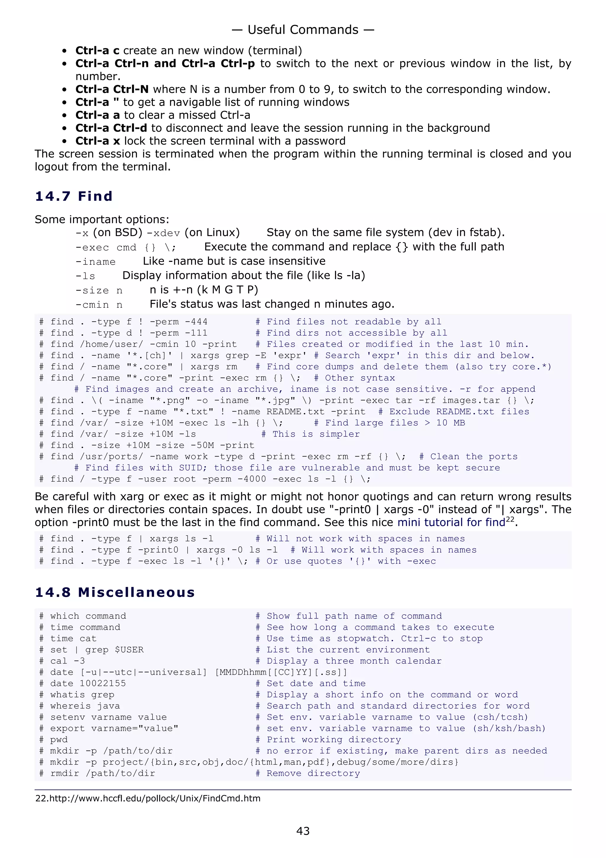 — Useful Commands —
     • Ctrl-a c create an new window (terminal)
     • Ctrl-a Ctrl-n and Ctrl-a Ctrl-p to switch to the next or previous window in the list, by
        number.
     • Ctrl-a Ctrl-N where N is a number from 0 to 9, to switch to the corresponding window.
     • Ctrl-a " to get a navigable list of running windows
     • Ctrl-a a to clear a missed Ctrl-a
     • Ctrl-a Ctrl-d to disconnect and leave the session running in the background
     • Ctrl-a x lock the screen terminal with a password
The screen session is terminated when the program within the running terminal is closed and you
logout from the terminal.

14.7 F i n d
Some important options:
      -x (on BSD) -xdev (on Linux)         Stay on the same file system (dev in fstab).
      -exec cmd {} ;          Execute the command and replace {} with the full path
      -iname      Like -name but is case insensitive
      -ls     Display information about the file (like ls -la)
      -size n       n is +-n (k M G T P)
      -cmin n       File's status was last changed n minutes ago.
#   find . -type f ! -perm -444        # Find files not readable by all
#   find . -type d ! -perm -111        # Find dirs not accessible by all
#   find /home/user/ -cmin 10 -print   # Files created or modified in the last 10 min.
#   find . -name '*.[ch]' | xargs grep -E 'expr' # Search 'expr' in this dir and below.
#   find / -name "*.core" | xargs rm   # Find core dumps and delete them (also try core.*)
#   find / -name "*.core" -print -exec rm {} ; # Other syntax
        # Find images and create an archive, iname is not case sensitive. -r for append
#   find . ( -iname "*.png" -o -iname "*.jpg" ) -print -exec tar -rf images.tar {} ;
#   find . -type f -name "*.txt" ! -name README.txt -print # Exclude README.txt files
#   find /var/ -size +10M -exec ls -lh {} ;     # Find large files > 10 MB
#   find /var/ -size +10M -ls           # This is simpler
#   find . -size +10M -size -50M -print
#   find /usr/ports/ -name work -type d -print -exec rm -rf {} ; # Clean the ports
        # Find files with SUID; those file are vulnerable and must be kept secure
#   find / -type f -user root -perm -4000 -exec ls -l {} ;
Be careful with xarg or exec as it might or might not honor quotings and can return wrong results
when files or directories contain spaces. In doubt use "-print0 | xargs -0" instead of "| xargs". The
option -print0 must be the last in the find command. See this nice mini tutorial for find22.
# find . -type f | xargs ls -l       # Will not work with spaces in names
# find . -type f -print0 | xargs -0 ls -l # Will work with spaces in names
# find . -type f -exec ls -l '{}' ; # Or use quotes '{}' with -exec


14.8 M i s ce l la ne o us
#   which command                      # Show full path name of command
#   time command                       # See how long a command takes to execute
#   time cat                           # Use time as stopwatch. Ctrl-c to stop
#   set | grep $USER                   # List the current environment
#   cal -3                             # Display a three month calendar
#   date [-u|--utc|--universal] [MMDDhhmm[[CC]YY][.ss]]
#   date 10022155                      # Set date and time
#   whatis grep                        # Display a short info on the command or word
#   whereis java                       # Search path and standard directories for word
#   setenv varname value               # Set env. variable varname to value (csh/tcsh)
#   export varname="value"             # set env. variable varname to value (sh/ksh/bash)
#   pwd                                # Print working directory
#   mkdir -p /path/to/dir              # no error if existing, make parent dirs as needed
#   mkdir -p project/{bin,src,obj,doc/{html,man,pdf},debug/some/more/dirs}
#   rmdir /path/to/dir                 # Remove directory

22.http://www.hccfl.edu/pollock/Unix/FindCmd.htm


                                                   43
 