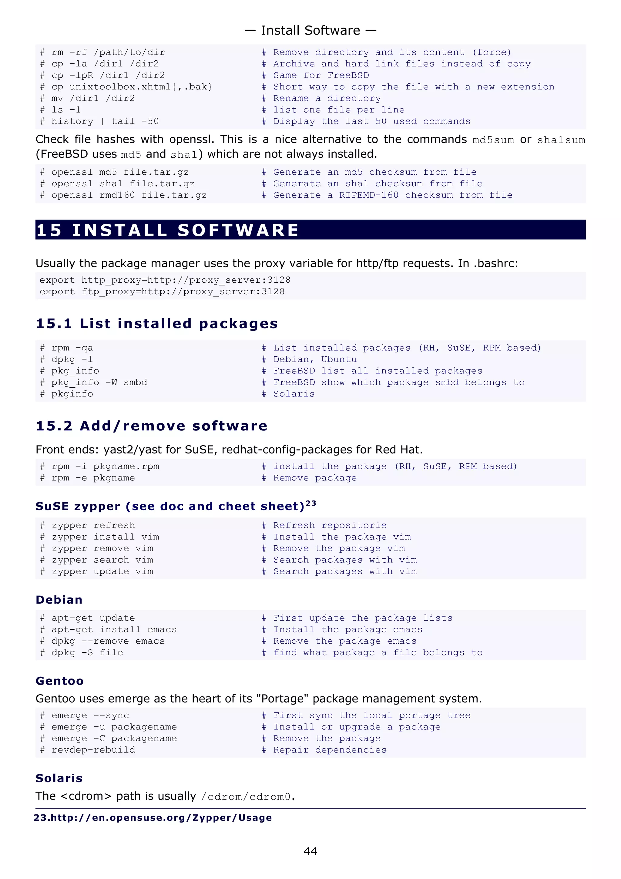 — Install Software —
#   rm -rf /path/to/dir                  #   Remove directory and its content (force)
#   cp -la /dir1 /dir2                   #   Archive and hard link files instead of copy
#   cp -lpR /dir1 /dir2                  #   Same for FreeBSD
#   cp unixtoolbox.xhtml{,.bak}          #   Short way to copy the file with a new extension
#   mv /dir1 /dir2                       #   Rename a directory
#   ls -1                                #   list one file per line
#   history | tail -50                   #   Display the last 50 used commands
Check file hashes with openssl. This is a nice alternative to the commands md5sum or sha1sum
(FreeBSD uses md5 and sha1) which are not always installed.
# openssl md5 file.tar.gz                # Generate an md5 checksum from file
# openssl sha1 file.tar.gz               # Generate an sha1 checksum from file
# openssl rmd160 file.tar.gz             # Generate a RIPEMD-160 checksum from file


15 INSTALL SOFTWARE
Usually the package manager uses the proxy variable for http/ftp requests. In .bashrc:
export http_proxy=http://proxy_server:3128
export ftp_proxy=http://proxy_server:3128


15.1 L i s t i ns t a l le d p a c k a g e s
#   rpm -qa                              #   List installed packages (RH, SuSE, RPM based)
#   dpkg -l                              #   Debian, Ubuntu
#   pkg_info                             #   FreeBSD list all installed packages
#   pkg_info -W smbd                     #   FreeBSD show which package smbd belongs to
#   pkginfo                              #   Solaris


15.2 A d d/ r e m o v e s o ft w a re
Front ends: yast2/yast for SuSE, redhat-config-packages for Red Hat.
# rpm -i pkgname.rpm                     # install the package (RH, SuSE, RPM based)
# rpm -e pkgname                         # Remove package

SuSE zypper (see doc and cheet sheet) 2 3
#   zypper   refresh                     #   Refresh repositorie
#   zypper   install vim                 #   Install the package vim
#   zypper   remove vim                  #   Remove the package vim
#   zypper   search vim                  #   Search packages with vim
#   zypper   update vim                  #   Search packages with vim

Debian
#   apt-get update                       #   First update the package lists
#   apt-get install emacs                #   Install the package emacs
#   dpkg --remove emacs                  #   Remove the package emacs
#   dpkg -S file                         #   find what package a file belongs to

Gentoo
Gentoo uses emerge as the heart of its "Portage" package management system.
#   emerge --sync                        #   First sync the local portage tree
#   emerge -u packagename                #   Install or upgrade a package
#   emerge -C packagename                #   Remove the package
#   revdep-rebuild                       #   Repair dependencies

Solaris
The <cdrom> path is usually /cdrom/cdrom0.
23.http://en.opensuse.org/Zypper/Usage


                                                  44
 