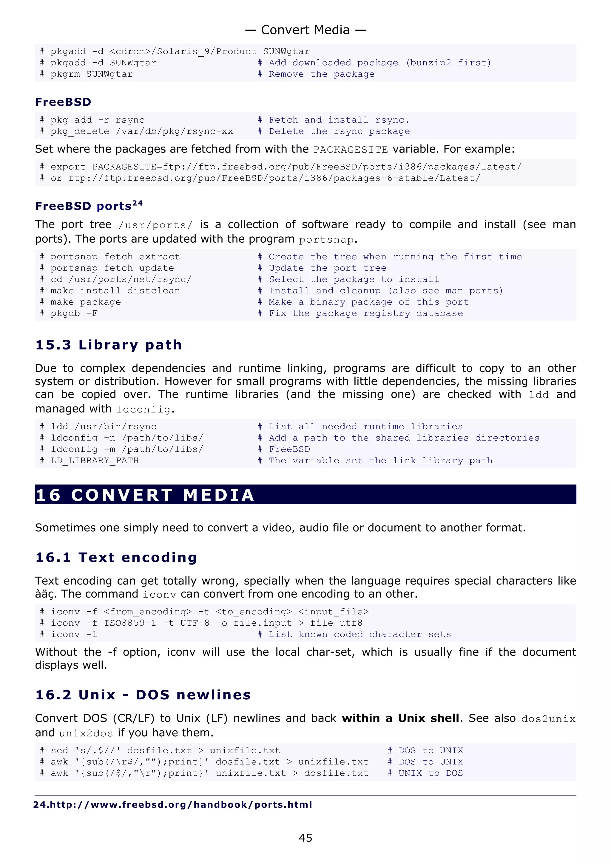 — Convert Media —
# pkgadd -d <cdrom>/Solaris_9/Product SUNWgtar
# pkgadd -d SUNWgtar                 # Add downloaded package (bunzip2 first)
# pkgrm SUNWgtar                     # Remove the package

FreeBSD
# pkg_add -r rsync                      # Fetch and install rsync.
# pkg_delete /var/db/pkg/rsync-xx       # Delete the rsync package
Set where the packages are fetched from with the PACKAGESITE variable. For example:
# export PACKAGESITE=ftp://ftp.freebsd.org/pub/FreeBSD/ports/i386/packages/Latest/
# or ftp://ftp.freebsd.org/pub/FreeBSD/ports/i386/packages-6-stable/Latest/

FreeBSD ports 2 4
The port tree /usr/ports/ is a collection of software ready to compile and install (see man
ports). The ports are updated with the program portsnap.
#   portsnap fetch extract              #   Create the tree when running the first time
#   portsnap fetch update               #   Update the port tree
#   cd /usr/ports/net/rsync/            #   Select the package to install
#   make install distclean              #   Install and cleanup (also see man ports)
#   make package                        #   Make a binary package of this port
#   pkgdb -F                            #   Fix the package registry database


15.3 L i b r a r y p a t h
Due to complex dependencies and runtime linking, programs are difficult to copy to an other
system or distribution. However for small programs with little dependencies, the missing libraries
can be copied over. The runtime libraries (and the missing one) are checked with ldd and
managed with ldconfig.
#   ldd /usr/bin/rsync                  #   List all needed runtime libraries
#   ldconfig -n /path/to/libs/          #   Add a path to the shared libraries directories
#   ldconfig -m /path/to/libs/          #   FreeBSD
#   LD_LIBRARY_PATH                     #   The variable set the link library path


16 CONVERT MEDIA
Sometimes one simply need to convert a video, audio file or document to another format.

16.1 T e x t e n c o d i ng
Text encoding can get totally wrong, specially when the language requires special characters like
àäç. The command iconv can convert from one encoding to an other.
# iconv -f <from_encoding> -t <to_encoding> <input_file>
# iconv -f ISO8859-1 -t UTF-8 -o file.input > file_utf8
# iconv -l                           # List known coded character sets
Without the -f option, iconv will use the local char-set, which is usually fine if the document
displays well.

16.2 U n i x - D O S ne w line s
Convert DOS (CR/LF) to Unix (LF) newlines and back within a Unix shell. See also dos2unix
and unix2dos if you have them.
# sed 's/.$//' dosfile.txt > unixfile.txt                      # DOS to UNIX
# awk '{sub(/r$/,"");print}' dosfile.txt > unixfile.txt       # DOS to UNIX
# awk '{sub(/$/,"r");print}' unixfile.txt > dosfile.txt       # UNIX to DOS


24.http://www.freebsd.org/handbook/ports.html


                                                 45
 