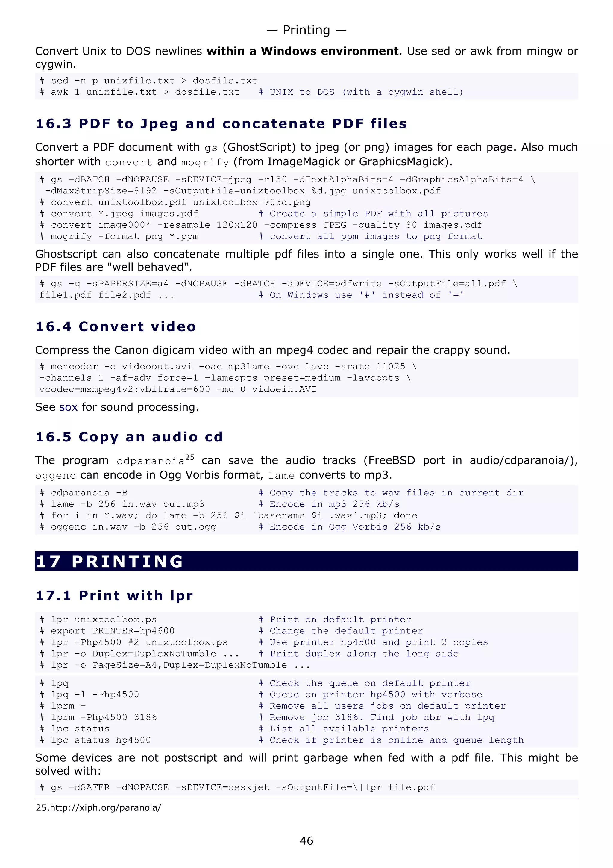 — Printing —
Convert Unix to DOS newlines within a Windows environment. Use sed or awk from mingw or
cygwin.
# sed -n p unixfile.txt > dosfile.txt
# awk 1 unixfile.txt > dosfile.txt   # UNIX to DOS (with a cygwin shell)


16.3 P D F t o J p e g a nd c o n c at e n a t e P D F f i l e s
Convert a PDF document with gs (GhostScript) to jpeg (or png) images for each page. Also much
shorter with convert and mogrify (from ImageMagick or GraphicsMagick).
# gs -dBATCH -dNOPAUSE -sDEVICE=jpeg -r150 -dTextAlphaBits=4 -dGraphicsAlphaBits=4 
 -dMaxStripSize=8192 -sOutputFile=unixtoolbox_%d.jpg unixtoolbox.pdf
# convert unixtoolbox.pdf unixtoolbox-%03d.png
# convert *.jpeg images.pdf          # Create a simple PDF with all pictures
# convert image000* -resample 120x120 -compress JPEG -quality 80 images.pdf
# mogrify -format png *.ppm          # convert all ppm images to png format
Ghostscript can also concatenate multiple pdf files into a single one. This only works well if the
PDF files are "well behaved".
# gs -q -sPAPERSIZE=a4 -dNOPAUSE -dBATCH -sDEVICE=pdfwrite -sOutputFile=all.pdf 
file1.pdf file2.pdf ...              # On Windows use '#' instead of '='


16.4 C o n ve r t v id e o
Compress the Canon digicam video with an mpeg4 codec and repair the crappy sound.
# mencoder -o videoout.avi -oac mp3lame -ovc lavc -srate 11025 
-channels 1 -af-adv force=1 -lameopts preset=medium -lavcopts 
vcodec=msmpeg4v2:vbitrate=600 -mc 0 vidoein.AVI
See sox for sound processing.

16.5 C o p y a n a ud i o c d
The program cdparanoia25 can save the audio tracks (FreeBSD port in audio/cdparanoia/),
oggenc can encode in Ogg Vorbis format, lame converts to mp3.
#   cdparanoia -B                      # Copy the tracks to wav files in current dir
#   lame -b 256 in.wav out.mp3         # Encode in mp3 256 kb/s
#   for i in *.wav; do lame -b 256 $i `basename $i .wav`.mp3; done
#   oggenc in.wav -b 256 out.ogg       # Encode in Ogg Vorbis 256 kb/s


17 PRINTING

17.1 P r i n t w i t h lp r
#   lpr unixtoolbox.ps                 # Print on default printer
#   export PRINTER=hp4600              # Change the default printer
#   lpr -Php4500 #2 unixtoolbox.ps     # Use printer hp4500 and print 2 copies
#   lpr -o Duplex=DuplexNoTumble ...   # Print duplex along the long side
#   lpr -o PageSize=A4,Duplex=DuplexNoTumble ...
#   lpq                                 #   Check the queue on default printer
#   lpq -l -Php4500                     #   Queue on printer hp4500 with verbose
#   lprm -                              #   Remove all users jobs on default printer
#   lprm -Php4500 3186                  #   Remove job 3186. Find job nbr with lpq
#   lpc status                          #   List all available printers
#   lpc status hp4500                   #   Check if printer is online and queue length
Some devices are not postscript and will print garbage when fed with a pdf file. This might be
solved with:
# gs -dSAFER -dNOPAUSE -sDEVICE=deskjet -sOutputFile=|lpr file.pdf

25.http://xiph.org/paranoia/


                                                 46
 