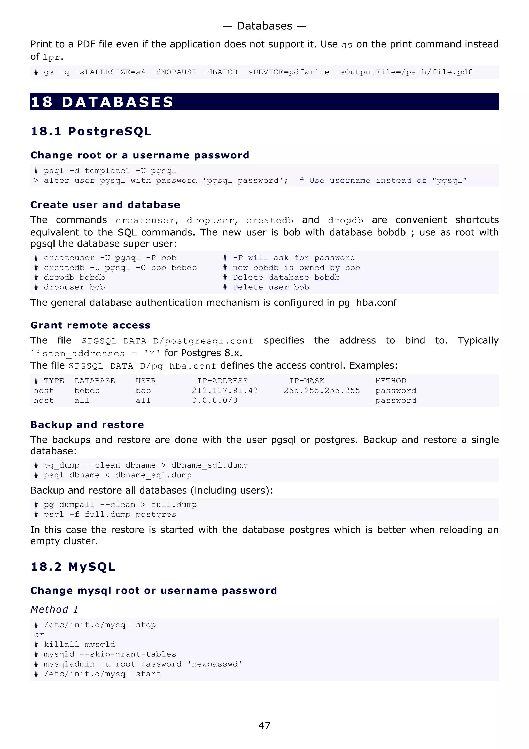 — Databases —
Print to a PDF file even if the application does not support it. Use gs on the print command instead
of lpr.
# gs -q -sPAPERSIZE=a4 -dNOPAUSE -dBATCH -sDEVICE=pdfwrite -sOutputFile=/path/file.pdf


18 DATABASES

18.1 P o s t gr e S Q L

Change root or a username password
# psql -d template1 -U pgsql
> alter user pgsql with password 'pgsql_password';        # Use username instead of "pgsql"

Create user and database
The commands createuser, dropuser, createdb and dropdb are convenient shortcuts
equivalent to the SQL commands. The new user is bob with database bobdb ; use as root with
pgsql the database super user:
#   createuser -U pgsql -P bob           #   -P will ask for password
#   createdb -U pgsql -O bob bobdb       #   new bobdb is owned by bob
#   dropdb bobdb                         #   Delete database bobdb
#   dropuser bob                         #   Delete user bob
The general database authentication mechanism is configured in pg_hba.conf

Grant remote access
The file $PGSQL_DATA_D/postgresql.conf specifies the address to bind                  to.   Typically
listen_addresses = '*' for Postgres 8.x.
The file $PGSQL_DATA_D/pg_hba.conf defines the access control. Examples:
# TYPE   DATABASE     USER         IP-ADDRESS           IP-MASK          METHOD
host     bobdb        bob         212.117.81.42        255.255.255.255   password
host     all          all         0.0.0.0/0                              password

Backup and restore
The backups and restore are done with the user pgsql or postgres. Backup and restore a single
database:
# pg_dump --clean dbname > dbname_sql.dump
# psql dbname < dbname_sql.dump
Backup and restore all databases (including users):
# pg_dumpall --clean > full.dump
# psql -f full.dump postgres
In this case the restore is started with the database postgres which is better when reloading an
empty cluster.

18.2 M y S Q L

Change mysql root or username password

Method 1
# /etc/init.d/mysql stop
or
# killall mysqld
# mysqld --skip-grant-tables
# mysqladmin -u root password 'newpasswd'
# /etc/init.d/mysql start




                                                  47
 