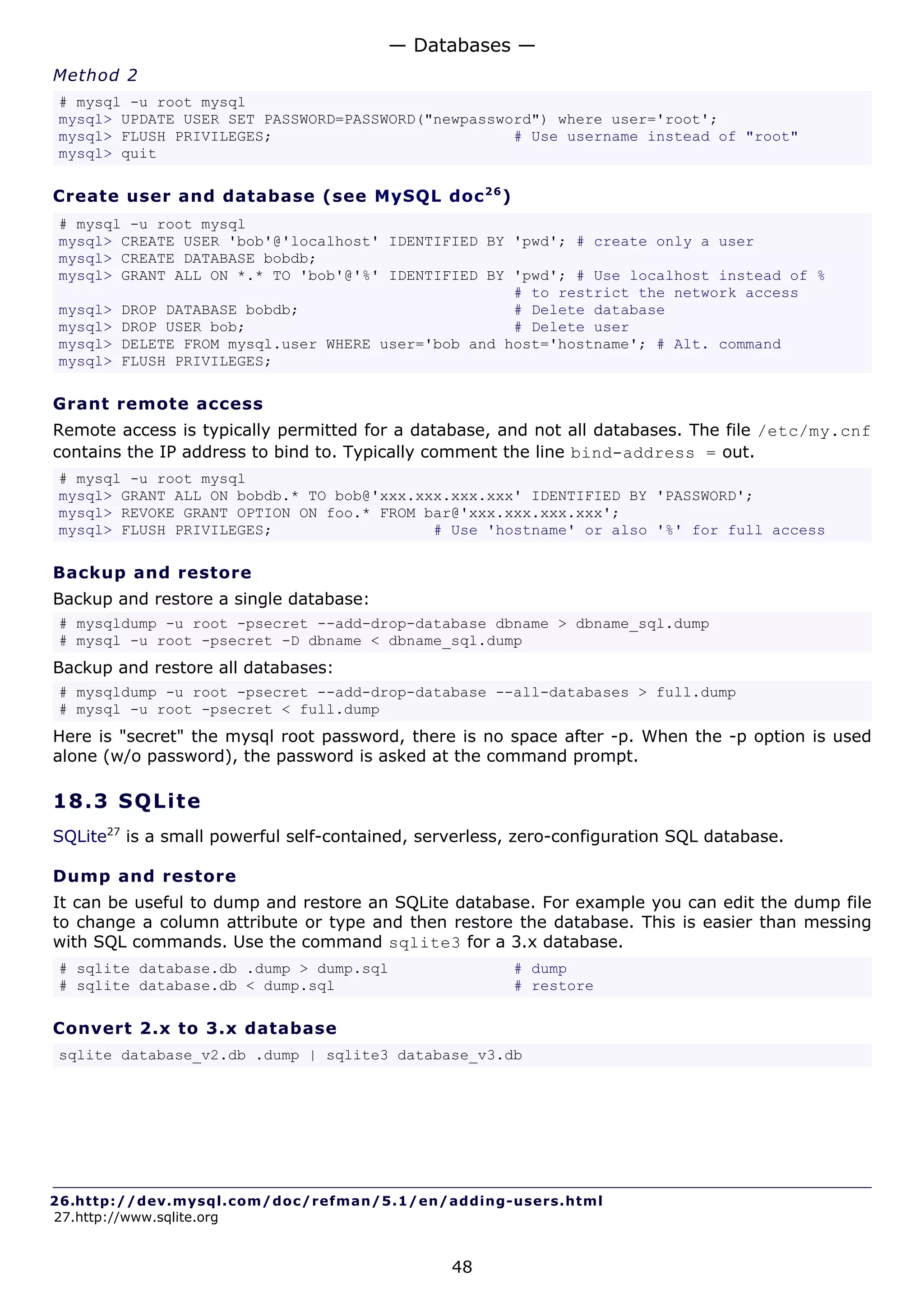 — Databases —
Method 2
# mysql -u root mysql
mysql> UPDATE USER SET PASSWORD=PASSWORD("newpassword") where user='root';
mysql> FLUSH PRIVILEGES;                           # Use username instead of "root"
mysql> quit

Create user and database (see MySQL doc 2 6 )
# mysql -u root mysql
mysql> CREATE USER 'bob'@'localhost' IDENTIFIED BY 'pwd'; # create only a user
mysql> CREATE DATABASE bobdb;
mysql> GRANT ALL ON *.* TO 'bob'@'%' IDENTIFIED BY 'pwd'; # Use localhost instead of %
                                                   # to restrict the network access
mysql> DROP DATABASE bobdb;                        # Delete database
mysql> DROP USER bob;                              # Delete user
mysql> DELETE FROM mysql.user WHERE user='bob and host='hostname'; # Alt. command
mysql> FLUSH PRIVILEGES;

Grant remote access
Remote access is typically permitted for a database, and not all databases. The file /etc/my.cnf
contains the IP address to bind to. Typically comment the line bind-address = out.
# mysql -u root mysql
mysql> GRANT ALL ON bobdb.* TO bob@'xxx.xxx.xxx.xxx' IDENTIFIED BY 'PASSWORD';
mysql> REVOKE GRANT OPTION ON foo.* FROM bar@'xxx.xxx.xxx.xxx';
mysql> FLUSH PRIVILEGES;                  # Use 'hostname' or also '%' for full access

Backup and restore
Backup and restore a single database:
# mysqldump -u root -psecret --add-drop-database dbname > dbname_sql.dump
# mysql -u root -psecret -D dbname < dbname_sql.dump
Backup and restore all databases:
# mysqldump -u root -psecret --add-drop-database --all-databases > full.dump
# mysql -u root -psecret < full.dump
Here is "secret" the mysql root password, there is no space after -p. When the -p option is used
alone (w/o password), the password is asked at the command prompt.

18.3 S QL i t e
SQLite27 is a small powerful self-contained, serverless, zero-configuration SQL database.

Dump and restore
It can be useful to dump and restore an SQLite database. For example you can edit the dump file
to change a column attribute or type and then restore the database. This is easier than messing
with SQL commands. Use the command sqlite3 for a 3.x database.
# sqlite database.db .dump > dump.sql                   # dump
# sqlite database.db < dump.sql                         # restore

Convert 2.x to 3.x database
sqlite database_v2.db .dump | sqlite3 database_v3.db




26.http://dev.mysql.com/doc/refman/5.1/en/adding-users.html
27.http://www.sqlite.org


                                                48
 