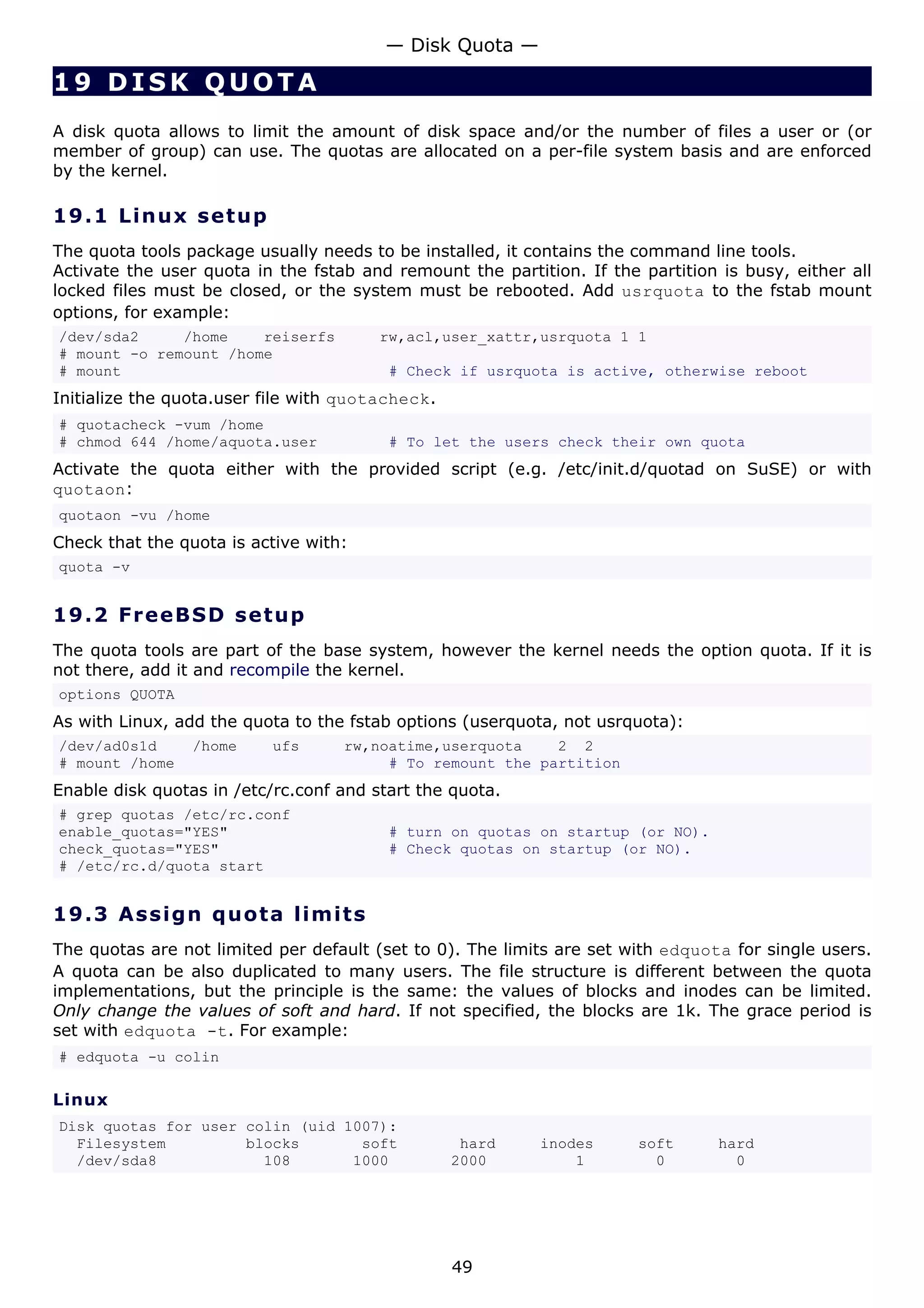 — Disk Quota —

19 DISK QUOTA
A disk quota allows to limit the amount of disk space and/or the number of files a user or (or
member of group) can use. The quotas are allocated on a per-file system basis and are enforced
by the kernel.

19.1 L i n u x s e t u p
The quota tools package usually needs to be installed, it contains the command line tools.
Activate the user quota in the fstab and remount the partition. If the partition is busy, either all
locked files must be closed, or the system must be rebooted. Add usrquota to the fstab mount
options, for example:
/dev/sda2     /home    reiserfs         rw,acl,user_xattr,usrquota 1 1
# mount -o remount /home
# mount                                  # Check if usrquota is active, otherwise reboot
Initialize the quota.user file with quotacheck.
# quotacheck -vum /home
# chmod 644 /home/aquota.user            # To let the users check their own quota
Activate the quota either with the provided script (e.g. /etc/init.d/quotad on SuSE) or with
quotaon:
quotaon -vu /home
Check that the quota is active with:
quota -v


19.2 F r e e BS D s e t u p
The quota tools are part of the base system, however the kernel needs the option quota. If it is
not there, add it and recompile the kernel.
options QUOTA
As with Linux, add the quota to the fstab options (userquota, not usrquota):
/dev/ad0s1d      /home     ufs     rw,noatime,userquota    2 2
# mount /home                           # To remount the partition
Enable disk quotas in /etc/rc.conf and start the quota.
# grep quotas /etc/rc.conf
enable_quotas="YES"                      # turn on quotas on startup (or NO).
check_quotas="YES"                       # Check quotas on startup (or NO).
# /etc/rc.d/quota start


19.3 A s s i gn q uo t a lim it s
The quotas are not limited per default (set to 0). The limits are set with edquota for single users.
A quota can be also duplicated to many users. The file structure is different between the quota
implementations, but the principle is the same: the values of blocks and inodes can be limited.
Only change the values of soft and hard. If not specified, the blocks are 1k. The grace period is
set with edquota -t. For example:
# edquota -u colin

Linux
Disk quotas for user colin (uid 1007):
  Filesystem         blocks       soft             hard    inodes      soft      hard
  /dev/sda8            108       1000             2000         1         0         0




                                                  49
 