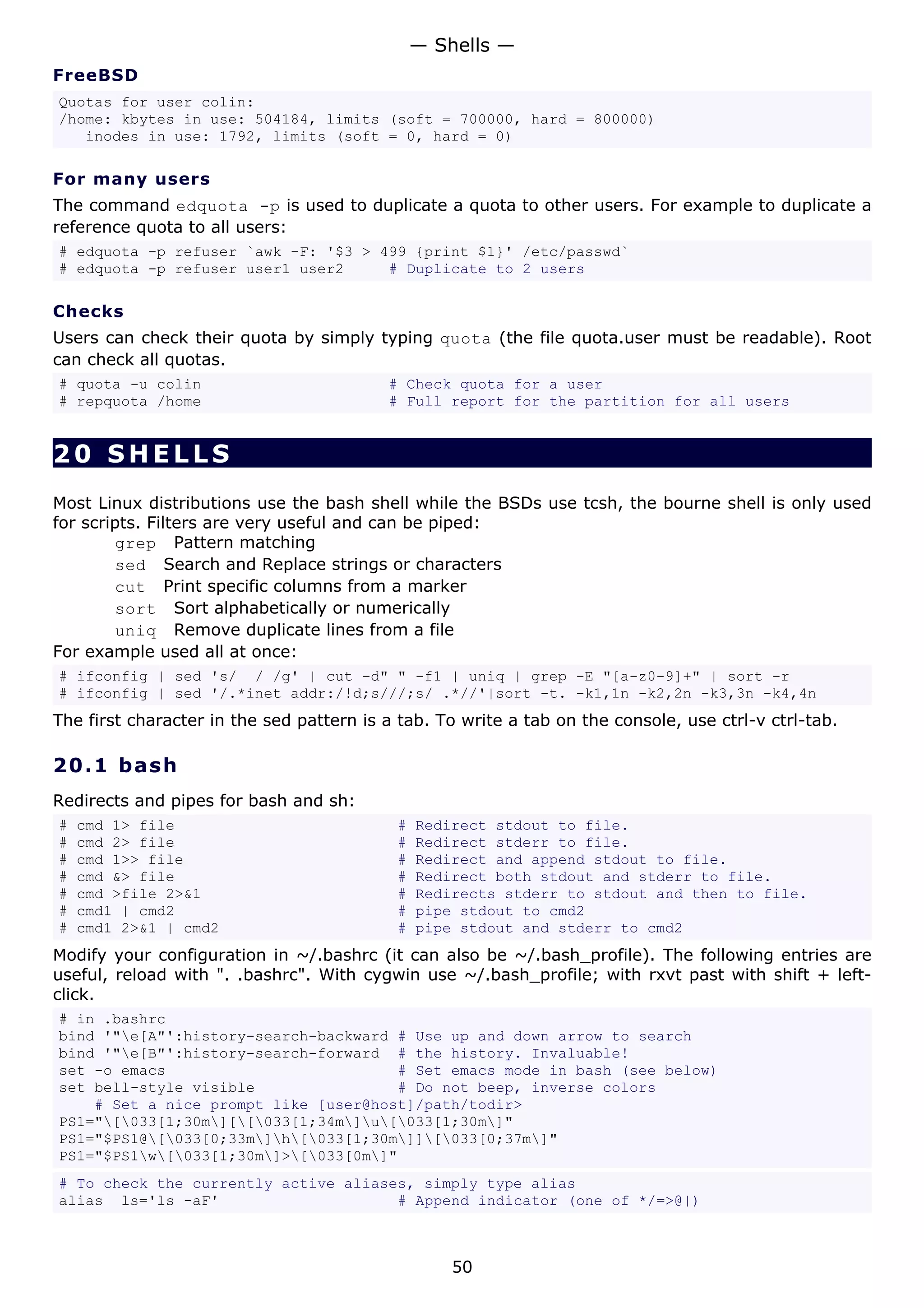 — Shells —
FreeBSD
Quotas for user colin:
/home: kbytes in use: 504184, limits (soft = 700000, hard = 800000)
   inodes in use: 1792, limits (soft = 0, hard = 0)

For many users
The command edquota -p is used to duplicate a quota to other users. For example to duplicate a
reference quota to all users:
# edquota -p refuser `awk -F: '$3 > 499 {print $1}' /etc/passwd`
# edquota -p refuser user1 user2     # Duplicate to 2 users

Checks
Users can check their quota by simply typing quota (the file quota.user must be readable). Root
can check all quotas.
# quota -u colin                          # Check quota for a user
# repquota /home                          # Full report for the partition for all users


20 SHELLS
Most Linux distributions use the bash shell while the BSDs use tcsh, the bourne shell is only used
for scripts. Filters are very useful and can be piped:
         grep Pattern matching
         sed Search and Replace strings or characters
         cut Print specific columns from a marker
         sort Sort alphabetically or numerically
         uniq Remove duplicate lines from a file
For example used all at once:
# ifconfig | sed 's/ / /g' | cut -d" " -f1 | uniq | grep -E "[a-z0-9]+" | sort -r
# ifconfig | sed '/.*inet addr:/!d;s///;s/ .*//'|sort -t. -k1,1n -k2,2n -k3,3n -k4,4n
The first character in the sed pattern is a tab. To write a tab on the console, use ctrl-v ctrl-tab.

20.1 b a s h
Redirects and pipes for bash and sh:
#   cmd 1> file                            #   Redirect stdout to file.
#   cmd 2> file                            #   Redirect stderr to file.
#   cmd 1>> file                           #   Redirect and append stdout to file.
#   cmd &> file                            #   Redirect both stdout and stderr to file.
#   cmd >file 2>&1                         #   Redirects stderr to stdout and then to file.
#   cmd1 | cmd2                            #   pipe stdout to cmd2
#   cmd1 2>&1 | cmd2                       #   pipe stdout and stderr to cmd2
Modify your configuration in ~/.bashrc (it can also be ~/.bash_profile). The following entries are
useful, reload with ". .bashrc". With cygwin use ~/.bash_profile; with rxvt past with shift + left-
click.
# in .bashrc
bind '"e[A"':history-search-backward # Use up and down arrow to search
bind '"e[B"':history-search-forward # the history. Invaluable!
set -o emacs                          # Set emacs mode in bash (see below)
set bell-style visible                # Do not beep, inverse colors
    # Set a nice prompt like [user@host]/path/todir>
PS1="[033[1;30m][[033[1;34m]u[033[1;30m]"
PS1="$PS1@[033[0;33m]h[033[1;30m]][033[0;37m]"
PS1="$PS1w[033[1;30m]>[033[0m]"
# To check the currently active aliases, simply type alias
alias ls='ls -aF'                     # Append indicator (one of */=>@|)



                                                   50
 