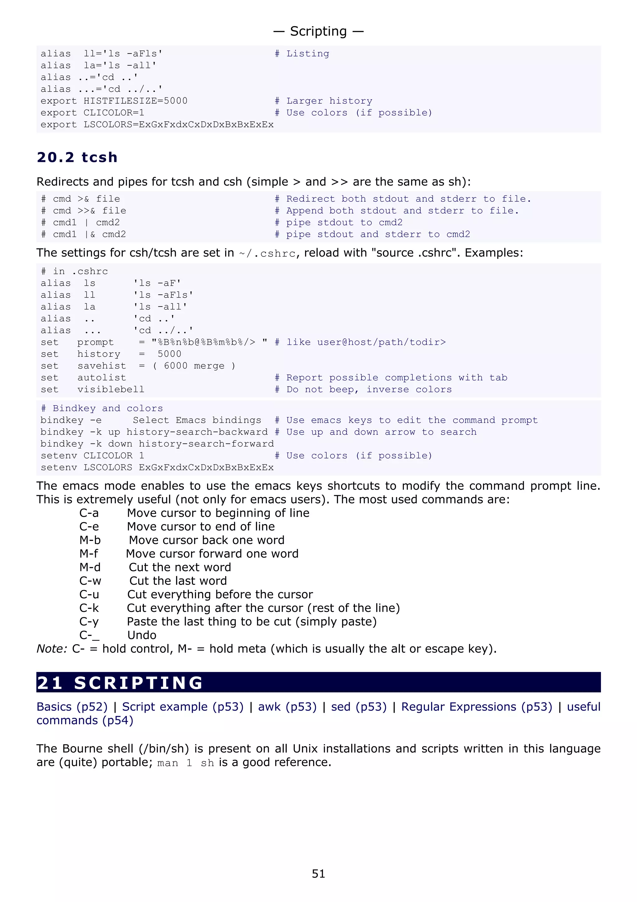 — Scripting —
alias ll='ls -aFls'                   # Listing
alias la='ls -all'
alias ..='cd ..'
alias ...='cd ../..'
export HISTFILESIZE=5000              # Larger history
export CLICOLOR=1                     # Use colors (if possible)
export LSCOLORS=ExGxFxdxCxDxDxBxBxExEx


20.2 t cs h
Redirects and pipes for tcsh and csh (simple > and >> are the same as sh):
#   cmd >& file                           #   Redirect both stdout and stderr to file.
#   cmd >>& file                          #   Append both stdout and stderr to file.
#   cmd1 | cmd2                           #   pipe stdout to cmd2
#   cmd1 |& cmd2                          #   pipe stdout and stderr to cmd2
The settings for csh/tcsh are set in ~/.cshrc, reload with "source .cshrc". Examples:
# in .cshrc
alias ls       'ls -aF'
alias ll       'ls -aFls'
alias la       'ls -all'
alias ..       'cd ..'
alias ...      'cd ../..'
set   prompt    = "%B%n%b@%B%m%b%/> " # like user@host/path/todir>
set   history   = 5000
set   savehist = ( 6000 merge )
set   autolist                        # Report possible completions with tab
set   visiblebell                     # Do not beep, inverse colors
# Bindkey and colors
bindkey -e     Select Emacs bindings # Use emacs keys to edit the command prompt
bindkey -k up history-search-backward # Use up and down arrow to search
bindkey -k down history-search-forward
setenv CLICOLOR 1                     # Use colors (if possible)
setenv LSCOLORS ExGxFxdxCxDxDxBxBxExEx
The emacs mode enables to use the emacs keys shortcuts to modify the command prompt line.
This is extremely useful (not only for emacs users). The most used commands are:
        C-a     Move cursor to beginning of line
        C-e     Move cursor to end of line
        M-b     Move cursor back one word
        M-f     Move cursor forward one word
        M-d     Cut the next word
        C-w     Cut the last word
        C-u     Cut everything before the cursor
        C-k     Cut everything after the cursor (rest of the line)
        C-y     Paste the last thing to be cut (simply paste)
        C-_     Undo
Note: C- = hold control, M- = hold meta (which is usually the alt or escape key).


21 SCRIPTING
Basics (p52) | Script example (p53) | awk (p53) | sed (p53) | Regular Expressions (p53) | useful
commands (p54)

The Bourne shell (/bin/sh) is present on all Unix installations and scripts written in this language
are (quite) portable; man 1 sh is a good reference.




                                                  51
 
