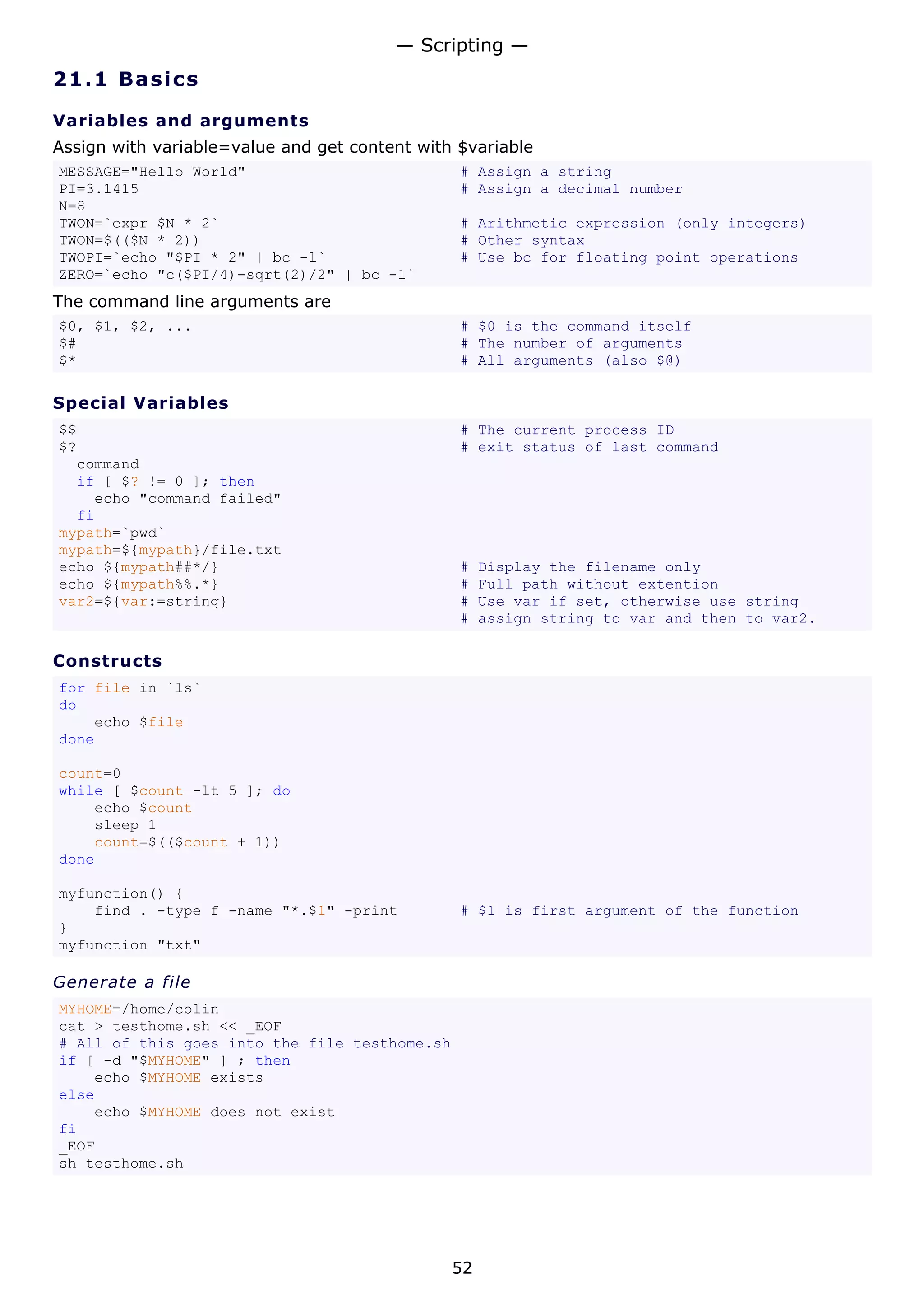 — Scripting —
21.1 Ba s i cs

Variables and arguments
Assign with variable=value and get content with $variable
MESSAGE="Hello World"                           # Assign a string
PI=3.1415                                       # Assign a decimal number
N=8
TWON=`expr $N * 2`                              # Arithmetic expression (only integers)
TWON=$(($N * 2))                                # Other syntax
TWOPI=`echo "$PI * 2" | bc -l`                  # Use bc for floating point operations
ZERO=`echo "c($PI/4)-sqrt(2)/2" | bc -l`
The command line arguments are
$0, $1, $2, ...                                 # $0 is the command itself
$#                                              # The number of arguments
$*                                              # All arguments (also $@)

Special Variables
$$                                              # The current process ID
$?                                              # exit status of last command
  command
  if [ $? != 0 ]; then
    echo "command failed"
  fi
mypath=`pwd`
mypath=${mypath}/file.txt
echo ${mypath##*/}                              #   Display the filename only
echo ${mypath%%.*}                              #   Full path without extention
var2=${var:=string}                             #   Use var if set, otherwise use string
                                                #   assign string to var and then to var2.

Constructs
for file in `ls`
do
    echo $file
done

count=0
while [ $count -lt 5 ]; do
    echo $count
    sleep 1
    count=$(($count + 1))
done

myfunction() {
    find . -type f -name "*.$1" -print          # $1 is first argument of the function
}
myfunction "txt"

Generate a file
MYHOME=/home/colin
cat > testhome.sh << _EOF
# All of this goes into the file testhome.sh
if [ -d "$MYHOME" ] ; then
    echo $MYHOME exists
else
    echo $MYHOME does not exist
fi
_EOF
sh testhome.sh




                                               52
 